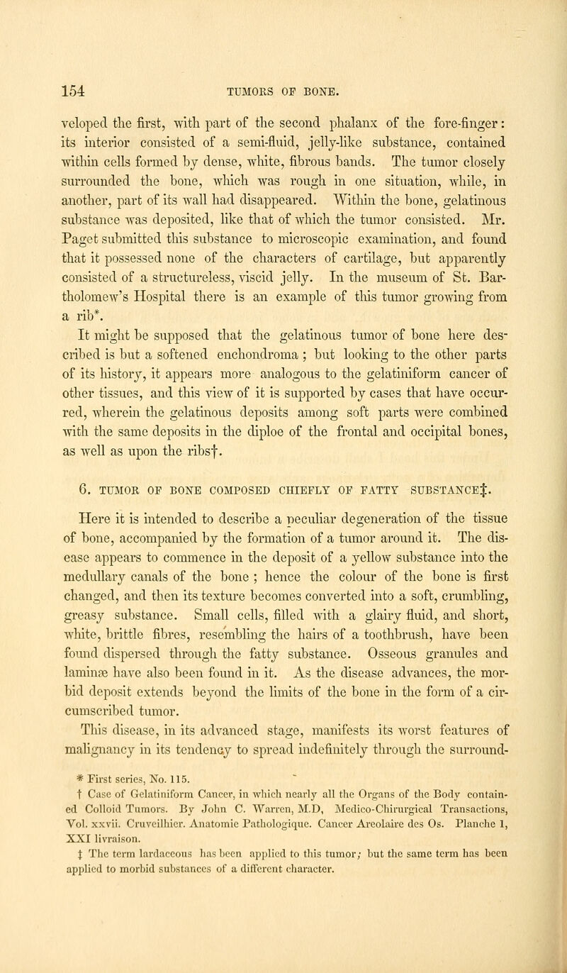 veloped the first, with part of the second phalanx of the fore-finger: its interior consisted of a semi-fluid, jelly-like substance, contained ■within cells formed by dense, white, fibrous bands. The tumor closely surrounded the bone, which was rough in one situation, while, in another, part of its wall had disappeared. Within the bone, gelatinous substance was deposited, like that of which the tumor consisted. Mr. Paget submitted this substance to microscopic examination, and found that it possessed none of the characters of cartilage, but apparently consisted of a structureless, viscid jelly. In the museum of St. Bar- tholomew's Hospital there is an example of this tumor growing from a rib*. It might be supposed that the gelatinous tumor of bone here des- cribed is but a softened enchondroma ; but looking to the other parts of its history, it appears more analogous to the gelatiniform cancer of other tissues, and this view of it is supported by cases that have occur- red, wherein the gelatinous deposits among soft parts were combined with the same deposits in the diploe of the frontal and occipital bones, as well as upon the ribsf. 6. TUMOR OF BONE COMPOSED CHIEFLY OF FATTY SUBSTANCE^. Here it is intended to describe a peculiar degeneration of the tissue of bone, accompanied by the formation of a tumor around it. The dis- ease appears to commence in the deposit of a yellow substance into the medullary canals of the bone ; hence the colour of the bone is first changed, and then its texture becomes converted into a soft, crumbling, greasy substance. Small cells, filled with a glairy fluid, and short, white, brittle fibres, resembling the hairs of a toothbrush, have been found dispersed through the fatty substance. Osseous granules and laminae have also been found in it. As the disease advances, the mor- bid deposit extends beyond the limits of the bone in the form of a cir- cumscribed tumor. This disease, in its advanced stage, manifests its worst features of malignancy in its tendency to spread indefinitely through the surround- * First series, No. 115. t Case of Gelatiniform Cancel-, in which nearly all the Organs of the Body contain- ed Colloid Tumors. By John C. Warren, M.D, Medico-Chirurgical Transactions, Vol. xxvii. Cruveilhier. Anatomic Pathologiquc. Cancer Areolaire dcs Os. Planche 1, XXI livraison. \ The term lardaceous has heen applied to this tumor; but the same term has been applied to morbid substances of a different character.