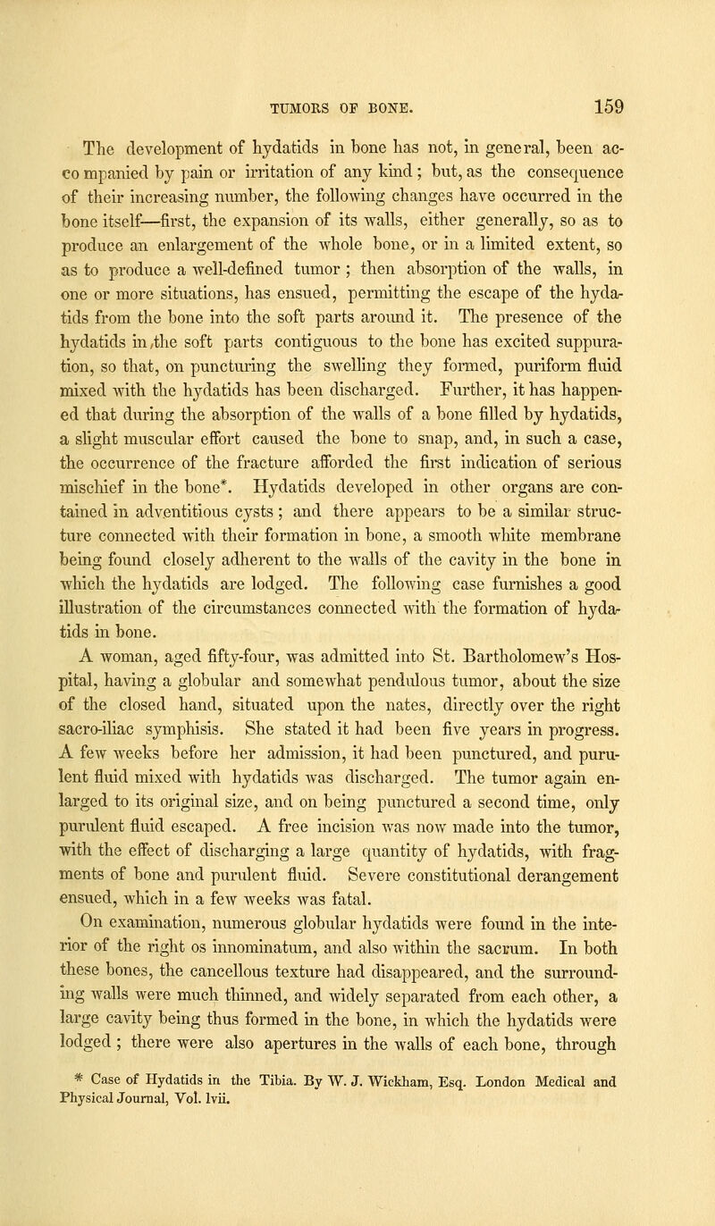 The development of hydatids in bone has not, in general, been ac- co mpanied by pain or irritation of any kind ; but, as the consequence of their increasing number, the following changes have occurred in the bone itself—first, the expansion of its walls, either generally, so as to produce an enlargement of the whole bone, or in a limited extent, so as to produce a well-defined tumor ; then absorption of the walls, in one or more situations, has ensued, permitting the escape of the hyda- tids from the bone into the soft parts around it. The presence of the hydatids in,the soft parts contiguous to the bone has excited suppura- tion, so that, on puncturing the swelling they formed, puriform fluid mixed with the hydatids has been discharged. Further, it has happen- ed that during the absorption of the walls of a bone filled by hydatids, a slight muscular effort caused the bone to snap, and, in such a case, the occurrence of the fracture afforded the first indication of serious mischief in the bone*. Hydatids developed in other organs are con- tained in adventitious cysts ; and there appears to be a similar struc- ture connected with their formation in bone, a smooth white membrane being found closely adherent to the walls of the cavity in the bone in which the hydatids are lodged. The following case furnishes a good illustration of the circumstances connected with the formation of hyda- tids in bone. A woman, aged fifty-four, was admitted into St. Bartholomew's Hos- pital, having a globular and somewhat pendulous tumor, about the size of the closed hand, situated upon the nates, directly over the right sacro-iliac symphisis. She stated it had been five years in progress. A few weeks before her admission, it had been punctured, and puru- lent fluid mixed with hydatids was discharged. The tumor again en- larged to its original size, and on being punctured a second time, only purulent fluid escaped. A free incision was now made into the tumor, with the effect of discharging a large quantity of hydatids, with frag- ments of bone and purulent fluid. Severe constitutional derangement ensued, which in a few weeks was fatal. On examination, numerous globular hydatids were found in the inte- rior of the right os innominatum, and also within the sacrum. In both these bones, the cancellous texture had disappeared, and the surround- ing walls were much thinned, and widely separated from each other, a large cavity being thus formed in the bone, in which the hydatids were lodged ; there were also apertures in the walls of each bone, through * Case of Hydatids in the Tibia. By W. J. Wickham, Esq. London Medical and Physical Journal, Vol. lvii.