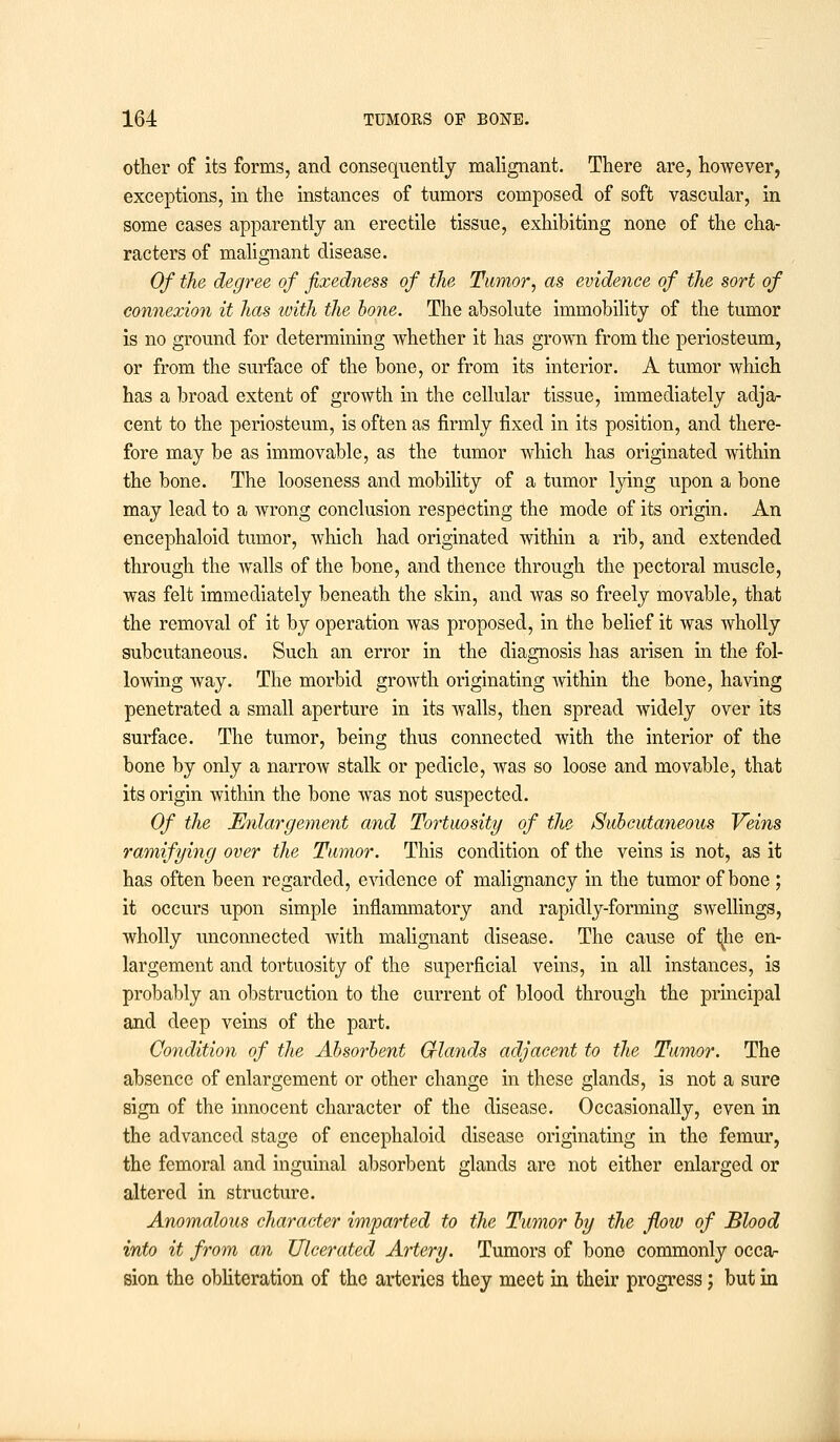 other of its forms, and consequently malignant. There are, however, exceptions, in the instances of tumors composed of soft vascular, in some cases apparently an erectile tissue, exhibiting none of the cha- racters of malignant disease. Of the degree of fixedness of the Tumor, as evidence of the sort of connexion it has ivith the hone. The absolute immobility of the tumor is no ground for determining whether it has grown from the periosteum, or from the surface of the bone, or from its interior. A tumor which has a broad extent of growth in the cellular tissue, immediately adja- cent to the periosteum, is often as firmly fixed in its position, and there- fore may be as immovable, as the tumor which has originated within the bone. The looseness and mobility of a tumor lying upon a bone may lead to a wrong conclusion respecting the mode of its origin. An encephaloid tumor, which had originated within a rib, and extended through the walls of the bone, and thence through the pectoral muscle, was felt immediately beneath the skin, and was so freely movable, that the removal of it by operation was proposed, in the belief it was wholly subcutaneous. Such an error in the diagnosis has arisen in the fol- lowing way. The morbid growth originating within the bone, having penetrated a small aperture in its walls, then spread widely over its surface. The tumor, being thus connected with the interior of the bone by only a narrow stalk or pedicle, was so loose and movable, that its origin within the bone was not suspected. Of the Enlargement and Tortuosity of the Subcutaneous Veins ramifying over the Tumor. This condition of the veins is not, as it has often been regarded, evidence of malignancy in the tumor of bone; it occurs upon simple inflammatory and rapidly-forming swellings, wholly unconnected with malignant disease. The cause of ^he en- largement and tortuosity of the superficial veins, in all instances, is probably an obstruction to the current of blood through the principal and deep veins of the part. Condition of the Absorbent Gflands adjacent to the Tumor. The absence of enlargement or other change in these glands, is not a sure sign of the innocent character of the disease. Occasionally, even in the advanced stage of encephaloid disease originating in the femur, the femoral and inguinal absorbent glands are not either enlarged or altered in structure. Anomalous character imparted to the Tumor by the flotv of Blood into it from an Ulcerated Artery. Tumors of bone commonly occa- sion the obliteration of the arteries they meet in their progress; but in