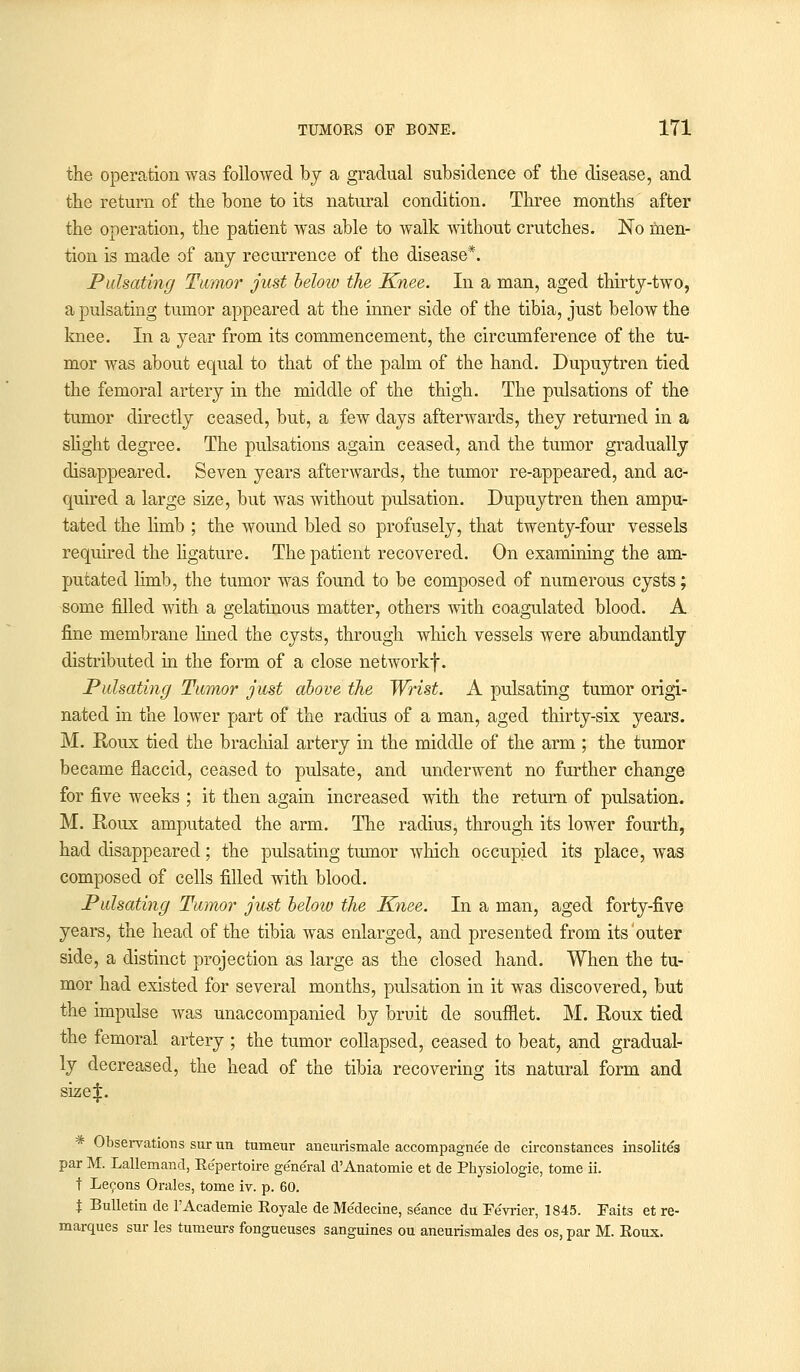 the operation was followed by a gradual subsidence of the disease, and the return of the bone to its natural condition. Three months after the operation, the patient was able to walk without crutches. No men- tion is made of any recurrence of the disease*. Pulsating Twmor just beloiv the Knee. In a man, aged thirty-two, a pulsating tumor appeared at the inner side of the tibia, just below the knee. In a year from its commencement, the circumference of the tu- mor was about equal to that of the palm of the hand. Dupuytren tied the femoral artery in the middle of the thigh. The pulsations of the tumor directly ceased, but, a few days afterwards, they returned in a slight degree. The pulsations again ceased, and the tumor gradually disappeared. Seven years afterwards, the tumor re-appeared, and ac- quired a large size, but was without pulsation. Dupuytren then ampu- tated the limb ; the wound bled so profusely, that twenty-four vessels required the ligature. The patient recovered. On examining the am- putated limb, the tumor was found to be composed of numerous cysts; some filled with a gelatinous matter, others with coagulated blood. A fine membrane lined the cysts, through which vessels were abundantly distributed hi the form of a close networkf. Pulsating Tumor just above the Wrist. A pulsating tumor origi- nated in the lower part of the radius of a man, aged thirty-six years. M. Roux tied the brachial artery in the middle of the arm ; the tumor became flaccid, ceased to pulsate, and underwent no further change for five weeks ; it then again increased with the return of pulsation. M. Roux amputated the arm. The radius, through its lower fourth, had disappeared; the pulsating tumor which occupied its place, was composed of cells filled with blood. Pulsating Tumor just below the Knee. In a man, aged forty-five years, the head of the tibia was enlarged, and presented from its outer side, a distinct projection as large as the closed hand. When the tu- mor had existed for several months, pulsation in it was discovered, but the impulse was unaccompanied by bruit de soufflet. M. Roux tied the femoral artery ; the tumor collapsed, ceased to beat, and gradual- ly decreased, the head of the tibia recovering its natural form and size|. * Observations sur un tumeur aneurismale accompagnee de circonstances insolite's par M. Lallemand, Repertoire general d'Anatomie et de Physiologic, tome ii. t Lecons Orales, tome iv. p. 60. X Bulletin de l'Academie Eoyale de Medecine, seance du Fevrier, 1845. Faits et re- marques sur les tumeurs fongueuses sanguines ou aneurismales des os, par M. Roux.