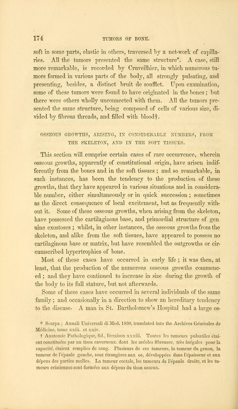 soft in some parts, elastic in others, traversed by a net-work of capilla- ries. All the tumors presented the same structure*. A case, still more remarkable, is recorded by Cruveilhier, in which numerous tu- mors formed in various parts of the body, all strongly pulsating, and presenting, besides, a distinct bruit de soufflet. Upon examination, some of these tumors were found to have originated in the bones ; but there were others wholly unconnected with them. All the tumors pre- sented the same structure, being composed of cells of various size, di- vided by fibrous threads, and filled with bloodf. OSSEOUS GROWTHS, ARISING, IN CONSIDERABLE NUMBERS, FROM THE SKELETON, AND IN THE SOFT TISSUES. This section will comprise certain cases of rare occurrence, wherein osseous growths, apparently of constitutional origin, have arisen indif- ferently from the bones and in the soft tissues ; and so remarkable, in such instances, has been the tendency to the production of these growths, that they have appeared in various situations and in considera- ble number, either simultaneously or in quick succession; sometimes as the direct consequence of local excitement, but as frequently with- out it. Some of these osseous growths, when arising from the skeleton, have possessed the cartilaginous base, and primordial structure of gen uine exostoses ; whilst, in other instances, the osseous growths from the skeleton, and alike from the soft tissues, have appeared to possess no cartilaginous base or matrix, but have resembled the outgrowths or cir- cumscribed hypertrophies of bone. Most of these cases have occurred in early life ; it was then, at least, that the production of the numerous osseous growths commenc- ed ; and they have continued to increase in size during the growth of the body to its full stature, but not afterwards. Some of these cases have occurred in several individuals of the same family; and occasionally in a direction to show an hereditary tendency ■■to the disease- A man in St. Bartholomew's Hospital had a large os- * Scarpa ; Annali Univcrsali di Med. 1830, translated into the Archives Generales de Me'dicinc, tome xxiii. et xxiv. t Anatomic Pathologiquc, fol., livraison xxxiii. Toutes les tumenrs pnlsatiles etai- ent constitutes par un tissu cavemeux. dont les areoles fibretisec, tres inegalcs pom- la capacite, etaient remplies de sang. Plusieurs de ces tumeurs, la tumeur du genou, la tumcur de l'epaule gauche, sont etrangeres aux os, developpees dans l'epaisscur et aux depens des parties molles. La tumeur costale, les tumeurs de l'epaule droitc, et les tu- meurs cranienncs sont forme'es aux depens du tissu osseux.