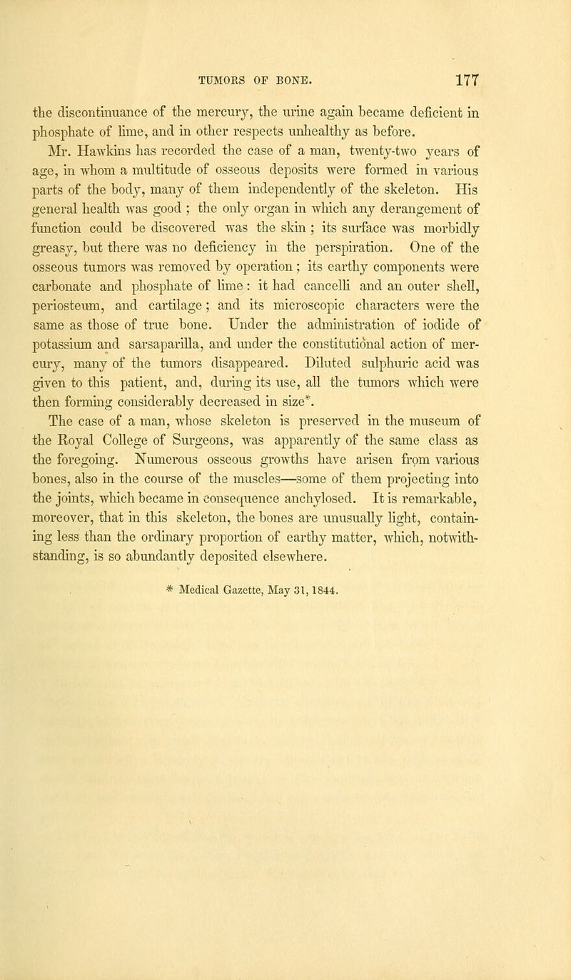 the discontinuance of the mercury, the urine again became deficient in phosphate of lime, and in other respects unhealthy as before. Mr. Hawkins has recorded the case of a man, twenty-two years of age, in whom a multitude of osseous deposits were formed in various parts of the body, many of them independently of the skeleton. His general health was good ; the only organ in which any derangement of function could be discovered was the skin; its surface was morbidly greasy, but there was no deficiency in the perspiration. One of the osseous tumors was removed by operation; its earthy components were carbonate and phosphate of lime: it had cancelli and an outer shell, periosteum, and cartilage; and its microscopic characters were the same as those of true bone. Under the administration of iodide of potassium and sarsaparilla, and under the constitutional action of mer- cury, many of the tumors disappeared. Diluted sulphuric acid was given to this patient, and, during its use, all the tumors which were then forming considerably decreased in size*. The case of a man, whose skeleton is preserved in the museum of the Royal College of Surgeons, was apparently of the same class as the foregoing. Numerous osseous growths have arisen from various bones, also in the course of the muscles—some of them projecting into the joints, which became in consequence anchylosed. It is remarkable, moreover, that in this skeleton, the bones are unusually light, contain- ing less than the ordinary proportion of earthy matter, which, notwith- standing, is so abundantly deposited elsewhere. * Medical Gazette, May 31,1844.