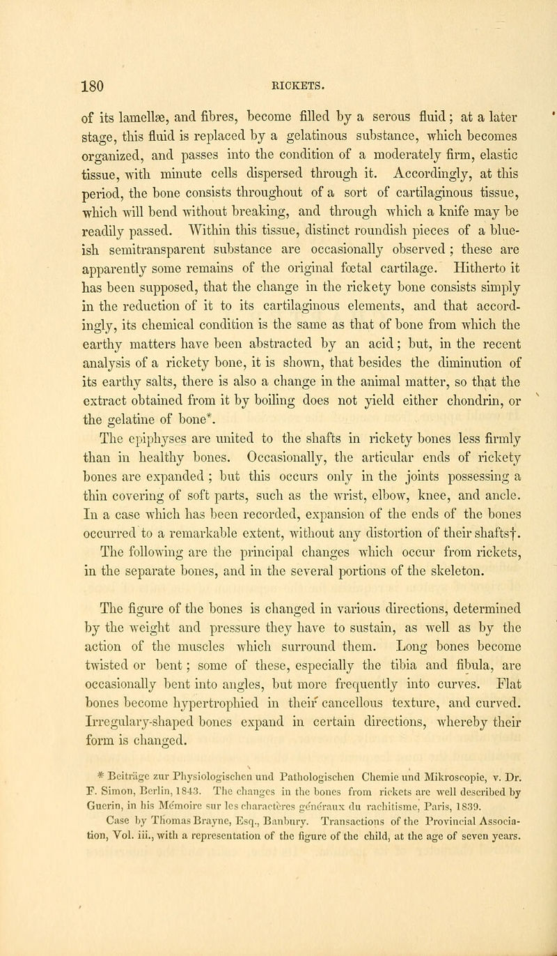 of its lamellae, and fibres, become filled by a serous fluid; at a later stage, this fluid is replaced by a gelatinous substance, which becomes organized, and passes into the condition of a moderately firm, elastic tissue, with minute cells dispersed through it. Accordingly, at this period, the bone consists throughout of a sort of cartilaginous tissue, which will bend without breaking, and through which a knife may be readily passed. Within this tissue, distinct roundish pieces of a blue- ish semitransparent substance are occasionally observed ; these are apparently some remains of the original foetal cartilage. Hitherto it has been supposed, that the change in the rickety bone consists simply in the reduction of it to its cartilaginous elements, and that accord- ingly, its chemical condition is the same as that of bone from which the earthy matters have been abstracted by an acid; but, in the recent analysis of a rickety bone, it is shown, that besides the diminution of its earthy salts, there is also a change in the animal matter, so that the extract obtained from it by boiling does not yield either chondrin, or the gelatine of bone*. The epiphyses are united to the shafts in rickety bones less firmly than in healthy bones. Occasionally, the articular ends of rickety bones are expanded ; but this occurs only in the joints possessing a thin covering of soft parts, such as the wrist, elbow, knee, and ancle. In a case which has been recorded, expansion of the ends of the bones occurred to a remarkable extent, without any distortion of their shaftsf. The following are the principal changes which occur from rickets, in the separate bones, and in the several portions of the skeleton. The figure of the bones is changed in various directions, determined by the weight and pressure they have to sustain, as well as by the action of the muscles which surround them. Long bones become twisted or bent; some of these, especially the tibia and fibula, are occasionally bent into angles, but more frequently into curves. Flat bones become hypertrophied in their cancellous texture, and curved. Irregulary-shaped bones expand in certain directions, whereby their form is changed. * Beitriigc zur Physiologischcn unci Pathologischen Chcmie unci Mikroscopic, v. Dr. F. Simon, Berlin, 1843. The changes in the bones from rickets arc Avell described by Guerin, in his Memoirc sur les characteres ge'nc'raux du rachitisme, Paris, 1S39. Case by Thomas Brayne, Esq., Banbury. Transactions of the Provincial Associa- tion, Vol. iii., with a representation of the figure of the child, at the age of seven years.