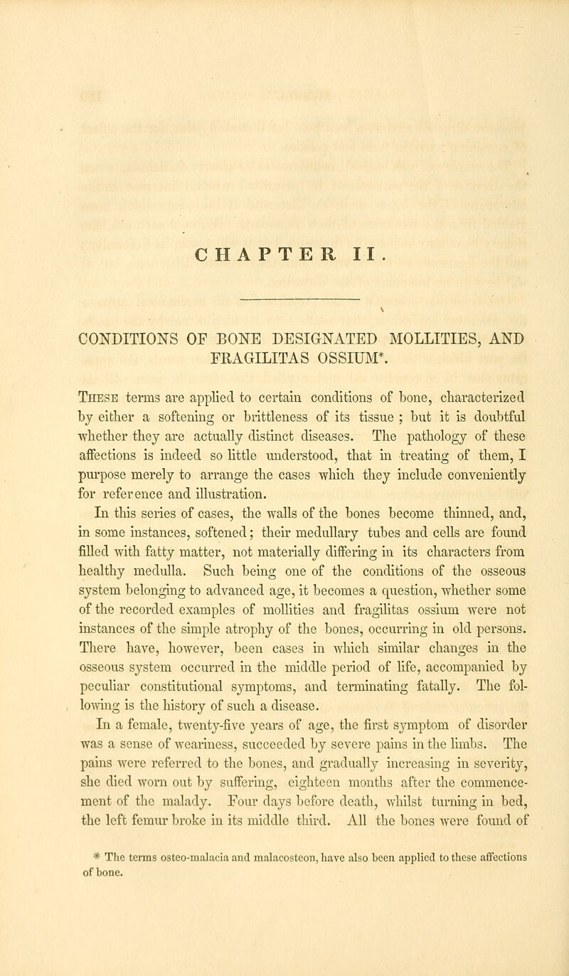 CHAPTER II. CONDITIONS OF BONE DESIGNATED MOLLITIES, AND FRAGILITAS OSSIUM*. These terms are applied to certain conditions of bone, characterized by either a softening or brittleness of its tissue ; but it is doubtful ■whether they are actually distinct diseases. The pathology of these affections is indeed so little understood, that in treating of them, I purpose merely to arrange the cases which they include conveniently for reference and illustration. In this series of cases, the walls of the bones become thinned, and, in some instances, softened; their medullary tubes and cells are found filled with fatty matter, not materially differing in its characters from healthy medulla. Such being one of the conditions of the osseous system belonging to advanced age, it becomes a question, whether some of the recorded examples of mollities and fragilitas ossium were not instances of the simple atrophy of the bones, occurring in old persons. There have, however, been cases in which similar changes in the osseous system occurred in the middle period of life, accompanied by peculiar constitutional symptoms, and terminating fatally. The fol- lowing is the history of such a disease. In a female, twenty-five years of age, the first symptom of disorder was a sense of weariness, succeeded by severe pains in the limbs. The pains were referred to the bones, and gradually increasing in severity, she died worn out by suffering, eighteen months after the commence- ment of the malady. Four days before death, whilst turning in bed, the left femur broke in its middle third. All the bones were found of * The terms ostco-malacia and malacosteon, have also heen applied to these affections of bone.