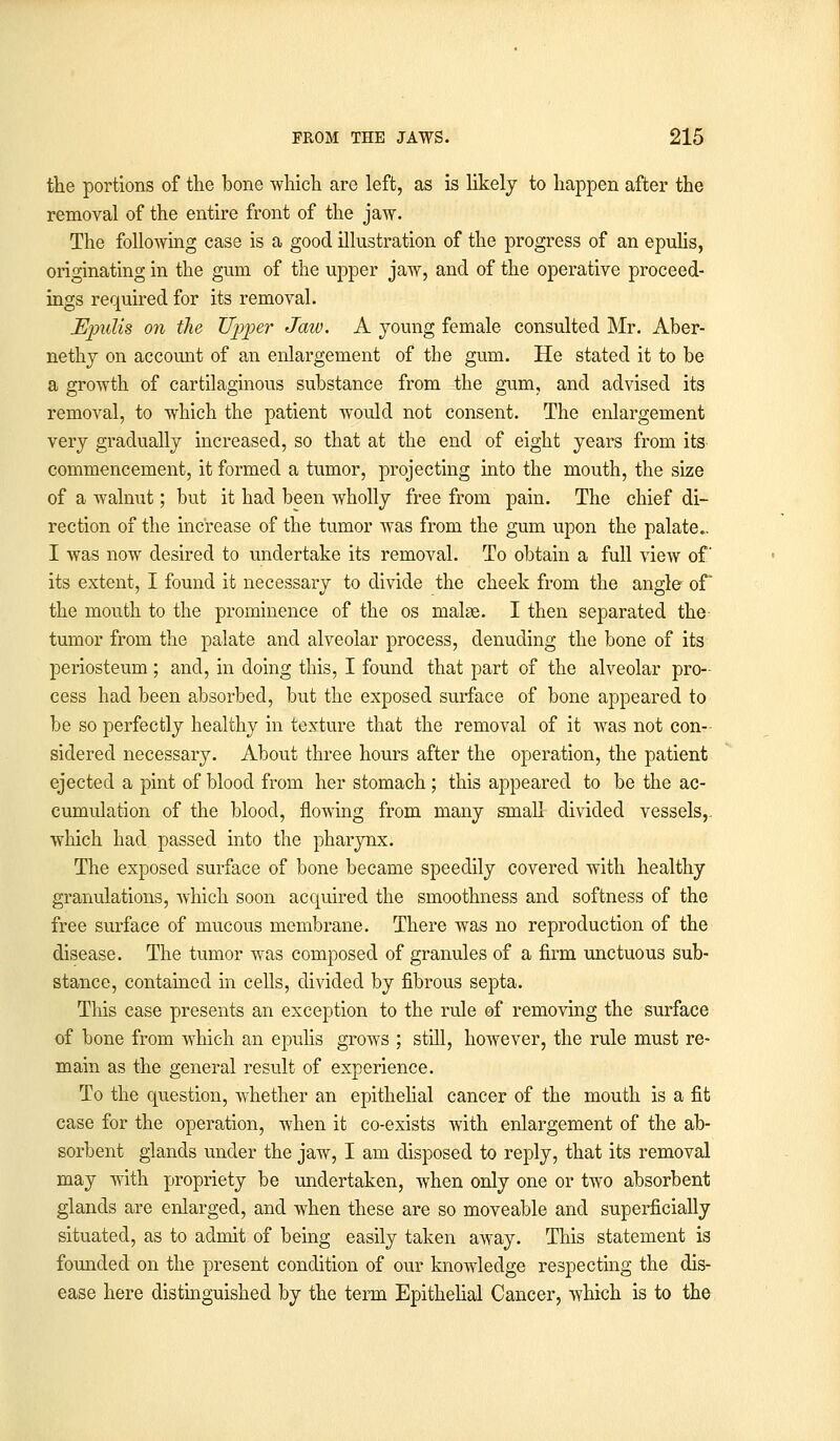 the portions of the bone which are left, as is likely to happen after the removal of the entire front of the jaw. The following case is a good illustration of the progress of an epulis, originating in the gum of the upper jaw, and of the operative proceed- ings required for its removal. Epulis on the Upper Jaw. A young female consulted Mr. Aber- nethy on account of an enlargement of the gum. He stated it to be a growth of cartilaginous substance from the gum, and advised its removal, to which the patient would not consent. The enlargement very gradually increased, so that at the end of eight years from its commencement, it formed a tumor, projecting into the mouth, the size of a walnut; but it had been wholly free from pain. The chief di- rection of the increase of the tumor was from the gum upon the palate.. I was now desired to undertake its removal. To obtain a full view of its extent, I found it necessary to divide the cheek from the angle of the mouth to the prominence of the os malse. I then separated the tumor from the palate and alveolar process, denuding the bone of its periosteum ; and, in doing this, I found that part of the alveolar pro- cess had been absorbed, but the exposed surface of bone appeared to be so perfectly healthy in texture that the removal of it was not con- sidered necessary. About three hours after the operation, the patient ejected a pint of blood from her stomach; this appeared to be the ac- cumulation of the blood, flowing from many small divided vessels,, which had passed into the pharynx. The exposed surface of bone became speedily covered with healthy granulations, which soon acquired the smoothness and softness of the free surface of mucous membrane. There was no reproduction of the disease. The tumor was composed of granules of a firm unctuous sub- stance, contained in cells, divided by fibrous septa. This case presents an exception to the rule of removing the surface of bone from which an epulis grows ; still, however, the rule must re- main as the general result of experience. To the question, whether an epithelial cancer of the mouth is a fit case for the operation, when it co-exists with enlargement of the ab- sorbent glands under the jaw, I am disposed to reply, that its removal may with propriety be undertaken, when only one or two absorbent glands are enlarged, and when these are so moveable and superficially situated, as to admit of being easily taken away. This statement is founded on the present condition of our knowledge respecting the dis- ease here distinguished by the term Epithelial Cancer, which is to the