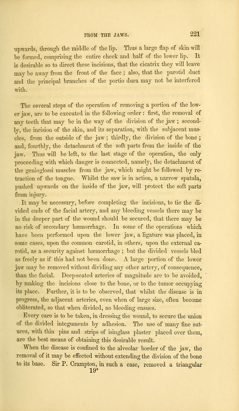 upwards, through the middle of the lip. Thus a large flap of skin will be formed, comprising the entire cheek and half of the lower lip. It is desirable so to direct these incisions, that the cicatrix they will leave may be away from the front of the face ; also, that the parotid duct and the principal branches of the portio dura may not be interfered with. The several steps of the operation of removing a portion of the low- er jaw, are to be executed in the following order : first, the removal of any teeth that may be in the way of the division of the jaw ; second- ly, the incision of the skin, and its separation, with the subjacent mus- cles, from the outside of the jaw ; thirdly, the division of the bone ; and, fourthly, the detachment of the soft parts from the inside of the jaw. Thus will be left, to the last stage of the operation, the only proceeding with which danger is connected, namely, the detachment of the genioglossi muscles from the jaw, which might be followed by re- traction of the tongue. Whilst the saw is in action, a narrow spatula, pushed upwards on the inside of the jaw, will protect the soft parts from injury. It may be necessary, before completing the incisions, to tie the di- vided ends of the facial artery, and any bleeding vessels there may be in the deeper part of the wound should be secured, that there may be no risk of secondary haemorrhage. In some of the operations which have been performed upon the lower jaw, a ligature was placed, in some cases, upon the common carotid, in others, upon the external ca- rotid, as a security against hemorrhage ; but the divided vessels bled as freely as if this had not been done. A large portion of the lower jaw may be removed without dividing any other artery, of consequence, than the facial. Deep-seated arteries of magnitude are to be avoided, by making the incisions close to the bone, or to the tumor occupying its place. Further, it is to be observed, that whilst the disease is in progress, the adjacent arteries, even when of large size, often become obliterated, so that when divided, no bleeding ensues. Every care is to be taken, in dressing the wound, to secure the union of the divided integuments by adhesion. The use of many fine sut- ures, with thin pins and strips of isinglass plaster placed over them, are the best means of obtaining this desirable result. When the disease is confined to the alveolar border of the jaw, the removal of it may be effected without extending the division of the bone to its base. Sir P. Crampton, in such a case, removed a triangular 19*