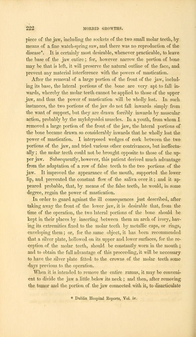 piece of the jaw, including the sockets of the two small molar teeth, by means of a fine watch-spring saw, and there was no reproduction of the disease*. It is certainly most desirable, whenever practicable, to leave the base of the jaw entire; for, however narrow the portion of bone may be that is left, it will preserve the natural outline of the face, and prevent any material interference with the powers of mastication. After the removal of a large portion of the front of the jaw, includ- ing its base, the lateral portions of the bone are very apt to fall in- wards, whereby the molar teeth cannot be applied to those of the upper jaw, and thus the power of mastication will be wholly lost. In such instances, the two portions of the jaw do not fall inwards simply from the want of support, but they are drawn forcibly inwards by muscular action, probably by the mylohyoidei muscles. In a youth, from whom I removed a large portion of the front of the jaw, the lateral portions of the bone became drawn so considerably inwards that he wholly lost the power of mastication. I interposed wedges of cork between the two portions of the jaw, and tried various other contrivances, but ineffectu- ally ; the molar teeth could not be brought opposite to those of the up- per jaw. Subsequently, however, this patient derived much advantage from the adaptation of a row of false teeth to the two portions of the jaw. It improved the appearance of the mouth, supported the lower lip, and prevented the constant flow of the saliva over it; and it ap- peared probable, that, by means of the false teeth, he would, in some degree, regain the power of mastication. In order to guard against the ill consequences just described, after taking away the front of the lower jaw, it is desirable that, from the time of the operation, the two lateral portions of the bone should be kept in their places by inserting between them an arch of ivory, hav- ing its extremities fixed to the molar teeth by metallic caps, or rings, enveloping them; or, for the same object, it has been recommended that a silver plate, hollowed on its upper and lower surfaces, for the re- ception of the molar teeth, should be constantly worn in the mouth ; and to obtain the full advantage of this proceeding, it will be necessary to have the silver plate fitted to the crowns of the molar teeth some days previous to the operation. When it is intended to remove the entire ramus, it may be conveni- ent to divide the jaw a little below its neck ; and then, after removing the tumor and the portion of the jaw connected with it, to disarticulate * Dublin Hospital Reports, Vol. iv.