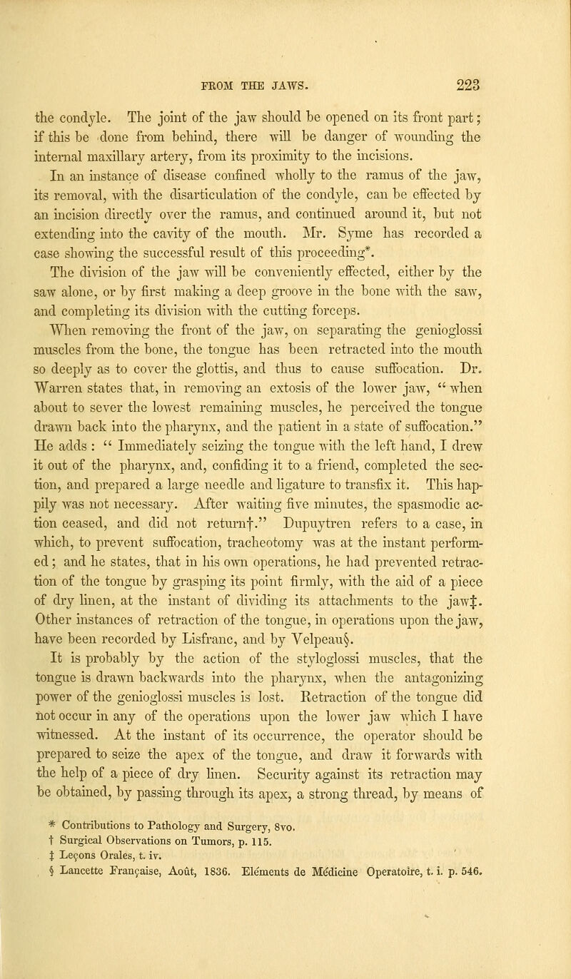 the condyle. The joint of the jaw should be opened on its front part; if this be 'done from behind, there will be danger of wounding the internal maxillary artery, from its proximity to the incisions. In an instance of disease confined -wholly to the ramus of the jaw, its removal, with the disarticulation of the condyle, can be effected by an incision directly over the ramus, and continued around it, but not extending into the cavity of the mouth. Mr. Syme has recorded a case showing the successful result of this proceeding*. The division of the jaw will be conveniently effected, either by the saw alone, or by first making a deep groove in the bone with the saw, and completing its division with the cutting forceps. When removing the front of the jaw, on separating the genioglossi muscles from the bone, the tongue has been retracted into the mouth so deeply as to cover the glottis, and thus to cause suffocation. Dr„ Warren states that, in removing an extosis of the lower jaAV,  when about to sever the lowest remaining muscles, he perceived the tongue drawn back into the pharynx, and the patient in a state of suffocation. He adds :  Immediately seizing the tongue with the left hand, I drew it out of the pharynx, and, confiding it to a friend, completed the sec- tion, and prepared a large needle and ligature to transfix it. This hap- pily was not necessary. After waiting five minutes, the spasmodic ac- tion ceased, and did not returnf. Dupuytren refers to a case, in which, to prevent suffocation, tracheotomy was at the instant perform- ed ; and he states, that in his own operations, he had prevented retrac- tion of the tongue by grasping its point firmly, with the aid of a piece of dry linen, at the instant of dividing its attachments to the jaw|. Other instances of retraction of the tongue, in operations upon the jaw, have been recorded by Lisfranc, and by Velpeau§. It is probably by the action of the styloglossi muscles, that the tongue is drawn backwards into the pharynx, when the antagonizing power of the genioglossi muscles is lost. Retraction of the tongue did not occur in any of the operations upon the lower jaw which I have witnessed. At the instant of its occurrence, the operator should be prepared to seize the apex of the tongue, and draw it forwards with the help of a piece of dry linen. Security against its retraction may be obtained, by passing through its apex, a strong thread, by means of * Contributions to Pathology and Surgery, 8vo. t Surgical Observations on Tumors, p. 115. J Lecons Orales, t iv. § Lancette Francaise, Aout, 1836. Elements de Medicine Operatoire, t. i. p. 546.