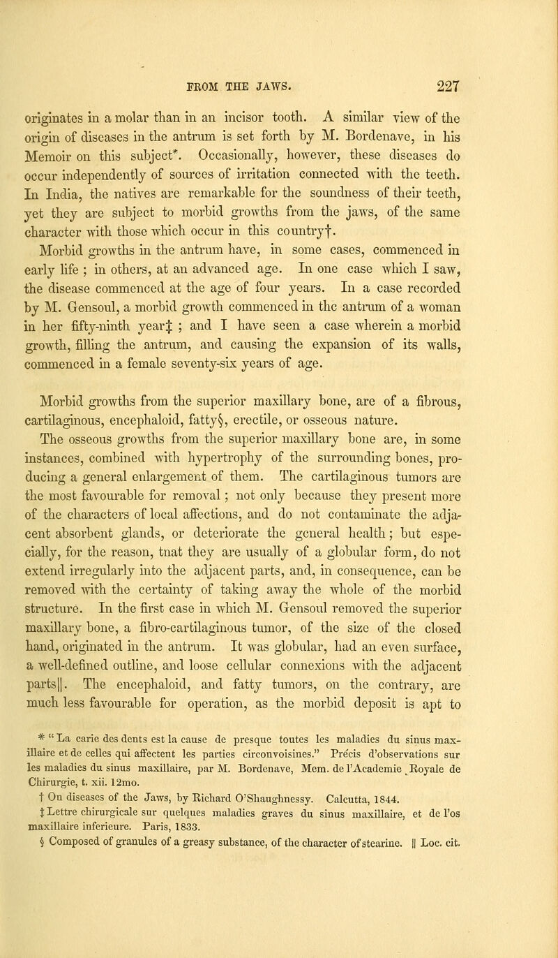 originates in a molar than in an incisor tooth. A similar view of the origin of diseases in the antrum is set forth by M. Bordenave, in his Memoir on this subject*. Occasionally, however, these diseases do occur independently of sources of irritation connected with the teeth. In India, the natives are remarkable for the soundness of their teeth, yet they are subject to morbid growths from the jaws, of the same character with those which occur in this countryf. Morbid growths in the antrum have, in some cases, commenced in early life ; in others, at an advanced age. In one case which I saw, the disease commenced at the age of four years. In a case recorded by M. Gensoul, a morbid growth commenced in the antrum of a woman in her fifty-ninth year J ; and I have seen a case wherein a morbid growth, filling the antrum, and causing the expansion of its walls, commenced in a female seventy-six years of age. Morbid growths from the superior maxillary bone, are of a fibrous, cartilaginous, encephaloid, fatty§, erectile, or osseous nature. The osseous growths from the superior maxillary bone are, in some instances, combined with hypertrophy of the surrounding bones, pro- ducing a general enlargement of them. The cartilaginous tumors are the most favourable for removal; not only because they present more of the characters of local affections, and do not contaminate the adja- cent absorbent glands, or deteriorate the general health; but espe- cially, for the reason, tnat they are usually of a globular form, do not extend irregularly into the adjacent parts, and, in consequence, can be removed with the certainty of taking away the whole of the morbid structure. In the first case in which M. Gensoul removed the superior maxillary bone, a fibro-cartilaginous tumor, of the size of the closed hand, originated in the antrum. It was globular, had an even surface, a well-defined outline, and loose cellular connexions with the adjacent parts||. The encephaloid, and fatty tumors, on the contrary, are much less favourable for operation, as the morbid deposit is apt to *  La carie des dents est la cause de presque toutes les maladies du sinus max- illaire et de celles qui affectent les parties circonvoisines. Precis d'observations sur les maladies du sinus maxillaire, par M. Bordenave, Mem. de l'Academie ^Koyale de Chirurgie, t. xii. 12mo. t On diseases of the Jaws, by Kichard O'Shaughnessy. Calcutta, 1844. J Lettre chirurgicale sur quelques maladies graves du sinus maxillaire, et de l'os maxillaire inferieure. Paris, 1833. $ Composed of granules of a greasy substance, of the character of stearine. || Loc. cit.