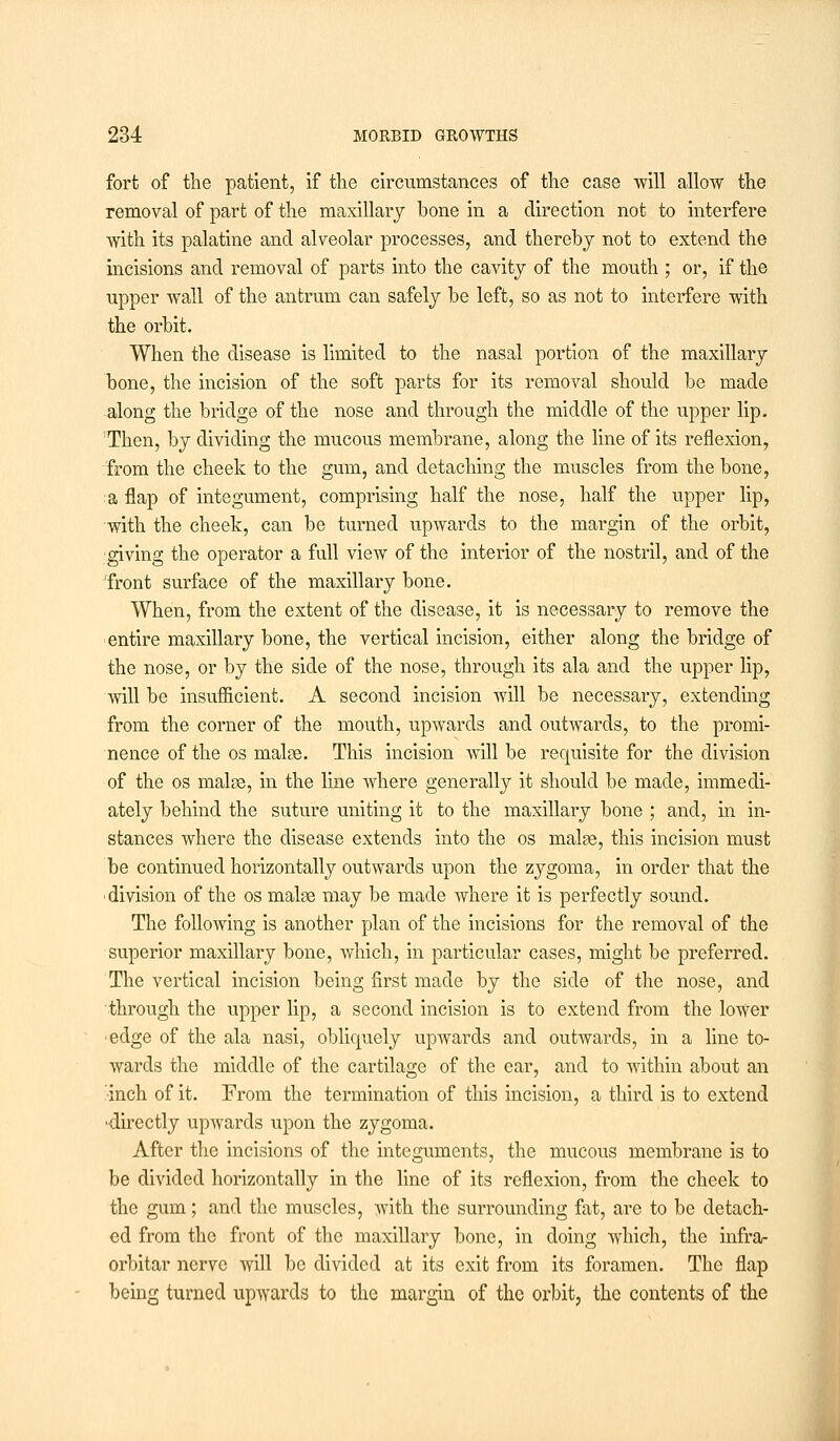 fort of the patient, if the circumstances of the case will allow the removal of part of the maxillary bone in a direction not to interfere with its palatine and alveolar processes, and thereby not to extend the incisions and removal of parts into the cavity of the mouth ; or, if the upper wall of the antrum can safely be left, so as not to interfere with the orbit. When the disease is limited to the nasal portion of the maxillary bone, the incision of the soft parts for its removal should be made along the bridge of the nose and through the middle of the upper lip. Then, by dividing the mucous membrane, along the line of its reflexion, from the cheek to the gum, and detaching the muscles from the bone, a flap of integument, comprising half the nose, half the upper lip, with the cheek, can be turned upwards to the margin of the orbit, giving the operator a full view of the interior of the nostril, and of the 'front surface of the maxillary bone. When, from the extent of the disease, it is necessary to remove the entire maxillary bone, the vertical incision, either along the bridge of the nose, or by the side of the nose, through its ala and the upper lip, will be insufficient. A second incision will be necessary, extending from the corner of the mouth, upwards and outwards, to the promi- nence of the os malse. This incision will be requisite for the division of the os males, in the line where generally it should be made, immedi- ately behind the suture uniting it to the maxillary bone ; and, in in- stances where the disease extends into the os malse, this incision must be continued horizontally outwards upon the zygoma, in order that the division of the os malse may be made where it is perfectly sound. The following is another plan of the incisions for the removal of the superior maxillary bone, which, in particular cases, might be preferred. The vertical incision being first made by the side of the nose, and through the upper lip, a second incision is to extend from the lower •edge of the ala nasi, obliquely upAvards and outwards, in a line to- wards the middle of the cartilage of the ear, and to within about an inch of it. From the termination of this incision, a third is to extend •directly upwards upon the zygoma. After the incisions of the integuments, the mucous membrane is to be divided horizontally in the line of its reflexion, from the cheek to the gum; and the muscles, with the surrounding fat, are to be detach- ed from the front of the maxillary bone, in doing which, the infra- orbitar nerve will be divided at its exit from its foramen. The flap being turned upwards to the margin of the orbit, the contents of the