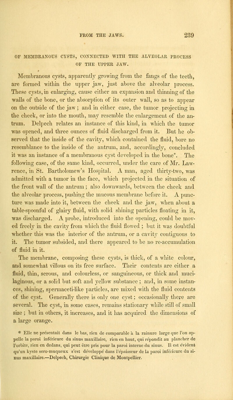OF MEMBRANOUS CYSTS, CONNECTED WITH THE ALVEOLAR PROCESS OF THE UPPER JAW. Membranous cysts, apparently growing from the fangs of the teeth, are formed within the upper jaw, just above the alveolar process. These cysts, in enlarging, cause either an expansion and thinning of the walls of the bone, or the absorption of its outer wall, so as to appear on the outside of the jaw ; and in either case, the tumor projecting in the cheek, or into the mouth, may resemble the enlargement of the an- trum. Delpech relates an instance of this kind, in which the tumor was opened, and three ounces of fluid discharged from it. But he ob- served that the inside of the cavity, which contained the fluid, bore no resemblance to the inside of the antrum, and, accordingly, concluded it was an instance of a membranous cyst developed in the bone*. The following case, of the same kind, occurred, under the care of Mr. Law- rence, in St. Bartholomew's Hospital. A man, aged thirty-two, was admitted with a tumor in the face, which projected in the situation of the front wall of the antrum; also downwards, between the cheek and the alveolar process, pushing the mucous membrane before it. A punc- ture was made into it, between the cheek and the jaw, when about a table-spoonful of glairy fluid, with solid shining particles floating in it, was discharged. A probe, introduced into the opening, could be mov- ed freely in the cavity from which the fluid flowed ; but it was doubtful whether this was the interior of the antrum, or a cavity contiguous to it. The tumor subsided, and there appeared to be no re-accumulation of fluid in it. The membrane, composing these cysts, is thick, of a white colour, and somewhat villous on its free surface. Their contents are either a fluid, thin, serous, and colourless, or sanguineous, or thick and muci- laginous, or a solid but soft and yellow substance ; and, in some instan- ces, shining, spermaceti-like particles, are mixed with the fluid contents of the cyst. Generally there is only one cyst; occasionally there are several. The cyst, in some cases, remains stationary while still of small size ; but in others, it increases, and it has acquired the dimensions of a large orange. * Elle ne presentait dans le has, vien de comparable a la rainure large que Ton ap- pelle la paroi infe'rieure du sinus maxillaire, rien en haut, qui re'pondit au plancher de l'orbite, rien en dedans, qui peut etre pris pour la paroi interne du sinus. II est e'vident qu'un kyste sero-muqueux s'est de'veloppe dans l'e'paisseur de la paroi infe'rieure du si- nus maxillaire.—Delpech, Chirurgie Clinique de Montpellier.
