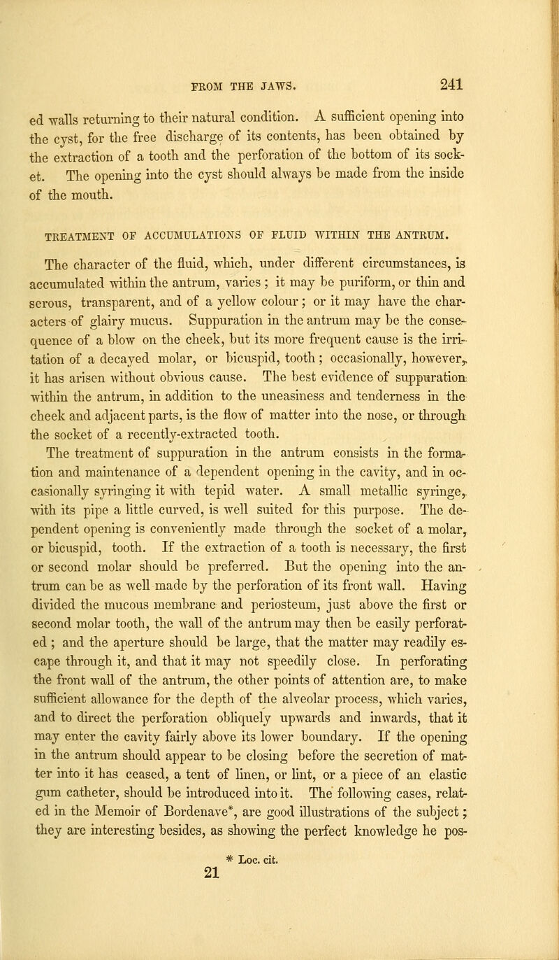 ed walls returning to their natural condition. A sufficient opening into the cyst, for the free discharge of its contents, has been obtained by the extraction of a tooth and the perforation of the bottom of its sock- et. The opening into the cyst should always be made from the inside of the mouth. TREATMENT OF ACCUMULATIONS OF FLUID WITHIN THE ANTRUM. The character of the fluid, which, under different circumstances, is accumulated within the antrum, varies ; it may be puriform, or thin and serous, transparent, and of a yellow colour; or it may have the char- acters of glairy mucus. Suppuration in the antrum may be the conse- quence of a blow on the cheek, but its more frequent cause is the irri- tation of a decayed molar, or bicuspid, tooth; occasionally, however,, it has arisen without obvious cause. The best evidence of suppuration within the antrum, in addition to the uneasiness and tenderness in the cheek and adjacent parts, is the flow of matter into the nose, or through the socket of a recently-extracted tooth. The treatment of suppuration in the antrum consists in the forma- tion and maintenance of a dependent opening in the cavity, and in oc- casionally syringing it with tepid water. A small metallic syringe,, with its pipe a little curved, is well suited for this purpose. The de- pendent opening is conveniently made through the socket of a molar, or bicuspid, tooth. If the extraction of a tooth is necessary, the first or second molar should be preferred. But the opening into the an- trum can be as well made by the perforation of its front wall. Having divided the mucous membrane and periosteum, just above the first or second molar tooth, the wall of the antrum may then be easily perforat- ed ; and the aperture should be large, that the matter may readily es- cape through it, and that it may not speedily close. In perforating the front wall of the antrum, the other points of attention are, to make sufficient allowance for the depth of the alveolar process, which varies, and to direct the perforation obliquely upwards and inwards, that it may enter the cavity fairly above its lower boundary. If the opening in the antrum should appear to be closing before the secretion of mat- ter into it has ceased, a tent of linen, or lint, or a piece of an elastic gum catheter, should be introduced into it. The following cases, relat- ed in the Memoir of Bordenave*, are good illustrations of the subject; they are interesting besides, as showing the perfect knowledge he pos- * Loc. cit. 21