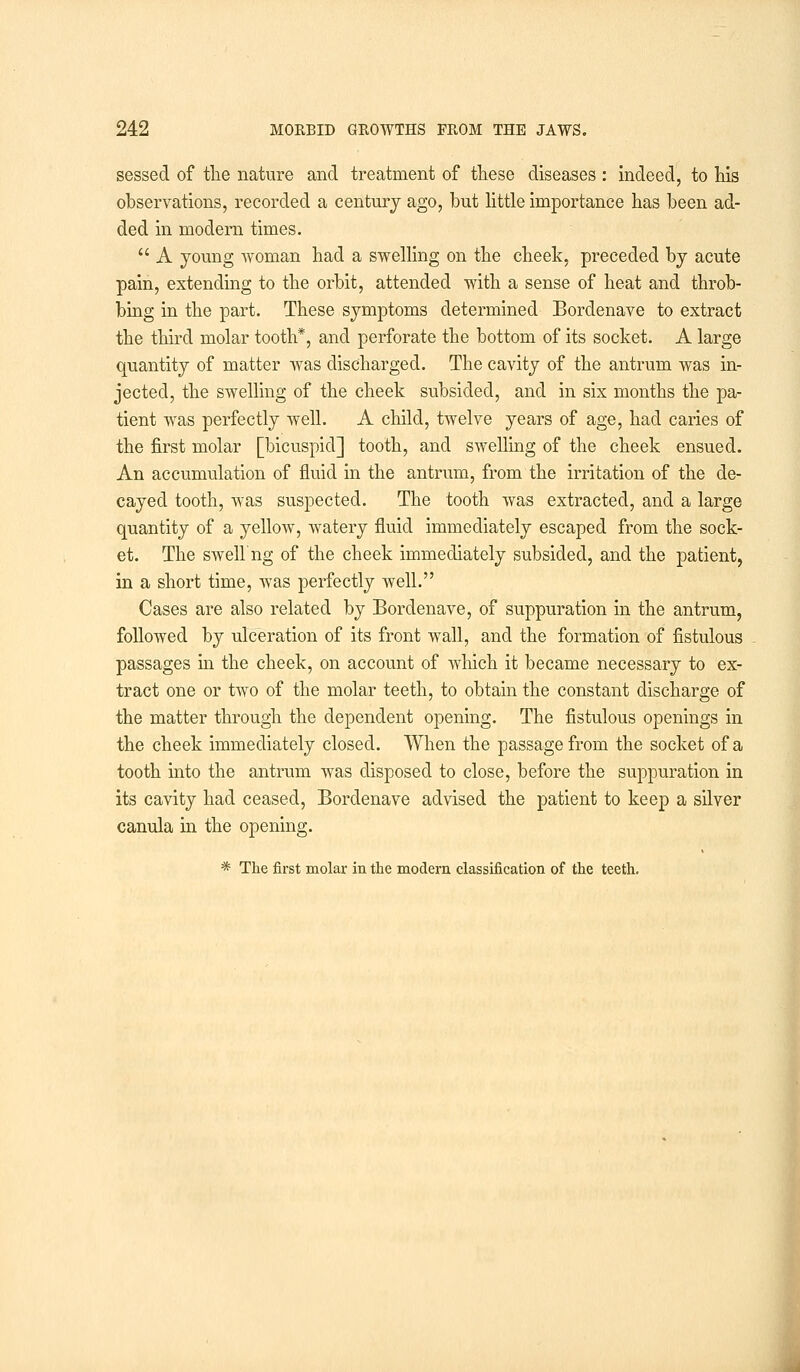 sessed of the nature and treatment of these diseases : indeed, to his observations, recorded a century ago, but little importance has been ad- ded in modern times.  A young woman had a swelling on the cheek, preceded by acute pain, extending to the orbit, attended with a sense of heat and throb- bing in the part. These symptoms determined Borclenave to extract the third molar tooth*, and perforate the bottom of its socket. A large quantity of matter was discharged. The cavity of the antrum was in- jected, the swelling of the cheek subsided, and in six months the pa- tient was perfectly well. A child, twelve years of age, had caries of the first molar [bicuspid] tooth, and swelling of the cheek ensued. An accumulation of fluid in the antrum, from the irritation of the de- cayed tooth, was suspected. The tooth was extracted, and a large quantity of a yellow, watery fluid immediately escaped from the sock- et. The swell'ng of the cheek immediately subsided, and the patient, in a short time, was perfectly well. Cases are also related by Bordenave, of suppuration in the antrum, followed by ulceration of its front wall, and the formation of fistulous passages in the cheek, on account of which it became necessary to ex- tract one or two of the molar teeth, to obtain the constant discharge of the matter through the dependent opening. The fistulous openings in the cheek immediately closed. When the passage from the socket of a tooth into the antrum was disposed to close, before the suppuration in its cavity had ceased, Bordenave advised the patient to keep a silver canula in the opening. * The first molar in the modern classification of the teeth.