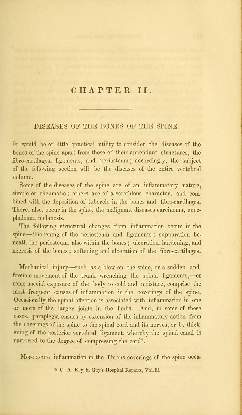 CHAPTER II. DISEASES OF THE BONES OF THE SPINE. It would be of little practical utility to consider the diseases of the bones of the spine apart from those of their appendant structures, the fibro-cartilages, ligaments, and periosteum; accordingly, the subject of the following section will be the diseases of the entire vertebral column. Some of the diseases of the spine are of an inflammatory nature, simple or rheumatic; others are of a scrofulous character, and com- bined with the deposition of tubercle in the bones and fibro-cartilages. There, also, occur in the spine, the malignant diseases carcinoma, ence- phaloma, melanosis. The following structural changes from inflammation occur in the spine—thickening of the periosteum and ligaments ; suppuration be- neath the periosteum, also within the bones ; ulceration, hardening, and necrosis of the bones ; softening and ulceration of the fibro-cartilages. Mechanical injury—such as a blow on the spine, or a sudden and forcible movement of the trunk wrenching the spinal ligaments,—or some special exposure of the body to cold and moisture, comprise the most frequent causes of inflammation in the coverings of the spine. Occasionally the spinal affection is associated with inflammation in one or more of the larger joints in the limbs. And, in some of these cases, paraplegia ensues by extension of the inflammatory action from the coverings of the spine to the spinal cord and its nerves, or by thick- ening of the posterior vertebral ligament, whereby the spinal canal is narrowed to the degree of compressing the cord*. More acute inflammation in the fibrous coverings of the spine occa- * C. A. Key, in Guy's Hospital Reports, Vol. iii.