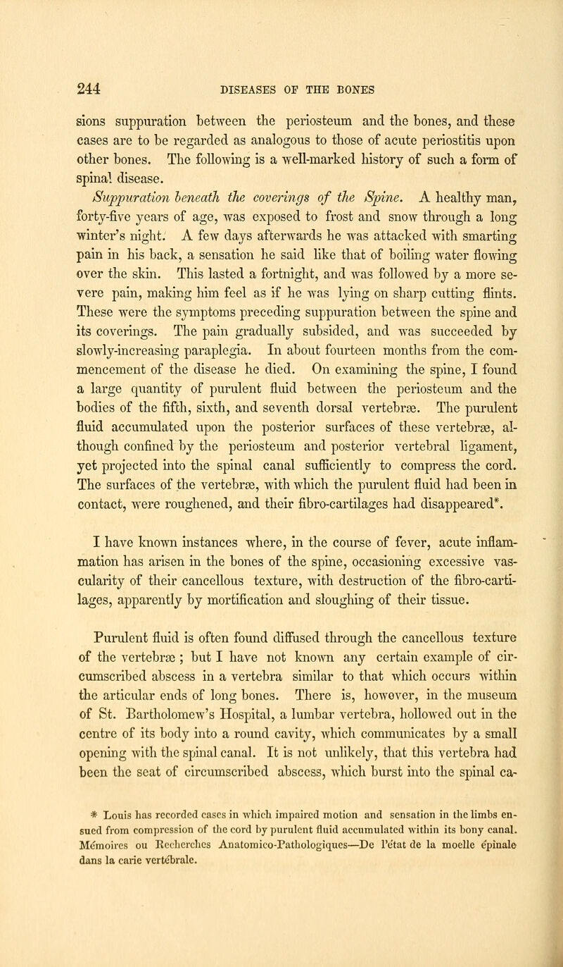 sions suppuration between the periosteum and the bones, and these cases are to be regarded as analogous to those of acute periostitis upon other bones. The following is a well-marked history of such a form of spinal disease. Suppuration beneath the coverings of the Spine. A healthy man, forty-five years of age, was exposed to frost and snow through a long winter's night. A few days afterwards he was attacked with smarting pain in his back, a sensation he said like that of boiling water flowing over the skin. This lasted a fortnight, and was followed by a more se- vere pain, making him feel as if he was lying on sharp cutting flints. These were the symptoms preceding suppuration between the spine and its coverings. The pain gradually subsided, and was succeeded by slowly-increasing paraplegia. In about fourteen months from the com- mencement of the disease he died. On examining the spine, I found a large quantity of purulent fluid between the periosteum and the bodies of the fifth, sixth, and seventh dorsal vertebras. The purulent fluid accumulated upon the posterior surfaces of these vertebrae, al- though confined by the periosteum and posterior vertebral ligament, yet projected into the spinal canal sufficiently to compress the cord. The surfaces of the vertebra?, with which the purulent fluid had been in contact, were roughened, and their fibro-cartilages had disappeared*. I have known instances where, in the course of fever, acute inflam- mation has arisen in the bones of the spine, occasioning excessive vas- cularity of their cancellous texture, with destruction of the fibro-carti- lages, apparently by mortification and sloughing of their tissue. Purulent fluid is often found diffused through the cancellous texture of the vertebras ; but I have not known any certain example of cir- cumscribed abscess in a vertebra similar to that which occurs within the articular ends of long bones. There is, howover, in the museum of St. Bartholomew's Hospital, a lumbar vertebra, hollowed out in the centre of its body into a round cavity, which communicates by a small opening with the spinal canal. It is not unlikely, that this vertebra had been the seat of circumscribed abscess, which burst into the spinal ca- * Louis has recorded cases in which impaired motion and sensation in the limbs en- sued from compression of the cord by purulent fluid accumulated within its bony canal. Memoircs ou Itecherchcs Anatomico-Pathologiques—Dc Pe'tat de la moelle epinale dans la carie verte'bralc.