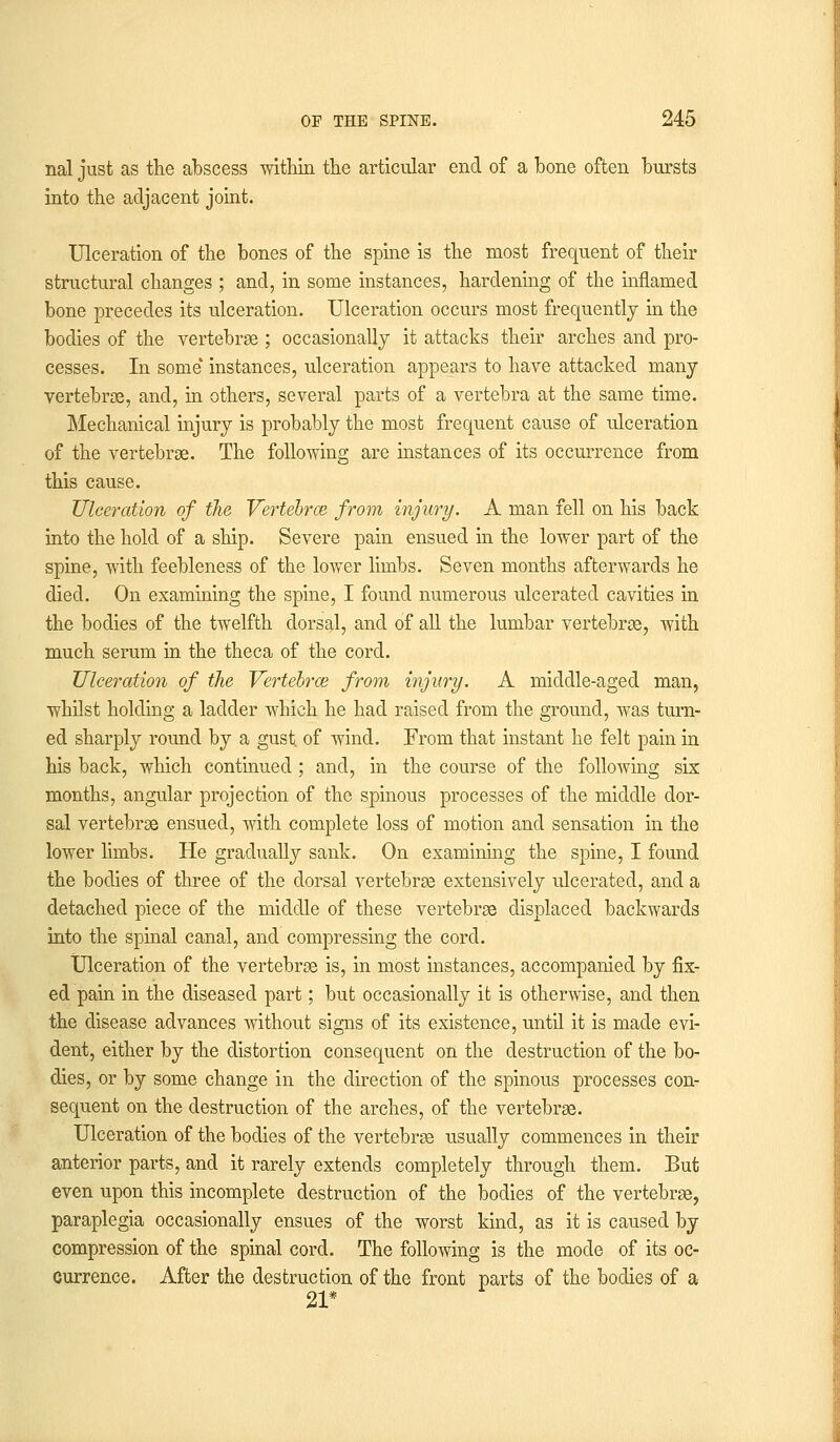 nal just as the abscess within the articular end of a bone often bursts into the adjacent joint. Ulceration of the bones of the spine is the most frequent of their structural changes ; and, in some instances, hardening of the inflamed bone precedes its ulceration. Ulceration occurs most frequently in the bodies of the vertebrae ; occasionally it attacks their arches and pro- cesses. In some instances, ulceration appears to have attacked many vertebras, and, in others, several parts of a vertebra at the same time. Mechanical injury is probably the most frequent cause of ulceration of the vertebrae. The following are instances of its occurrence from this cause. Ulceration of the Vertebrae from injury. A man fell on his back into the hold of a ship. Severe pain ensued in the lower part of the spine, with feebleness of the lower limbs. Seven months afterwards he died. On examining the spine, I found numerous ulcerated cavities in the bodies of the twelfth dorsal, and of all the lumbar vertebrae, with much serum in the theca of the cord. Ulceration of the Vertebras from injury. A middle-aged man, whilst holding a ladder which he had raised from the ground, was turn- ed sharply round by a gust, of wind. From that instant he felt pain in his back, which continued ; and, in the course of the following six months, angular projection of the spinous processes of the middle dor- sal vertebrae ensued, with complete loss of motion and sensation in the lower limbs. He gradually sank. On examining the spine, I found the bodies of three of the dorsal vertebrae extensively ulcerated, and a detached piece of the middle of these vertebrae displaced backwards into the spinal canal, and compressing the cord. Ulceration of the vertebrae is, in most instances, accompanied by fix- ed pain in the diseased part; but occasionally it is otherwise, and then the disease advances without signs of its existence, until it is made evi- dent, either by the distortion consequent on the destruction of the bo- dies, or by some change in the direction of the spinous processes con- sequent on the destruction of the arches, of the vertebrae. Ulceration of the bodies of the vertebrae usually commences in their anterior parts, and it rarely extends completely through them. But even upon this incomplete destruction of the bodies of the vertebrae, paraplegia occasionally ensues of the worst kind, as it is caused by compression of the spinal cord. The following is the mode of its oc- currence. After the destruction of the front parts of the bodies of a 21*