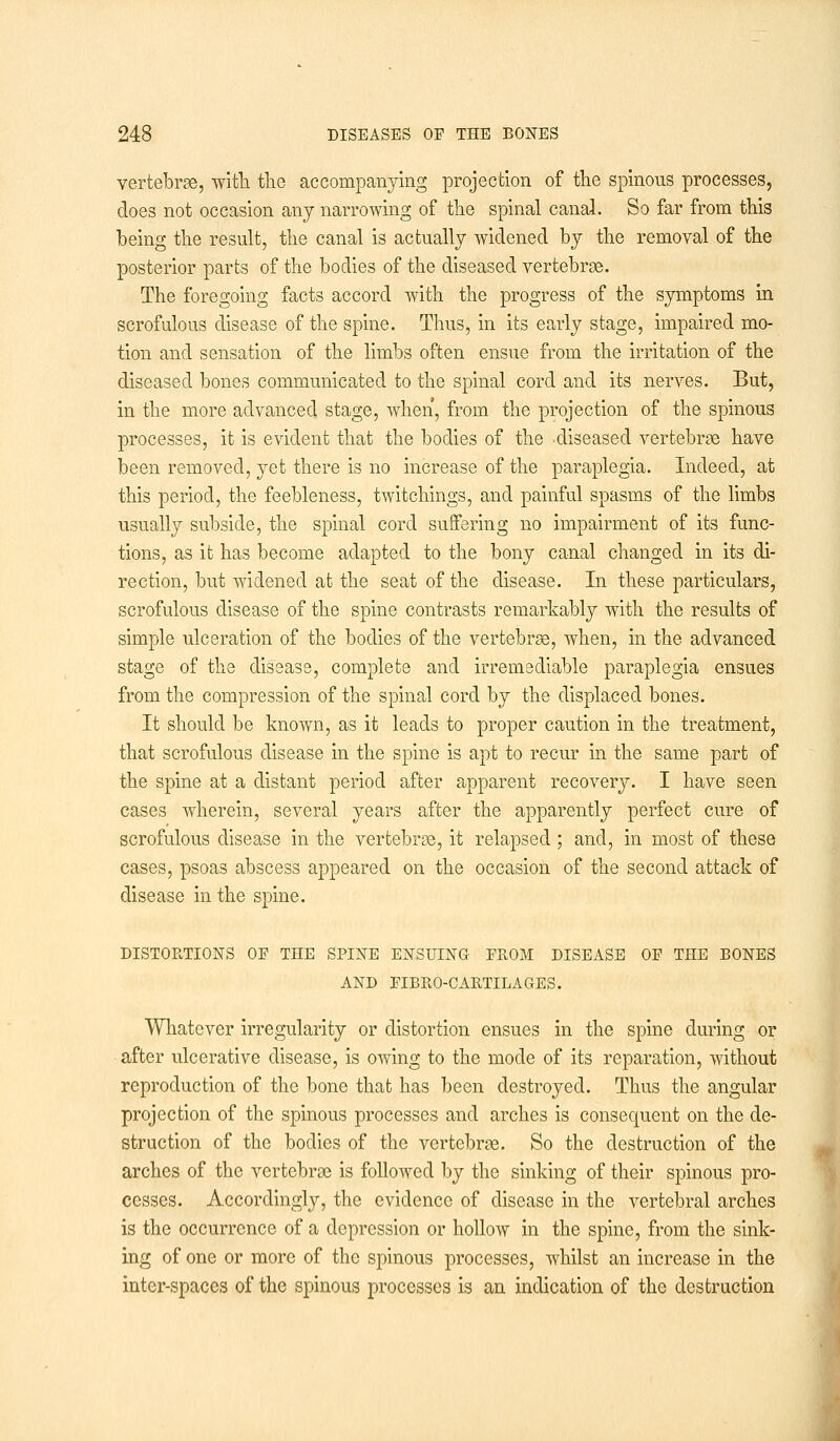 vertebrse, ■with the accompanying projection of the spinous processes, does not occasion any narrowing of the spinal canal. So far from this being the result, the canal is actually widened by the removal of the posterior parts of the bodies of the diseased vertebrse. The foregoing facts accord with the progress of the symptoms in scrofulous disease of the spine. Thus, in its early stage, impaired mo- tion and sensation of the limbs often ensue from the irritation of the diseased bones communicated to the spinal cord and its nerves. But, in the more advanced stage, when, from the projection of the spinous processes, it is evident that the bodies of the diseased vertebrae have been removed, yet there is no increase of the paraplegia. Indeed, at this period, the feebleness, twitchings, and painful spasms of the limbs usually subside, the spinal cord suffering no impairment of its func- tions, as it has become adapted to the bony canal changed in its di- rection, but widened at the seat of the disease. In these particulars, scrofulous disease of the spine contrasts remarkably with the results of simple ulceration of the bodies of the vertebrse, when, in the advanced stage of the disease, complete and irremediable paraplegia ensues from the compression of the spinal cord by the displaced bones. It should be known, as it leads to proper caution in the treatment, that scrofulous disease in the spine is apt to recur in the same part of the spine at a distant period after apparent recovery. I have seen cases wherein, several years after the apparently perfect cure of scrofulous disease in the vertebrse, it relapsed ; and, in most of these cases, psoas abscess appeared on the occasion of the second attack of disease in the spine. DISTORTIONS OF THE SPINE ENSUING FROM DISEASE OF THE BONES AND FIBRO-CARTILAGES. Whatever irregularity or distortion ensues in the spine during or after ulcerative disease, is owing to the mode of its reparation, without reproduction of the bone that has been destroyed. Thus the angular projection of the spinous processes and arches is consequent on the de- struction of the bodies of the vertebrse. So the destruction of the arches of the vertebrse is followed by the sinking of their spinous pro- cesses. Accordingly, the evidence of disease in the vertebral arches is the occurrence of a depression or hollow in the spine, from the sink- ing of one or more of the spinous processes, whilst an increase in the inter-spaces of the spinous processes is an indication of the destruction