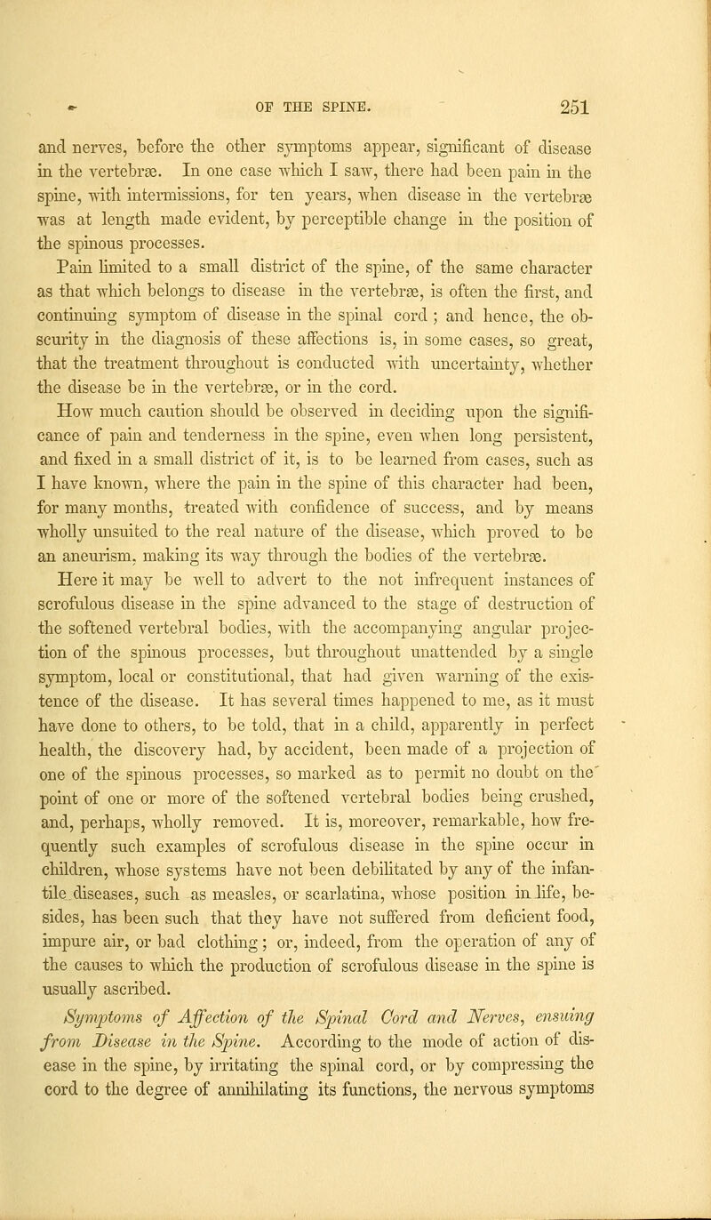 and nerves, before the other symptoms appear, significant of disease in the vertebrae. In one case which I saw, there had been pain in the spine, with intermissions, for ten years, when disease hi the vertebrae was at length made evident, by perceptible change in the position of the spinous processes. Pain limited to a small district of the spine, of the same character as that which belongs to disease in the vertebrae, is often the first, and continuing symptom of disease in the spinal cord ; and hence, the ob- scurity in the diagnosis of these aifections is, in some cases, so great, that the treatment throughout is conducted with uncertainty, whether the disease be in the vertebras, or in the cord. How much caution should be observed in deciding upon the signifi- cance of pain and tenderness in the spine, even when long persistent, and fixed in a small district of it, is to be learned from cases, such as I have known, where the pain in the spine of this character had been, for many months, treated with confidence of success, and by means wholly unsuited to the real nature of the disease, which proved to be an aneurism, making its way through the bodies of the vertebrae. Here it may be well to advert to the not infrequent instances of scrofulous disease in the spine advanced to the stage of destruction of the softened vertebral bodies, with the accompanying angular projec- tion of the spinous processes, but throughout unattended by a single symptom, local or constitutional, that had given warning of the exis- tence of the disease. It has several times happened to me, as it must have done to others, to be told, that in a child, apparently in perfect health, the discovery had, by accident, been made of a projection of one of the spinous processes, so marked as to permit no doubt on the' point of one or more of the softened vertebral bodies being crushed, and, perhaps, wholly removed. It is, moreover, remarkable, how fre- quently such examples of scrofulous disease in the spine occur in children, whose systems have not been debilitated by any of the infan- tile, diseases, such as measles, or scarlatina, whose position inlife, be- sides, has been such that they have not suffered from deficient food, impure air, or bad clothing; or, indeed, from the operation of any of the causes to which the production of scrofulous disease in the spine is usually ascribed. Symptoms of Affection of the Spinal Cord and Nerves, ensuing from Disease in the Spine. According to the mode of action of dis- ease in the spine, by irritating the spinal cord, or by compressing the cord to the degree of annihilating its functions, the nervous symptoms
