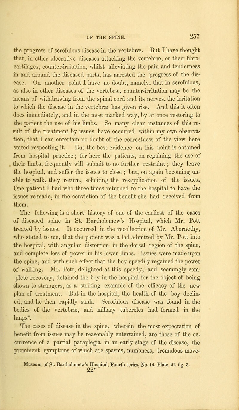 the progress of scrofulous disease in the vertebrae. But I have thought that, in other ulcerative diseases attacking the vertebrae, or their fibro- cartilages, counter-irritation, whilst alleviating the pain and tenderness in and around the diseased parts, has arrested the progress of the dis- ease. On another point I have no doubt, namely, that in scrofulous, as also in other diseases of the vertebrae, counter-irritation may be the means of withdrawing from the spinal cord and its nerves, the irritation to which the disease in the vertebrae has given rise. And this it often does immediately, and in the most marked way, by at once restoring to the patient the use of his limbs. So many clear instances of this re- sult of the treatment by issues have occurred within my own observa- tion, that I can entertain no doubt of the correctness of the view here stated respecting it. But the best evidence on this point is obtained from hospital practice ; for here the patients, on regaining the use of their limbs, frequently will submit to no further restraint; they leave the hospital, and suffer the issues to close ; but, on again becoming un- able to walk, they return, soliciting the re-application of the issues. One patient I had who three times returned to the hospital to have the issues re-made, in the conviction of the benefit she had received from them. The following is a short history of one of the earliest of the cases of diseased spine in St. Bartholomew's Hospital, which Mr. Pott treated by issues. It occurred in the recollection of Mr. Abernethy, who stated to me, that the patient was a lad admitted by Mr. Pott into the hospital, with angular distortion in the dorsal region of the spine, and complete loss of power in his lower limbs. Issues were made upon the spine, and with such effect that the boy speedily regained the power of walking. Mr. Pott, delighted at this speedy, and seemingly com- plete recovery, detained the boy in the hospital for the object of being shown to strangers, as a striking example of the efficacy of the new plan of treatment. But in the hospital, the health of the boy declin- ed, and he then rapidly sank. Scrofulous disease was found in the bodies of the vertebrae, and miliary tubercles had formed in the lungs*. The cases of disease in the spine, wherein the most expectation of benefit from issues may be reasonably entertained, are those of the oc- currence of a partial paraplegia in an early stage of the disease, the prominent symptoms of which are spasms, numbness, tremulous move- Museum of St. Bartholomew's Hospital, Fourth series, No. 14, Plate 21, fig. 3. 22*