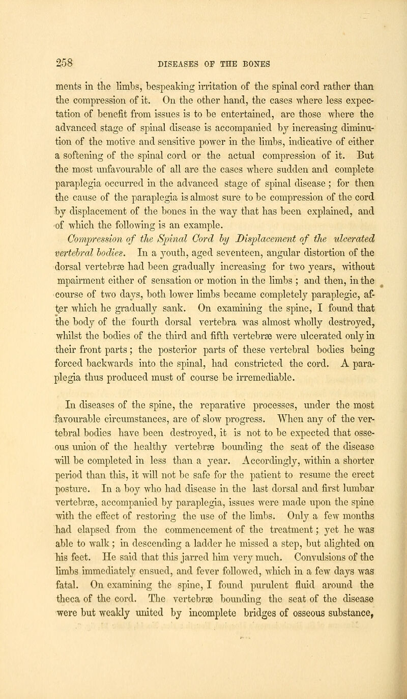 ments in the limbs, bespeaking irritation of the spinal cord rather than the compression of it. On the other hand, the cases where less expec- tation of benefit from issues is to be entertained, are those where the advanced stage of spinal disease is accompanied by increasing diminu- tion of the motive and sensitive power in the limbs, indicative of either a softening of the spinal cord or the actual compression of it. But the most unfavourable of all are the cases where sudden and complete paraplegia occurred in the advanced stage of spinal disease ; for then the cause of the paraplegia is almost sure to be compression of the cord by displacement of the bones in the way that has been explained, and of which the folloAving is an example. Compression of the Spinal Cord by Displacement of the ulcerated vertebral bodies. In a youth, aged seventeen, angular distortion of the dorsal vertebrae had been gradually increasing for two years, without mpairment either of sensation or motion in the limbs ; and then, in the course of two days, both lower limbs became completely paraplegic, af- i^er which he gradually sank. On examining the spine, I found that the body of the fourth dorsal vertebra was almost wholly destroyed, whilst the bodies of the third and fifth vertebrae were ulcerated only in their front parts; the posterior parts of these vertebral bodies being forced backwards into the spinal, had constricted the cord. A para- plegia thus produced must of course be irremediable. In diseases of the spine, the reparative processes, under the most favourable circumstances, are of sIoav progress. When any of the ver- tebral bodies have been destroyed, it is not to be expected that osse- ous union of the healthy vertebrae bounding the seat of the disease will be completed in less than a year. Accordingly, within a shorter period than this, it will not be safe for the patient to resume the erect posture. In a boy who had disease in the last dorsal and first lumbar vertebrae, accompanied by paraplegia, issues were made upon the spine with the effect of restoring the use of the limbs. Only a few months had elapsed from the commencement of the treatment; yet he was able to walk; in descending a ladder he missed a step, but alighted on his feet. He said that this jarred him very much. Convulsions of the limbs immediately ensued, and fever followed, which in a few days was fatal. On examining the spine, I found purulent fluid around the theca of the cord. The vertebrae bounding the seat of the disease were but weakly united by incomplete bridges of osseous substance,