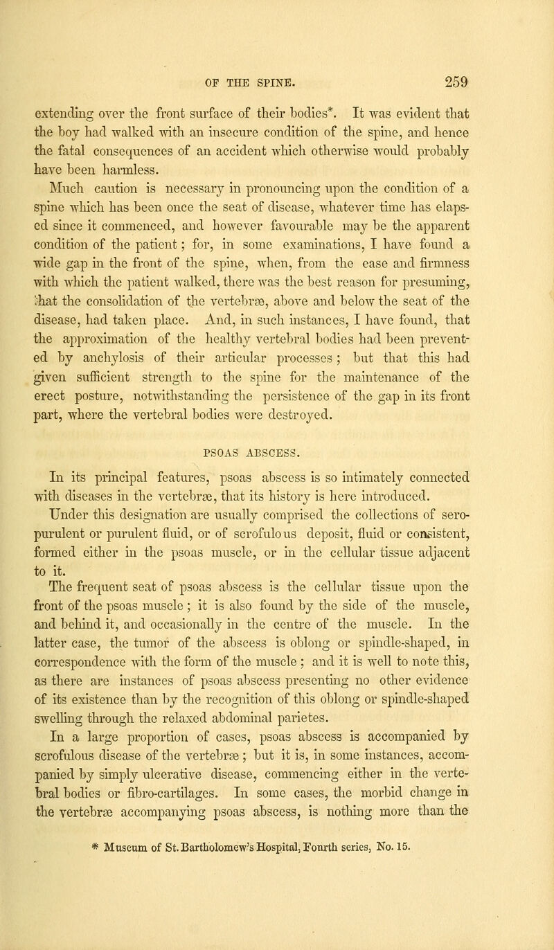 extending over the front surface of their bodies*. It was evident that the boj had walked with an insecure condition of the spine, and hence the fatal consequences of an accident which otherwise would probably have been harmless. Much caution is necessary in pronouncing upon the condition of a spine which has been once the seat of disease, whatever time has elaps- ed since it commenced, and however favourable may be the apparent condition of the patient; for, in some examinations, I have found a wide gap in the front of the spine, when, from the ease and firmness with which the patient walked, there was the best reason for presuming, ';hat the consolidation of the vertebrae, above and below the seat of the disease, had taken place. And, in such instances, I have found, that the approximation of the healthy vertebral bodies had been prevent- ed by anchylosis of their articular processes ; but that this had given sufficient strength to the spine for the maintenance of the erect posture, notwithstanding the persistence of the gap in its front part, where the vertebral bodies were destroyed. PSOAS ABSCESS. In its principal features, psoas abscess is so intimately connected with diseases in the vertebrae, that its history is here introduced. Under this designation are usually comprised the collections of sero- purulent or purulent fluid, or of scrofulous deposit, fluid or consistent, formed either in the psoas muscle, or in the cellular tissue adjacent to it. The frequent seat of psoas abscess is the cellular tissue upon the front of the psoas muscle ; it is also found by the side of the muscle, and behind it, and occasionally in the centre of the muscle. In the latter case, the tumor of the abscess is oblong or spindle-shaped, in correspondence with the form of the muscle ; and it is AYell to note this, as there are instances of psoas abscess presenting no other evidence of its existence than by the recognition of this oblong or spindle-shaped swelling through the relaxed abdominal parietes. In a large proportion of cases, psoas abscess is accompanied by scrofulous disease of the vertebrae; but it is, in some instances, accom- panied by simply ulcerative disease, commencing either in the verte- bral bodies or fibro-cartilages. In some cases, the morbid change in the vertebrae accompanying psoas abscess, is nothing more than the * Museum of St. Bartholomew's Hospital, Fourth series, No. 15.