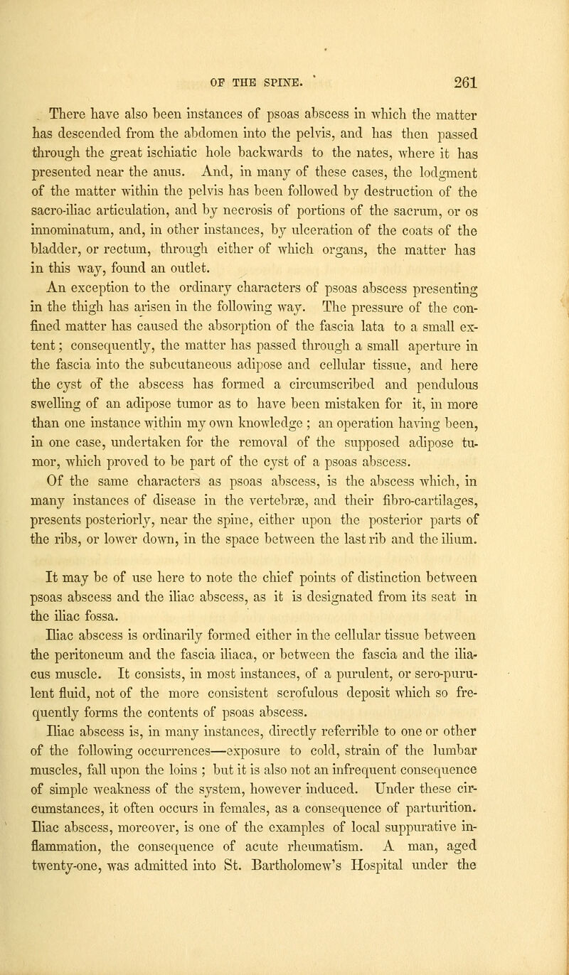 There have also been instances of psoas abscess in which the matter has descended from the abdomen into the pelvis, and has then passed through the great ischiatic hole backwards to the nates, where it has presented near the anus. And, in many of these cases, the lodgment of the matter within the pelvis has been followed by destruction of the sacro-iliac articulation, and by necrosis of portions of the sacrum, or os innominatum, and, in other instances, by ulceration of the coats of the bladder, or rectum, through either of which organs, the matter has in this way, found an outlet. An exception to the ordinary characters of psoas abscess presenting in the thigh has arisen in the following way. The pressure of the con- fined matter has caused the absorption of the fascia lata to a small ex- tent ; consequently, the matter has passed through a small aperture in the fascia into the subcutaneous adipose and cellular tissue, and here the cyst of the abscess has formed a circumscribed and pendulous swelling of an adipose tumor as to have been mistaken for it, in more than one instance within my own knowledge ; an operation having been, in one case, undertaken for the removal of the supposed adipose tu- mor, which proved to be part of the cyst of a psoas abscess. Of the same characters as psoas abscess, is the abscess which, in many instances of disease in the vertebrae, and their fibro-cartilages, presents posteriorly, near the spine, either upon the posterior parts of the ribs, or lower down, in the space between the last rib and the ilium. It may be of use here to note the chief points of distinction between psoas abscess and the iliac abscess, as it is designated from its seat in the iliac fossa. Hiac abscess is ordinarily formed either in the cellular tissue between the peritoneum and the fascia iliaca, or between the fascia and the ilia- cus muscle. It consists, in most instances, of a purulent, or sero-puru- lent fluid, not of the more consistent scrofulous deposit which so fre- quently forms the contents of psoas abscess. Iliac abscess is, in many instances, directly referrible to one or other of the following occurrences—exposure to cold, strain of the lumbar muscles, fall upon the loins ; but it is also not an infrequent consequence of simple weakness of the system, however induced. Under these cir- cumstances, it often occurs in females, as a consequence of parturition. Eiac abscess, moreover, is one of the examples of local suppurative in- flammation, the consequence of acute rheumatism. A man, aged twenty-one, was admitted into St. Bartholomew's Hospital under the