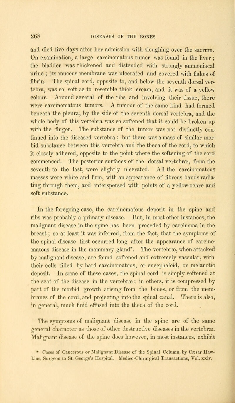 and died five days after her admission with sloughing over the sacrum. On examination, a large carcinomatous tumor was found in the liver ; the bladder was thickened and distended with strongly ammoniacal urine ; its mucous membrane was ulcerated and covered with flakes of fibrin. The spinal cord, opposite to, and below the seventh dorsal ver- tebra, was so soft as to resemble thick cream, and it was of a yellow colour. Around several of the ribs and involving their tissue, there were carcinomatous tumors. A tumour of the same kind had formed beneath the pleura, by the side of the seventh dorsal vertebra,, and the whole body of this vertebra was so softened that it could be broken up with the finger. The substance of the tumor was not distinctly con- tinued into the diseased vertebra ; but there was a mass of similar mor- bid substance between this vertebra and the theca of the cord, to which it closely adhered, opposite to the point where the softening of the cord commenced. The posterior surfaces of the dorsal vertebras, from the seventh to the last, were slightly ulcerated. All the carcinomatous masses were white and firm, with an appearance of fibrous bands radia- ting through them, and interspersed with points of a yellow-ochre and soft substance. In the foregoing case, the carcinomatous deposit in the spine and ribs was probably a primary disease. But, in most other instances, the malignant disease in the spine has been preceded by carcinoma in the breast; so at least it was inferred, from the fact, that the symptoms of the spinal disease first occurred long after the appearance of carcino- matous disease in the mammary gland*. The vertebrae, when attacked by malignant disease, are found softened and extremely vascular, with their cells filled by hard carcinomatous, or encephaloid, or melanotic deposit. In some of these cases, the spinal cord is simply softened at the seat of the disease in the vertebras; in others, it is compressed by part of the morbid growth arising from the bones, or from the mem- branes of the cord, and projecting into the spinal canal. There is also, in general, much fluid effused into the theca of the cord. The symptoms of malignant disease in the spine are of the same general character as those of other destructive diseases in the vertebrae. Malignant disease of the spine does however, in most instances, exhibit * Cases of Cancerous or Malignant Disease of the Spinal Column, by Cassar Haw- kins, Surgeon to St. George's Hospital. Medico-Chirurgical Transactions, Vol. xxiv.