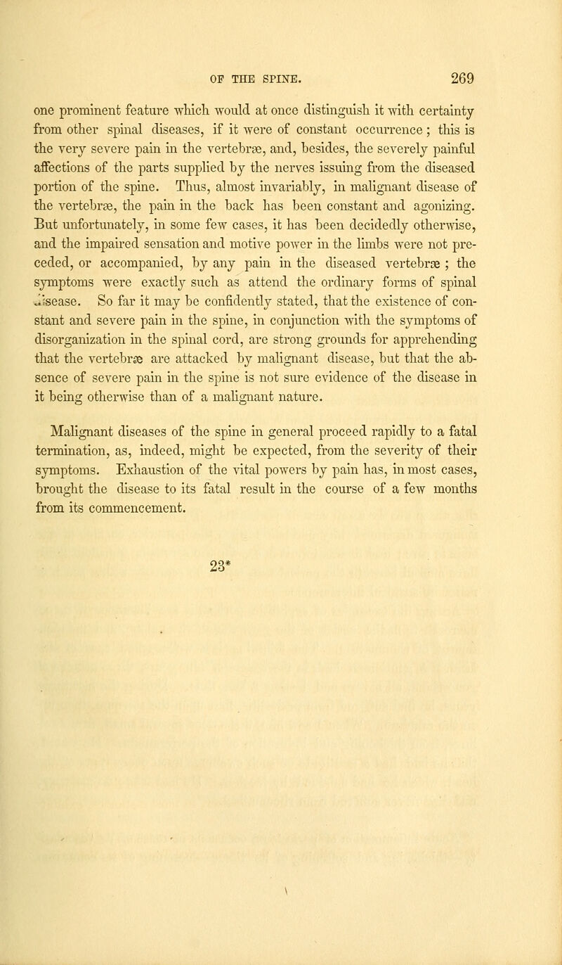 one prominent feature which would at once distinguish it with certainty from other spinal diseases, if it were of constant occurrence; this is the very severe pain in the vertebrae, and, besides, the severely painful affections of the parts supplied by the nerves issuing from the diseased portion of the spine. Thus, almost invariably, in malignant disease of the vertebrae, the pain in the back has been constant and agonizing. But unfortunately, in some few cases, it has been decidedly otherwise, and the impaired sensation and motive power in the limbs were not pre- ceded, or accompanied, by any pain in the diseased vertebroe ; the symptoms were exactly such as attend the ordinary forms of spinal disease. So far it may be confidently stated, that the existence of con- stant and severe pain in the spine, in conjunction with the symptoms of disorganization in the spinal cord, are strong grounds for apprehending that the vertebrae are attacked by malignant disease, but that the ab- sence of severe pain in the spine is not sure evidence of the disease in it being otherwise than of a malignant nature. Malignant diseases of the spine in general proceed rapidly to a fatal termination, as, indeed, might be expected, from the severity of their symptoms. Exhaustion of the vital powers by pain has, inmost cases, brought the disease to its fatal result in the course of a few months from its commencement. 23*