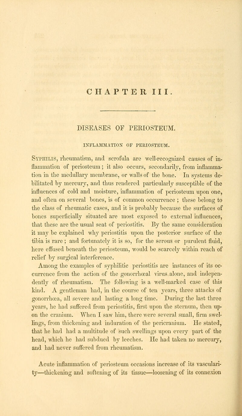 CHAPTER III. DISEASES OF PERIOSTEUM. INFLAMMATION OF PERIOSTEUM. Syphilis, rheumatism, and scrofula are -well-recognized causes of in- flammation of periosteum; it also occurs, secondarily, from inflamma- tion in the medullary membrane, or walls of the bone. In systems de- bilitated by mercury, and thus rendered particularly susceptible of the influences of cold and moisture, inflammation of periosteum upon one, and often on several bones, is of common occurrence ; these belong to the class of rheumatic cases, and it is probably because the surfaces of bones superficially situated are most exposed to external influences, that these are the usual seat of periostitis. By the same consideration it may be explained why periostitis upon the posterior surface of the tibia is rare ; and fortunately it is so, for the serous or purulent fluid, here effused beneath the periosteum, would be scarcely within reach of relief by surgical interference. Among the examples of syphilitic periostitis are instances of its oc- currence from the action of the gonorrhoeal virus.alone, and indepen- dently of rheumatism. The following is a well-marked case of this kind. A gentleman had, in the course of ten years, three attacks of gonorrhoea, all severe and lasting a long time. During the last three years, he had suffered from periostitis, first upon the sternum, then up- on the cranium. When I saw him, there were several small, firm swel- lings, from thickening and induration of the pericranium. He stated, that he had had a multitude of such swellings upon every part of the head, which he had subdued by leeches. He had taken no mercury, and had never suffered from rheumatism. Acute inflammation of periosteum occasions increase of its vasculari- ty—thickening and softening of its tissue—loosening of its connexion