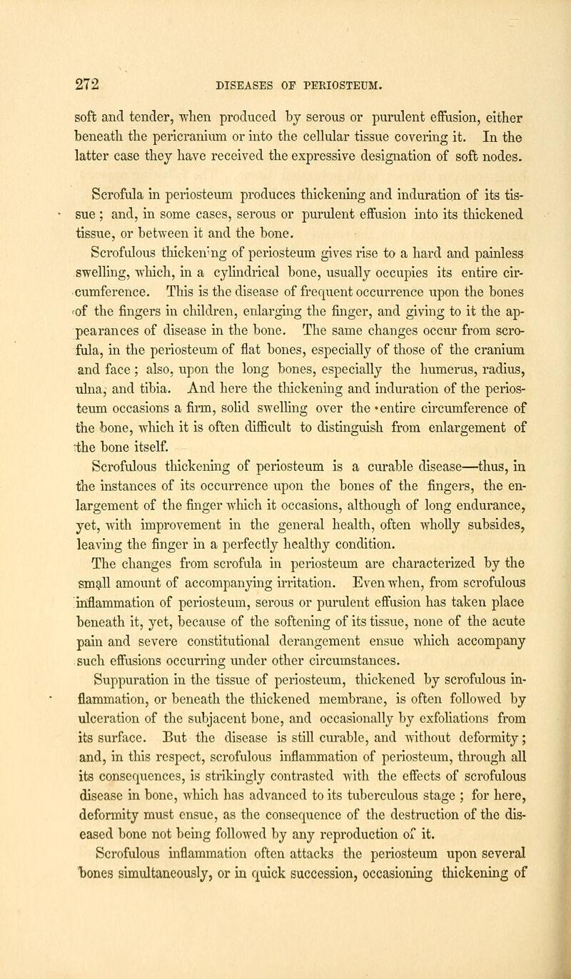 soft and tender, -when produced by serous or purulent effusion, either beneath the pericranium or into the cellular tissue covering it. In the latter case they have received the expressive designation of soft nodes. Scrofula in periosteum produces thickening and induration of its tis- sue ; and, in some cases, serous or purulent effusion into its thickened tissue, or between it and the bone. Scrofulous thicken'ng of periosteum gives rise to a hard and painless swelling, which, in a cylindrical bone, usually occupies its entire cir- cumference. This is the disease of frequent occurrence upon the bones <of the fingers in children, enlarging the finger, and giving to it the ap- pearances of disease in the bone. The same changes occur from scro- fula, in the periosteum of flat bones, especially of those of the cranium and face ; also, upon the long bones, especially the humerus, radius, ulna; and tibia. And here the thickening and induration of the perios- teum occasions a firm, solid swelling over the • entire circumference of the bone, which it is often difficult to distinguish from enlargement of *the bone itself. Scrofulous thickening of periosteum is a curable disease—thus, in the instances of its occurrence upon the bones of the fingers, the en- largement of the finger which it occasions, although of long endurance, yet, with improvement in the general health, often wholly subsides, leaving the finger in a perfectly healthy condition. The changes from scrofula in periosteum are characterized by the small amount of accompanying irritation. Even when, from scrofulous inflammation of periosteum, serous or purulent effusion has taken place beneath it, yet, because of the softening of its tissue, none of the acute pain and severe constitutional derangement ensue which accompany such effusions occurring under other circumstances. Suppuration in the tissue of periosteum, thickened by scrofulous in- flammation, or beneath the thickened membrane, is often followed by ulceration of the subjacent bone, and occasionally by exfoliations from its surface. But the disease is still curable, and without deformity; and, in this respect, scrofulous inflammation of periosteum, through all its consequences, is strikingly contrasted with the effects of scrofulous disease in bone, which has advanced to its tuberculous stage ; for here, deformity must ensue, as the consequence of the destruction of the dis- eased bone not being followed by any reproduction of it. Scrofulous inflammation often attacks the periosteum upon several bones simultaneously, or in quick succession, occasioning thickening of