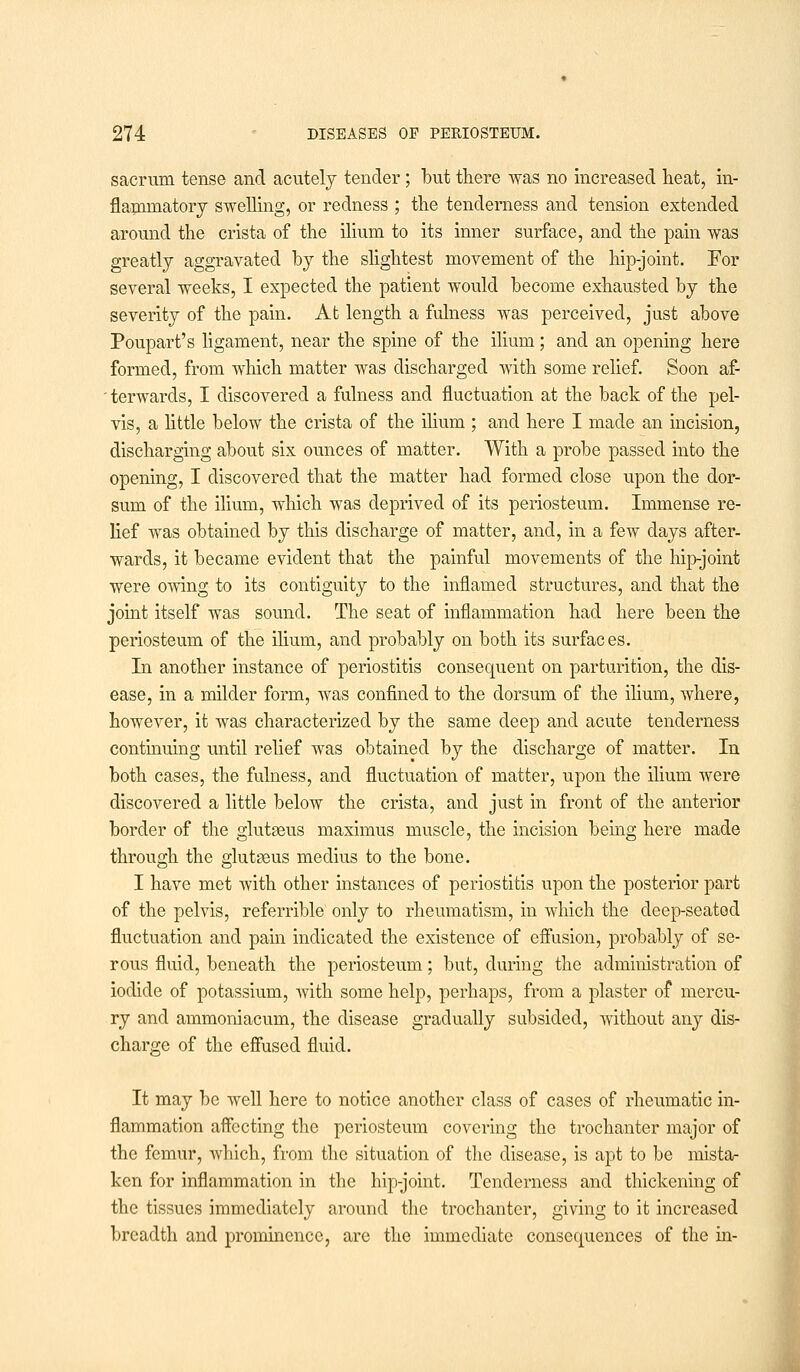 sacrum tense and acutely tender; but there was no increased heat, in- flammatory swelling, or redness ; the tenderness and tension extended around the crista of the ilium to its inner surface, and the pain was greatly aggravated by the slightest movement of the hip-joint. For several weeks, I expected the patient would become exhausted by the severity of the pain. At length a fulness was perceived, just above Poupart's ligament, near the spine of the ilium; and an opening here formed, from which matter was discharged with some relief. Soon af- terwards, I discovered a fulness and fluctuation at the back of the pel- vis, a little below the crista of the ilium.; and here I made an incision, discharging about six ounces of matter. With a probe passed into the opening, I discovered that the matter had formed close upon the dor- sum of the ilium, which was deprived of its periosteum. Immense re- lief was obtained by this discharge of matter, and, in a few days after- wards, it became evident that the painful movements of the hip-joint were owing to its contiguity to the inflamed structures, and that the joint itself was sound. The seat of inflammation had here been the periosteum of the ilium, and probably on both its surfaces. In another instance of periostitis consequent on parturition, the dis- ease, in a milder form, was confined to the dorsum of the ilium, where, however, it was characterized by the same deep and acute tenderness continuing until relief was obtained by the discharge of matter. In both cases, the fulness, and fluctuation of matter, upon the ilium were discovered a little below the crista, and just in front of the anterior border of the glutseus maximus muscle, the incision being here made through the glutaeus meclius to the bone. I have met with other instances of periostitis upon the posterior part of the pelvis, referrible only to rheumatism, in which the deep-seated fluctuation and pain indicated the existence of effusion, probably of se- rous fluid, beneath the periosteum; but, during the administration of iodide of potassium, with some help, perhaps, from a plaster of mercu- ry and ammoniacum, the disease gradually subsided, without any dis- charge of the effused fluid. It may be well here to notice another class of cases of rheumatic in- flammation affecting the periosteum covering the trochanter major of the femur, which, from the situation of the disease, is apt to be mista- ken for inflammation in the hip-joint. Tenderness and thickening of the tissues immediately around the trochanter, giving to it increased breadth and prominence, are the immediate consequences of the in-