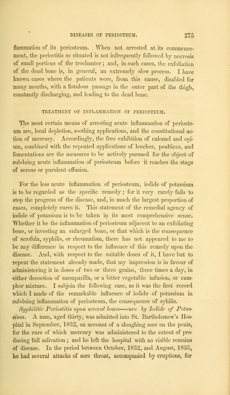 flammation of its periosteum. When not arrested at its commence- ment, the periostitis so situated is not infrequently followed by necrosis of small portions of the trochanter; and, in such cases, the exfoliation of the dead bone is, in general, an extremely slow process. I have known cases where the patients were, from this cause, disabled for many months, with a fistulous passage in the outer part of the thigh, constantly discharging, and leading to the dead bone. TREATMENT OP INFLAMMATION OF PERIOSTEUM. The most certain means of arresting acute inflammation of perioste- um are, local depletion, soothing applications, and the constitutional ac- tion of mercury. Accordingly, the free exhibition of calomel and opi- um, combined with the repeated applications of leeches, poultices, and fomentations are the measures to be actively pursued for the object of subduing acute inflammation of periosteum before it reaches the stage of serous or purulent effusion. For the less acute inflammation of periosteum, iodide of potassium is to be regarded as the specific remedy ; for it very rarely fails to stop the progress of the disease, and, in much the largest proportion of cases, completely cures it. This statement of the remedial agency of iodide of potassium is to be taken in its most comprehensive sense. Whether it be the inflammation of periosteum adjacent to an exfoliating bone, or investing an enlarged bone, or that which is the consequence of scrofula, syphilis, or rheumatism, there has not appeared to me to be any difference in respect to the influence of this remedy upon the disease. And, with respect to the suitable doses of it, I have but to repeat the statement already made, that my impression is in favour of administering it in doses of two or three grains, three times a day, in either decoction of sarsaparilla, or a bitter vegetable infusion, or cam- phor mixture. I subjoin the following case, as it was the first record which I made of the remarkable influence of iodide of potassium in subduing inflammation of periosteum, the consequence of syhilis. Syphilitic Periostitis upon several bones—cure by Iodide of Potas- sium. A man, aged thirty, was admitted into St. Bartholomew's Hos- pital in September, 1832, on account of a sloughing sore on the penis, for the cure of which mercury was administered to the extent of pro- ducing full salivation ; and he left the hospital with no visible remains of disease. In the period between October, 1832, and August, 1835, he had several attacks of sore throat, accompanied by eruptions, for