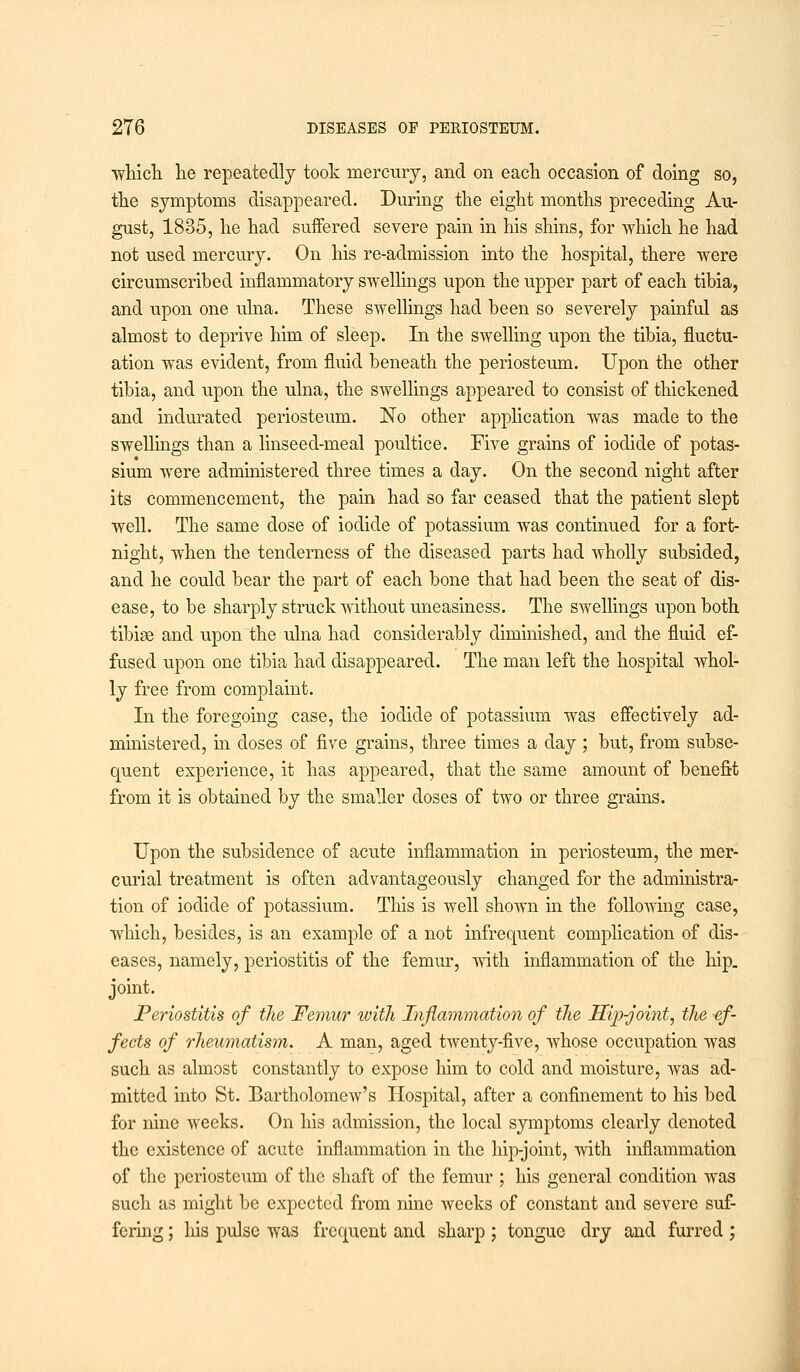 ■which he repeatedly took mercury, and on each occasion of doing so, the symptoms disappeared. During the eight months preceding Au- gust, 1835, he had suffered severe pain in his shins, for which he had not used mercury. On his re-admission into the hospital, there were circumscribed inflammatory swellings upon the upper part of each tibia, and upon one ulna. These swellings had been so severely painful as almost to deprive him of sleep. In the swelling upon the tibia, fluctu- ation was evident, from fluid beneath the periosteum. Upon the other tibia, and upon the ulna, the swellings appeared to consist of thickened and indurated periosteum. No other application was made to the swellings than a linseed-meal poultice. Five grains of iodide of potas- sium were administered three times a day. On the second night after its commencement, the pain had so far ceased that the patient slept well. The same dose of iodide of potassium was continued for a fort- night, when the tenderness of the diseased parts had wholly subsided, and he could bear the part of each bone that had been the seat of dis- ease, to be sharply struck without uneasiness. The swellings upon both tibiae and upon the ulna had considerably diminished, and the fluid ef- fused upon one tibia had disappeared. The man left the hospital whol- ly free from complaint. In the foregoing case, the iodide of potassium was effectively ad- ministered, in doses of five grains, three times a day ; but, from subse- quent experience, it has appeared, that the same amount of benefit from it is obtained by the smaller doses of two or three grains. Upon the subsidence of acute inflammation in periosteum, the mer- curial treatment is often advantageously changed for the administra- tion of iodide of potassium. This is well shown in the following case, which, besides, is an example of a not infrequent complication of dis- eases, namely, periostitis of the femur, with inflammation of the hip. joint. Periostitis of the Femur with Inflammation of the Hip-joint, the ef- fects of rheumatism. A man, aged twenty-five, whose occupation was such as almost constantly to expose Mm to cold and moisture, was ad- mitted into St. Bartholomew's Hospital, after a confinement to his bed for nine weeks. On his admission, the local symptoms clearly denoted the existence of acute inflammation in the hip-joint, with inflammation of the periosteum of the shaft of the femur ; his general condition was such as might be expected from nine weeks of constant and severe suf- fering ; his pulse was frequent and sharp ; tongue dry and furred ;