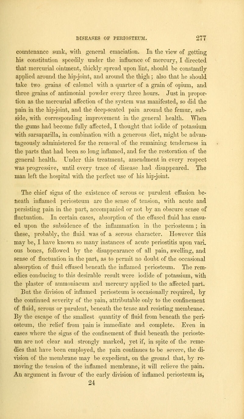 countenance sunk, with general emaciation. In the view of getting his constitution speedily under the influence of mercury, I directed that mercurial ointment, thickly spread upon lint, should be constantly applied around the hip-joint, and around the thigh ; also that he should take two grains of calomel with a quarter of a grain of opium, and three grains of antimonial powder every three hours. Just in propor- tion as the mercurial affection of the system was manifested, so did the pain in the hip-joint, and the deep-seated pain around the femur, sub- side, with corresponding improvement in the general health. When the gums had become fully affected, I thought that iodide of potassium with sarsaparilla, in combination with a generous diet, might be advan- tageously administered for the removal of the remaining tenderness in the parts that had been so long inflamed, and for the restoration of the general health. Under this treatment, amendment in every respect was progressive, until every trace of disease had disappeared. The man left the hospital with the perfect use of his hip-joint. The chief signs of the existence of serous or purulent effusion be- neath inflamed periosteum are the sense of tension, with acute and persisting pain in the part, accompanied or not by an obscure sense of fluctuation. In certain cases, absorption of the effused fluid has ensu- ed upon the subsidence of the inflammation in the periosteum; in these, probably, the fluid was of a serous character. However this may be, I have known so many instances of acute periostitis upon vari. ous bones, followed by the disappearance of all pain, swelling, and sense of fluctuation in the part, as to permit no doubt of the occasional absorption of fluid effused beneath the inflamed periosteum. The rem- edies conducing to this desirable result were iodide of potassium, with the plaster of ammoniacum and mercury applied to the affected part. But the division of inflamed periosteum is occasionally required, by the continued severity of the pain, attributable only to the confinement of fluid, serous or purulent, beneath the tense and resisting membrane. By the escape of the smallest quantity of fluid from beneath the peri- osteum, the relief from pain is immediate and complete. Even in cases where the signs of the confinement of fluid beneath the perioste- um are not clear and strongly marked, yet if, in spite of the reme- dies that have been employed, the pain continues to be severe, the di- vision of the membrane may be expedient, on the ground that, by re- moving the tension of the inflamed membrane, it will relieve the pain. An argument in favour of the early division of inflamed periosteum is, 24