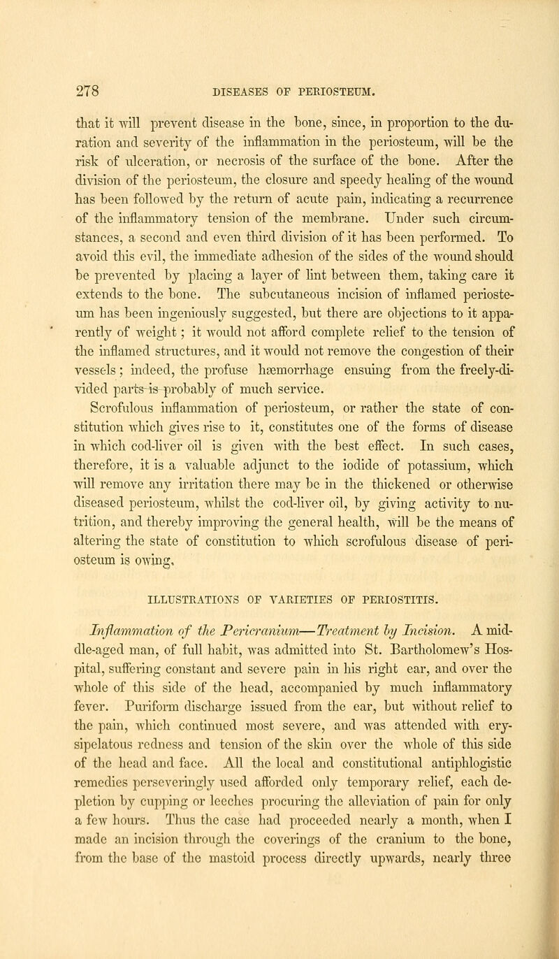 that it will prevent disease in the hone, since, in proportion to the du- ration and severity of the inflammation in the periosteum, will be the risk of ulceration, or necrosis of the surface of the bone. After the division of the periosteum, the closure and speedj healing of the wound has been followed by the return of acute pain, indicating a recurrence of the inflammatory tension of the membrane. Under such circum- stances, a second and even third division of it has been performed. To avoid this evil, the immediate adhesion of the sides of the wound should be prevented by placing a layer of lint between them, taking care it extends to the bone. The subcutaneous incision of inflamed perioste- um has been ingeniously suggested, but there are objections to it appa- rently of weight; it would not afford complete relief to the tension of the inflamed structures, and it would not remove the congestion of their vessels ; indeed, the profuse haemorrhage ensuing from the freely-di- vided parts-is--probably of much service. Scrofulous inflammation of periosteum, or rather the state of con- stitution which gives rise to it, constitutes one of the forms of disease in which cod-liver oil is given with the best effect. In such cases, therefore, it is a valuable adjunct to the iodide of potassium, which will remove any irritation there may be in the thickened or otherwise diseased periosteum, whilst the cod-liver oil, by giving activity to nu- trition, and thereby improving the general health, Will be the means of altering the state of constitution to which scrofulous disease of peri- osteum is owing, ILLUSTRATIONS OF VARIETIES OF PERIOSTITIS. Inflammation of the Pericranium—Treatment by Incision. A mid- dle-aged man, of full habit, was admitted into St. Bartholomew's Hos- pital, suffering constant and severe pain in his right ear, and over the whole of this side of the head, accompanied by much inflammatory fever. Puriform discharge issued from the ear, but without relief to the pain, which continued most severe, and was attended with ery- sipelatous redness and tension of the skin over the whole of this side of the head and face. All the local and constitutional antiphlogistic remedies pcrseveringly used afforded only temporary relief, each de- pletion by cupping or leeches procuring the alleviation of pain for only a few hours. Thus the case had proceeded nearly a month, when I made an incision through the coverings of the cranium to the bone, from the base of the mastoid process directly upwards, nearly three