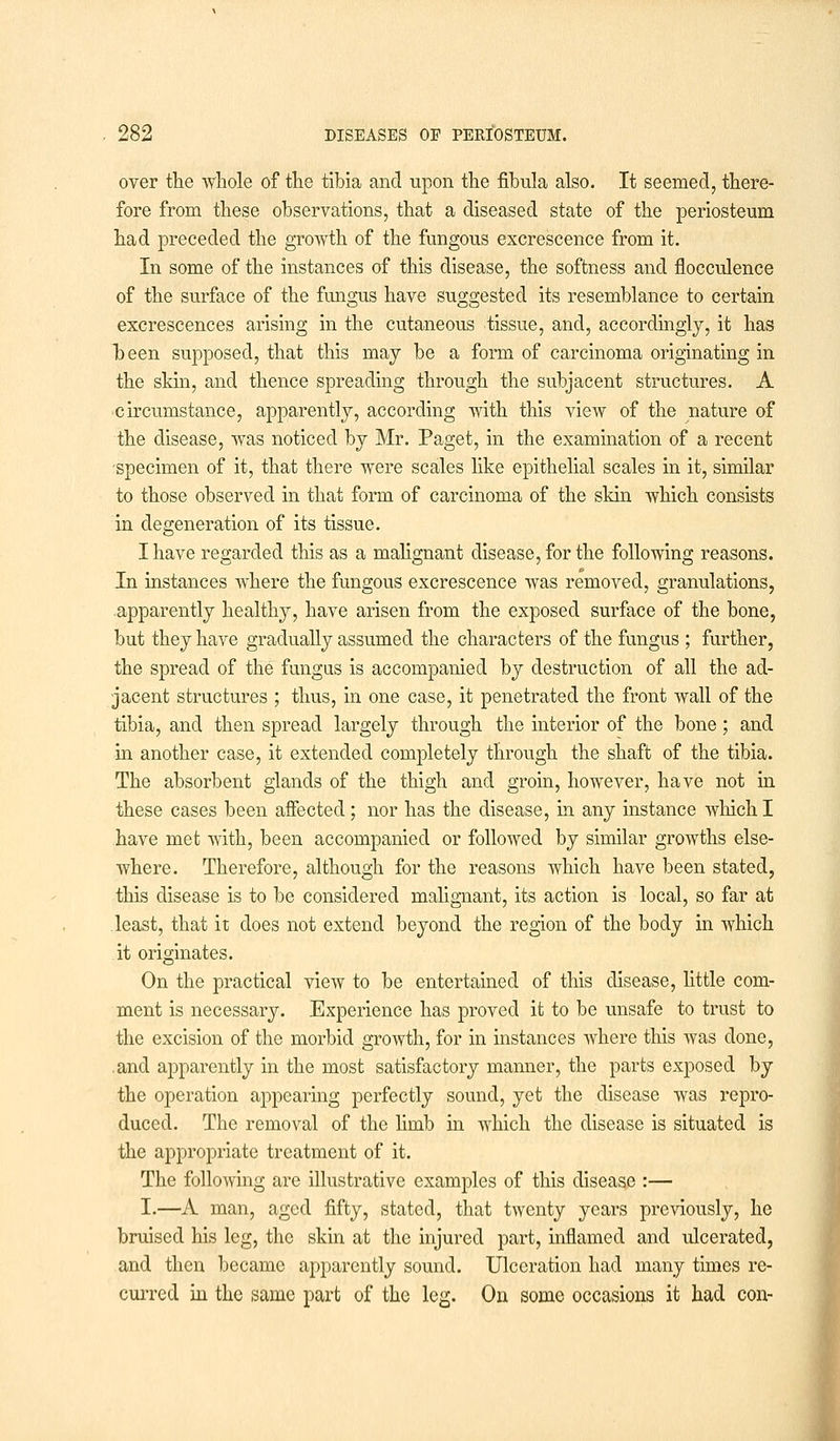 over the whole of the tibia and upon the fibula also. It seemed, there- fore from these observations, that a diseased state of the periosteum had preceded the growth of the fungous excrescence from it. In some of the instances of this disease, the softness and flocculence of the surface of the fungus have suggested its resemblance to certain excrescences arising in the cutaneous tissue, and, accordingly, it has been supposed, that this may be a form of carcinoma originating in the skin, and thence spreading through the subjacent structures. A circumstance, apparently, according with this view of the nature of the disease, was noticed by Mr. Paget, in the examination of a recent specimen of it, that there were scales like epithelial scales in it, similar to those observed in that form of carcinoma of the skin which consists in degeneration of its tissue. I have regarded this as a malignant disease, for the following reasons. In instances where the fungous excrescence was removed, granulations, apparently healthy, have arisen from the exposed surface of the bone, but they have gradually assumed the characters of the fungus ; further, the spread of the fungus is accompanied by destruction of all the ad- jacent structures ; thus, in one case, it penetrated the front Avail of the tibia, and then spread largely through the interior of the bone; and in another case, it extended completely through the shaft of the tibia. The absorbent glands of the thigh and groin, however, have not in these cases been affected; nor has the disease, in any instance which I have met with, been accompanied or followed by similar growths else- where. Therefore, although for the reasons which have been stated, this disease is to be considered malignant, its action is local, so far at least, that it does not extend beyond the region of the body in which it originates. On the practical view to be entertained of this disease, little com- ment is necessary. Experience has proved it to be unsafe to trust to the excision of the morbid growth, for in instances where this was done, and apparently in the most satisfactory manner, the parts exposed by the operation appearing perfectly sound, yet the disease was repro- duced. The removal of the limb in which the disease is situated is the appropriate treatment of it. The following are illustrative examples of this disease :— I.—A man, aged fifty, stated, that twenty years previously, he bruised his leg, the skin at the injured part, inflamed and ulcerated, and then became apparently sound. Ulceration had many times re- curred hi the same part of the leg. On some occasions it had con-