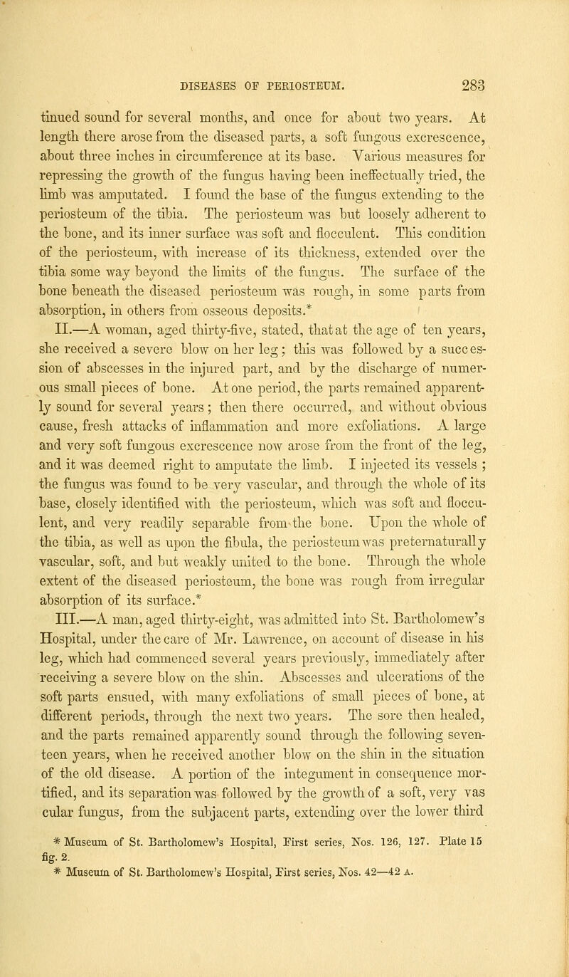 tinued sound for several months, and once for about two years. At length there arose from the diseased parts, a soft fungous excrescence, about three inches in circumference at its base. Various measures for repressing the growth of the fungus having been ineffectually tried, the limb was amputated. I found the base of the fungus extending to the periosteum of the tibia. The periosteum was but loosely adherent to the bone, and its inner surface was soft and flocculent. This condition of the periosteum, with increase of its thickness, extended over the tibia some way beyond the limits of the fungus. The surface of the bone beneath the diseased periosteum was rough, in some parts from absorption, in others from osseous deposits.* II.—A woman, aged thirty-five, stated, that at the age of ten years, she received a severe blow on her leg; this was followed by a succ es- sion of abscesses in the injured part, and by the discharge of numer- ous small pieces of bone. Atone period, the parts remained apparent- ly sound for several years ; then there occurred, and without obvious cause, fresh attacks of inflammation and more exfoliations. A large and very soft fungous excrescence now arose from the front of the leg, and it was deemed right to amputate the limb. I injected its vessels ; the fungus was found to be very vascular, and through the whole of its base, closely identified with the periosteum, which was soft and floccu- lent, and very readily separable from'the bone. Upon the whole of the tibia, as well as upon the fibula, the periosteum was preternaturally vascular, soft, and but weakly united to the bone. Through the whole extent of the diseased periosteum, the bone was rough from irregular absorption of its surface.* III.—A man, aged thirty-eight, was admitted into St. Bartholomew's Hospital, under the care of Mr. Lawrence, on account of disease in his leg, which had commenced several years previously, immediately after receiving a severe blow on the shin. Abscesses and ulcerations of the soft parts ensued, with many exfoliations of small pieces of bone, at different periods, through the next two years. The sore then healed, and the parts remained apparently sound through the following seven- teen years, when he received another blow on the shin in the situation of the old disease. A portion of the integument in consequence mor- tified, and its separation was followed by the growth of a soft, very vas cular fungus, from the subjacent parts, extending over the lower third * Museum of St. Bartholomew's Hospital, First series, Nos. 126, 127. Plate 15 fig. 2. * Museum of St. Bartholomew's Hospital, First series, Nos. 42—42 a.