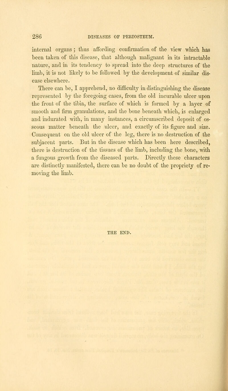 internal organs ; thus affording confirmation of the view which has been taken of this disease, that although malignant in its intractable nature, and in its tendency to spread into the deep structures of the limb, it is not likely to be followed by the development of similar dis- ease elsewhere. There can be, I apprehend, no difficulty in distinguishing the disease represented by the foregoing cases, from the old incurable ulcer upon the front of the tibia, the surface of which is formed by a layer of smooth and firm granulations, and the bone beneath which, is enlarged and indurated with, in many instances, a circumscribed deposit of os- seous matter beneath the ulcer, and exactly of its figure and size. Consequent on the old ulcer of the leg, there is no destruction of the subjacent parts. But in the disease which has been here described, there is destruction of the tissues of the limb, including the bone, with a fungous growth from the diseased parts. Directly these characters are distinctly manifested, there can be no doubt of the propriety of re- moving the limb. THE END.