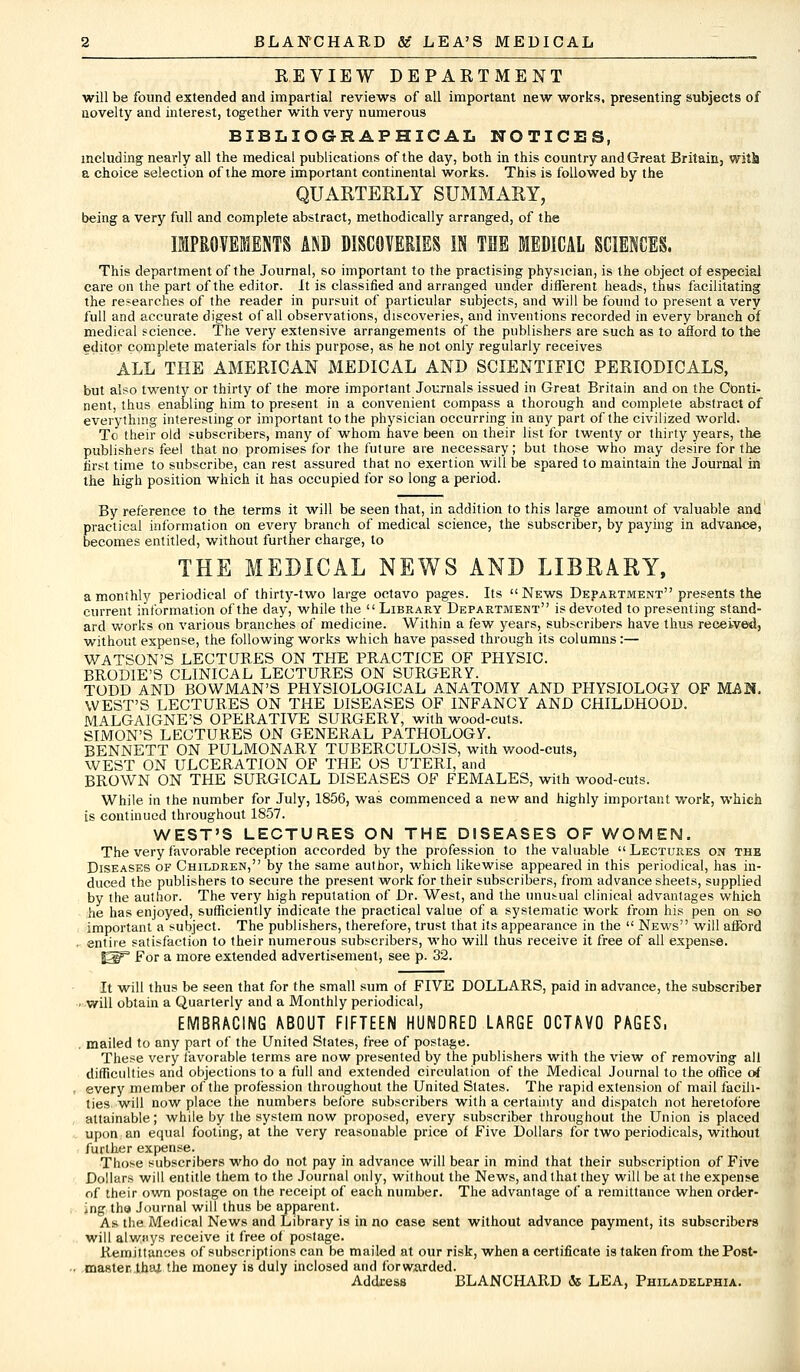 REVIEW DEPARTMENT will be found extended and impartial reviews of all important new works, presenting subjects of novelty and interest, together with very numerous BIBLIOGRAPHICAL NOTICES, including nearly all the medical publications of the day, both in this country and Great Britain, with a choice selection of the more important continental works. This is followed by the QUARTERLY SUMMARY, being a very full and complete abstract, methodically arranged, of the IMPROVEMENTS AND DISCOVERIES IN THE MEDICAL SCIENCES. This department of the Journal, so important to the practising physician, is the object of especial care on the part of the editor. It is classified and arranged under different heads, thus facilitating the researches of the reader in pursuit of particular subjects, and will be found to present a very full and accurate digest of all observations, discoveries, and inventions recorded in every branch of medical science. The very extensive arrangements of the publishers are such as to afford to the editor complete materials for this purpose, as he not only regularly receives ALL THE AMERICAN MEDICAL AND SCIENTIFIC PERIODICALS, but also twenty or thirty of the more important Journals issued in Great Britain and on the Conti- nent, thus enabling him to present in a convenient compass a thorough and complete abstract of everything interesting or important to the physician occurring in any part of the civilized world. To their old subscribers, many of whom have been on their list for twenty or thirty years, the publishers feel that no promises for the future are necessary; but those who may desire for the first time to subscribe, can rest assured that no exertion will be spared to maintain the Journal in the high position which it has occupied for so long a period. By reference to the terms it will be seen that, in addition to this large amount of valuable and practical information on every branch of medical science, the subscriber, by paying in advance, becomes entitled, without further charge, to THE MEDICAL NEWS AND LIBRARY, a monthly periodical of thirty-two large octavo pages. Its News Department presents the current information of the day, while the Library Department is devoted to presenting stand- ard works on various branches of medicine. Within a few years, subscribers have thus received, without expense, the following works which have passed through its columns:— WATSON'S LECTURES ON THE PRACTICE OF PHYSIC. BRODIE'S CLINICAL LECTURES ON SURGERY. TODD AND BOWMAN'S PHYSIOLOGICAL ANATOMY AND PHYSIOLOGY OF MAN- WEST'S LECTURES ON THE DISEASES OF INFANCY AND CHILDHOOD. MALGAIGNE'S OPERATIVE SURGERY, with wood-cuts. SIMON'S LECTURES ON GENERAL PATHOLOGY. BENNETT ON PULMONARY TUBERCULOSIS, with wood-cuts, WEST ON ULCERATION OF THE OS UTERI, and BROWN ON THE SURGICAL DISEASES OF FEMALES, with wood-cuts. While in the number for July, 1856, was commenced a new and highly important work, which is continued throughout 1857. WEST'S LECTURES ON THE DISEASES OF WOMEN. The very favorable reception accorded by the profession to the valuable Lectures on the Diseases of Children, by the same author, which likewise appeared in this periodical, has in- duced the publishers to secure the present work for their subscribers, from advance sheets, supplied by the author. The very high reputation of Dr. West, and the unusual clinical advantages which he has enjoyed, sufficiently indicate the practical value of a systematic work from his pen on so important a subject. The publishers, therefore, trust that its appearance in the  News will afford , entire satisfaction to their numerous subscribers, who will thus receive it free of all expense. J2F° For a more extended advertisement, see p. 32. It will thus be seen that for the small sum of FIVE DOLLARS, paid in advance, the subscriber . will obtain a Quarterly and a Monthly periodical, EMBRACING ABOUT FIFTEEN HUNDRED LARGE OCTAVO PAGES, mailed to any part of the United States, free of postage. These very favorable terms are now presented by the publishers with the view of removing all difficulties and objections to a full and extended circulation of the Medical Journal to the office of every member of the profession throughout the United States. The rapid extension of mail facili- ties will now place the numbers before subscribers with a certainty and dispatch not heretofore attainable; while by the system now proposed, every subscriber throughout the Union is placed upon an equal footing, at the very reasonable price of Five Dollars for two periodicals, without further expense. Those subscribers who do not pay in advance will bear in mind that their subscription of Five Dollars will entitle them to the Journal only, without the News, and that they will be at the expense of their own postage on the receipt of each number. The advantage of a remittance when order- ing the Journal will thus be apparent. As the Medical News and Library is in no case sent without advance payment, its subscribers will alwiiys receive it free of postage. Remittances of subscriptions can be mailed at our risk, when a certificate is taken from the Post- master, thai the money is duly inclosed and forwarded. Address BLANCHARD & LEA, Philadelphia.