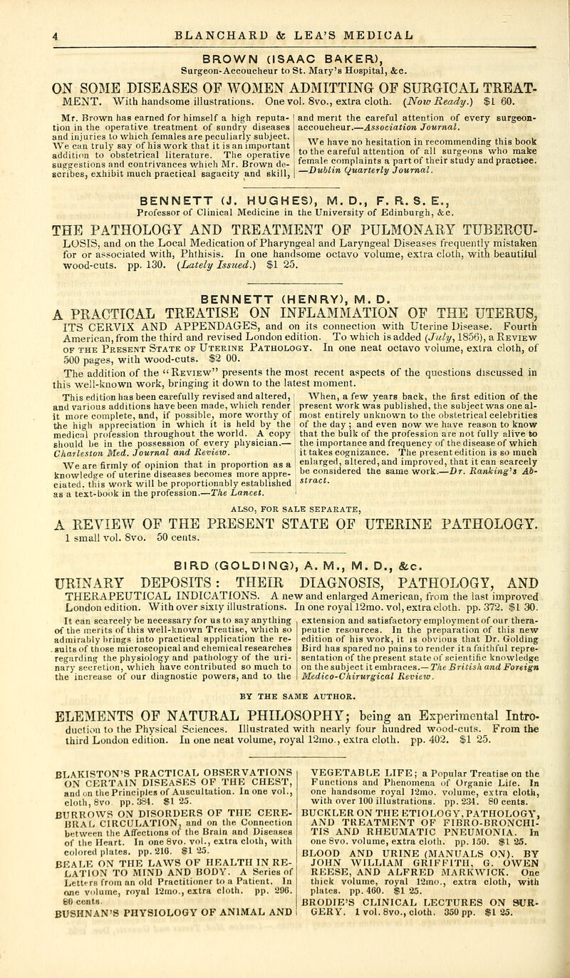 BROWN (ISAAC BAKER), Surgeon-Accoucheur to St. Mary's Hospital, &c. ON SOME DISEASES OF WOMEN ADMITTING OF SURGICAL TREAT- MENT. With handsome illustrations. One vol. 8vo., extra cloth. (Now Ready.) $160. Mr. Brown has earned for himself a high reputa- tion in the operative treatment of sundry diseases and injuries to which females are peculiarly subject. We can truly say of his work that it is an important addition to obstetrical literature. The operative suggestions and contrivances which Mr. Brown de- scribes, exhibit much practical sagacity and skill, and merit the careful attention of every surgeon- accoucheur.—Association Journal. We have no hesitation in recommending this book to the careful attention of all surgeons who make female complaints a part of their study and practice. —Dublin Quarterly Journal. BENNETT (J. HUGHES), M.D., F. R. S. E., Professor of Clinical Medicine in the University of Edinburgh, &c. THE PATHOLOGY AND TREATMENT OF PULMONARY TUBERCU- LOSIS, and on the Local Medication of Pharyngeal and Laryngeal Diseases frequently mistaken for or associated with, Phthisis. In one handsome octavo volume, extra cloth, with beautiiul wood-cuts. pp. 130. {Lately Issued.) $1 25. BENNETT (HENRY), M. D. A PRACTICAL TREATISE ON INFLAMMATION OF THE UTERUS, ITS CERVIX AND APPENDAGES, and on its connection with Uterine Disease. Fourth American, from the third and revised London edition. To which is added (July, 1856), a Review of the Present State of Uterine Pathology. In one neat octavo volume, extra cloth, of 500 pages, with wood-cuts. $2 00. The addition of the Review presents the most recent aspects of the questions discussed in this well-known work, bringing it down to the latest moment. This edition has been carefully revised and altered, | When, a few years back, the first edition of the and various additions have been made, which render ! present work was published, the subject was oneal- it more complete, and, if possible, more worthy of most entirely unknown to the obstetrical celebrities the high appreciation in which it is held by the of the day ; and even now we have reason to know medicnl profession throughout the world. A copy ; that the bulk of the profession are not fully alive to should be in the possession of every physician.— \ the importance and frequency of the disease of which Charleston Med. Journal and Review. it takes cognizance. The present edition is so much We are firmly of opinion that in proportion as a ! enlarged altered, and improved, that it can scarcely knowledge of uterine diseases becomes more appre- be considered the same work.—Dr. Ranking* s Ab- ciated. this work will be proportionably established , stract- as a text-book in the profession.—The Lancet. i ALSO, FOR SALE SEPARATE, A REVIEW OF THE PRESENT STATE OF UTERINE PATHOLOGY. 1 small vol. 8vo. 50 cents. BIRD (GOLDING), A. M., M. D., &c. URINARY DEPOSITS: THEIR DIAGNOSIS, PATHOLOGY, AND THERAPEUTICAL INDICATIONS. A new and enlarged American, from the last improved London edition. With over sixty illustrations. In one royal 12mo. vol, extra cloth, pp.372. $ 1 30. It can scarcely be necessary for us to say anything extension and satisfactory employment of our thera- peutic resources. In the preparation of this new edition of his work, it is obvious that Dr. Golding Bird has spared no pains to render it a faithful repre- sentation of the present state of scientific knowledge on the subject it embraces.— The British and Foreign Medico-Chirurgical Review. of the merits of this well-known Treatise, which so admirably brings into practical application the re- . suits of those microscopical and chemical researches regarding the physiology and pathology of the uri- nary secretion, which nave contributed so much to the increase of our diagnostic powers, and to the BY THE SAME AUTHOR. ELEMENTS OF NATURAL PHILOSOPHY; being an Experimental Intro- duction to the Physical Sciences. Illustrated with nearly four hundred wood-cuts. From the third London edition. In one neat volume, royal 12mo., extra cloth, pp.402. $125. BLAKISTON'S PRACTICAL OBSERVATIONS ON CERTAIN DISEASES OF THE CHEST, and on the Principles of Auscultation. In one vol., cloth, 8vo. pp.384. $1 25. BURROWS ON DISORDERS OF THE CERE- BRAL CIRCULATION, and on the Connection between the Affections of the Brain and Diseases of the Heart. In one8vo. vol., extra cloth, with colored plates, pp. 210. $1 25. BEALB ON THE LAWS OF HEALTH IN RE- LATION TO MIND AND BODY. A SerieB of Lettirs from an old Practitioner to a Patient. In one volume, royal 12mo., extra cloth, pp. 296. 80 cents. BUSHNAN'S PHYSIOLOGY OF ANIMAL AND VEGETABLE LIFE; a Popular Treatise, on the Functions and Phenomena of Organic Life. In one handsome royal ]2mo. volume, extra cloth, with over 100 illustrations, pp.234. 80 cents. BUCKLER ON THE ETIOLOGY, PATHOLOGY. AND TREATMENT OF FIBRO-BRONCHI- TIS AND RHEUMATIC PNEUMONIA, hi one 8vo. volume, extra cloth, pp.150. $125. BLOOD AND URINE (MANUALS ON). BY JOHN WILLIAM GRIFFITH, G. OWEN REESE, AND ALFRED MARKWICK. One thick volume, royal 12mo., extra cloth, with plates, pp. 400. $1 25. BRODIE'S CLINICAL LECTURES ON SUR- GERY. 1 vol. 8vo., cloth. 350 pp. $125.