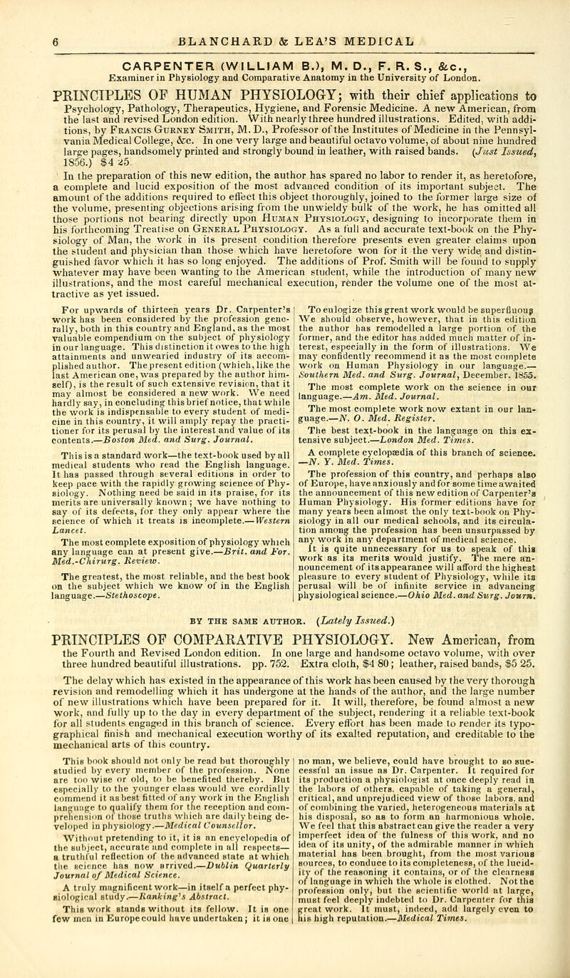 CARPENTER (WILLIAM B.), M. D., F. R. S., &c, Examiner in Physiology and Comparative Anatomy in the University of London. PRINCIPLES OF HUMAN PHYSIOLOGY; with their chief applications to Psychology, Pathology, Therapeutics, Hygiene, and Forensic Medicine. A new American, from the last and revised London edition. With nearly three hundred illustrations. Edited, with addi- tions, by Francis Gurney Smith, M. D., Professor of the Institutes of Medicine in the Pennsyl- vania Medical College, &c. In one very large and beautiful octavo volume, of about nine hundred large pages, handsomely printed and strongly bound in leather, with raised bands. {Just Issued, 1856.) $4 25. In the preparation of this new edition, the author has spared no labor to render it, as heretofore, a complete and lucid exposition of the most advanced condition of its important subject. The amount of the additions required to effect this object thoroughly, joined to the former large size of the volume, presenting objections arising from the unwieldy bulk of the work, he has omitted all those portions not bearing directly upon Human Physiology, designing to incorporate them in his forthcoming Treatise on General Physiology. As a full and accurate text-book on the Phy- siology of Man, the work in its present condition therefore presents even greater claims upon the student and physician than those which have heretofore won for it the very wide and distin- guished favor which it has so long enjoyed. The additions of Prof. Smith will be found to supply whatever may have been wanting to the American student, while the introduction of many new illustrations, and the most careful mechanical execution, render the volume one of the most at- tractive as yet issued. For upwards of thirteen years Dr. Carpenter's I To eulogize this great work would be superfluous work has been considered by the profession gene- We should observe, however, that in this edition rally, both in this country and England, as the most I the author has remodelled a large portion of the valuable compendium on the subject of physiology ' former, and the editor has added much matter of in- in our language. This distinction it owes to the high terest, especially in the form of illustrations. We attainments and unwearied industry of its accom- plished author. The present edition (which, like the last American one, was prepared by the author him- self), is the result of such extensive revision, that it may almost be considered a new work. We need hardly say, in concluding this brief notice, that while the work is indispensable to every student of medi- cine in this country, it will amply repay the practi- tioner for its perusal by the interest and value of its contents.—Boston Med. and Surg. Journal. This is a standard work—the text-book used by all medical students who read the English language. It has passed through several editions in order to keep pace with the rapidly growing science of Phy- siology. Nothing need be said in its praise, for its merits are universally known ; we have nothing to say of its defects, for they only appear where the science of which it treats is incomplete.—Western Lancet. The most complete exposition of physiology which any language can at present give.—Brit, and For. Med.-Chirurg. Review. The greatest, the most reliable, and the best book on the subject which we know of in the English language.—Stethoscope. may confidently recommend it as the most complete work on Human Physiology in our language.— Southern Med. and Surg. Journal, December. 1855. The most complete work on the science in our language.—Am. Med. Journal. The most complete work now extant in our lan- guage.—N. O. Med. Register. The best text-book in the language on this ex- tensive subject.—London Med. Times. A complete cyclopaedia of this branch of science. —JV. Y. Med. Times. The profession of this country, and perhaps also of Europe, have anxiously and for some time awaited the announcement of this new edition of Carpenter's Human Physiology. His former editions have for many years been almost the only text-book on Phy- siology in all our medical schools, and its circula- tion among the profession has been unsurpassed by any work in any department of medical science. It is quite unnecessary for us to speak of this work as its merits would justify. The mere an- nouncement of its appearance will afTord the highest pleasure to every student of Physiology, while its perusal will be of infinite service in advancing physiological science.—Ohio Med. and Surg. Jour*. by the same author. (Lately Issued.) PRINCIPLES OE COMPARATIVE PHYSIOLOGY. New American, from the Fourth and Revised London edition. In one large and handsome octavo volume, with over three hundred beautiful illustrations, pp. 752. Extra cloth, $4 80 ; leather, raised bands, $5 25. The delay which has existed in the appearance of this work has been caused by the very thorough revision and remodelling which it has undergone at the hands of the author, and the large number of new illustrations which have been prepared for it. It will, therefore, be found almost a new work, and fully up to the day in every department of the subject, rendering it a reliable text-book for all students engaged in this branch of science. Every effort has been made to render its typo- graphical finish and mechanical execution worthy of its exalted reputation, and creditable to the mechanical arts of this country. This book should not only be read but thoroughly studied by every member of the profession. None are too wise or old, to be benefited thereby. But especially to the younger class would we cordially commend it as best fitted of any work in the English language to qualify them for the reception and com- prehension of those truths which are daily being de- veloped in physiology.—Medical Counsellor. Without pretending to it, it is an encyclopedia of the subject, accurate and complete in all respects— a truthful reflection of the ndvanced state at which the science has now arrived.—Dublin Quarterly Journal of Medical Science. A truly magnificent work—in itself a perfect phy- siological study.—Ranking'1 s Abstract. This work stands without its fellow. It is one few men in Europecould have undertaken; it is one no man, we believe, could have brought to so suc- cessful an issue as Dr. Carpenter. It required for its production a physiologist at once deeply read in the labors of others, capable of taking a general, critical, and unprejudiced view of those labors, and of combining the varied, heterogeneous materials at his disposal, so aB to form an harmonious whole. We feel that this abstract can give the reader a very imperfect idea of the fulness of this work, and no idea of its unity, of the admirable manner in which material has been brought, from the most various sources, to conduce to its completeness, of the lucid- ity of the reasoning it contains, or of the clearness of language in which the whole is clothed. Not the profession only, but the scientific world at large, must feel deeply indebted to Dr. Carpenter for tliis great work. It must, indeed, add largely even to his high reputation.—Medical Times.