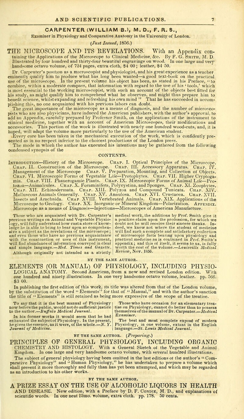 CARPENTER (WILLIAM B.), M. DM F. R. S., Examiner in Physiology and Comparative Anatomy in the University of London. (Just Issued, 1856.) THE MICROSCOPE AND ITS REVELATIONS. With an Appendix con- taining the Applications of the Microscope to Clinical Medicine, &c. By F. G. Smith, M. D. Illustrated by four hundred and thirty-lour beautiful engravings on wood. In one large and very handsome octavo volume, of 724 pages, extra cloth, $4 00 ; leather, $4 50. Dr. Carpenter's position as a microscopist and physiologist, and his great experience as a teacher eminently qualify him to produce what has long been wanted—a good text-book on the practical use of the microscope. In the present volume his object has been, as stated in his Preface,  to combine, within a moderate compass, that information with regard to the use of his ' tools,' which is most essential to the working microscopist, with such an account of the objects best fitted for his study, as might qualify him to comprehend what he observes, and might thus prepare him to benefit science, whilst expanding and refreshing his own mind  That he has succeeded in accom- plishing this, no one acquainted with his previous labors can doubt. The great importance of the microscope as a means of diagnosis, and the number of microsco- pists who are also physicians, have induced the American publishers, with the author's approval, to add an Appendix, carefully prepared by Professor Smith, on the applications of the instrument to clinical medicine, together with an account of American Microscopes, their modifications and accessories. This portion of the work is illustrated with nearly one hundred wood-cuts, and, it is hoped, will adapt the volume more particularly to the use of the American student. .Every care has been taken in the mechanical execution of the work, which is confidently pre- sented as in no respect inferior to the choicest productions of the London press. The mode in which the author has executed his intentions may be gathered from the following condensed synopsis of the CONTENTS. Introduction—History of the Microscope. Chap. I. Optical Principles of the Microscope. Chap. II. Construction of the Microscope. Chap. III. Accessory Apparatus. Chap. IV. Management of the Microscope Chap. V. Preparation, Mounting, and Collection of Objects. Chap. VI. Microscopic Forms of Vegetable Life—Protophytes. Chap. VII. Higher Cryptoga- mia. Chap. VIII. Phanerogamic Plants. Chap. IX. Microscopic Forms of Animal Life—Pro- tozoa—Animalcules. Chap.X. Foraminifera, Polycystina, and Sponges. Chap. XI. Zoophytes. Chap. XII. Echinodermata. Chap. XIII. Polyzoa and Compound Tunicata. Chap. XIV. Molluscous Animals Generally. Chap. XV. Annulosa. Chap. XVI. Crustacea. Chap. XVII. Insects and Arachnida. Chap. XVIII. Vertebrated Animals. Chap. XIX. Applications of the Microscope to Geology. Chap. XX. Inorganic or Mineral Kingdom—Polarization. Appendix. Microscope as a means of Diagnosis—Injections—Microscopes of American Manufacture. Those who are acquainted with Dr. Carpenter's previous writings on Animal and Vegetable Physio- logy, willfully understand how vast a store of know- ledge he is able to bring to bear upon so comprehen- sive a subject as the revelations of the microscope ; and even those who have no previous acquaintance with the construction or uses of this instrument, will find abundance of information conveyed in clear and simple language.—Med. Times and Gazette. Although originally not intended as a strictly medical 'work, the additions by Prof. Smith give it a positive claim upon the profession, for which we doubt not he will receive their sincere thanks. In- deed, we know not where the student of medicine will find such a complete and satisfactory collection of microscopic facts bearing upon physiology and practical medicine as is contained in Prof. Smith's appendix; and this of itself, it seems to us, is fully worth the cost of the volume.—Louisville Medical Review, Nov. 1856. BY THE SAME AUTHOR. ELEMENTS (OR MANUAL) OF PHYSIOLOGY, INCLUDING PHYSIO- LOGICAL ANATOMY. Second American, from a new and revised London edition. With one hundred and ninety illustrations. In one very handsome octavo volume, leather, pp. 566. $3 00. In publishing the first edition of this work, its title was altered from that of the London volume, by the substitution of the word  Elements for that of  Manual, and with the author's sanction the title of Elements is still retained as being more expressive of the scope of the treatise. To say that it is the best manual of Physiology now before the public, would not do sufficient justice to the author.—Buffalo Medical Journal. In his former works it would seem that he had exhausted the subjeetof Physiology. In the present, he gives the essence, as it were, of the whole.—N. Y. Journal of Medicine. Those who have occasion for an elementary trea- tise on Physiology, cannot do better than to possess themselves of the manual of Dr. Carpenter.—Medical Examiner. The best and most complete expose of modern Physiology, in one volume, extant in the English language.—St. Louis Medical Journal. by the same author. (Preparing.) PRINCIPLES OF GENERAL PHYSIOLOGY, INCLUDING ORGANIC CHEMISTRY AND HISTOLOGY. With a General Sketch of the Vegetable and Animal Kingdom. In one large and very handsome octavo volume, with several hundred illustrations. The subject of general physiology having been omitted in the last editions ol the author's  Com- parative Physiology and Human Physiology, he has undertaken to prepare a volume which shall present it more thoroughly and fully than has yet been attempted, and which may be regarded as an introduction to his other works. BY THE SAME ATJTHOR. A PRIZE ESSAY ON THE USE OF ALCOHOLIC LIQUORS IN HEALTH AND DISEASE. New edition, with a Preface by D. F. Condie, M. D., and explanations of scientifio words. In one neat 12mo. Yolume, extra cloth, pp. 178. 50 cents.