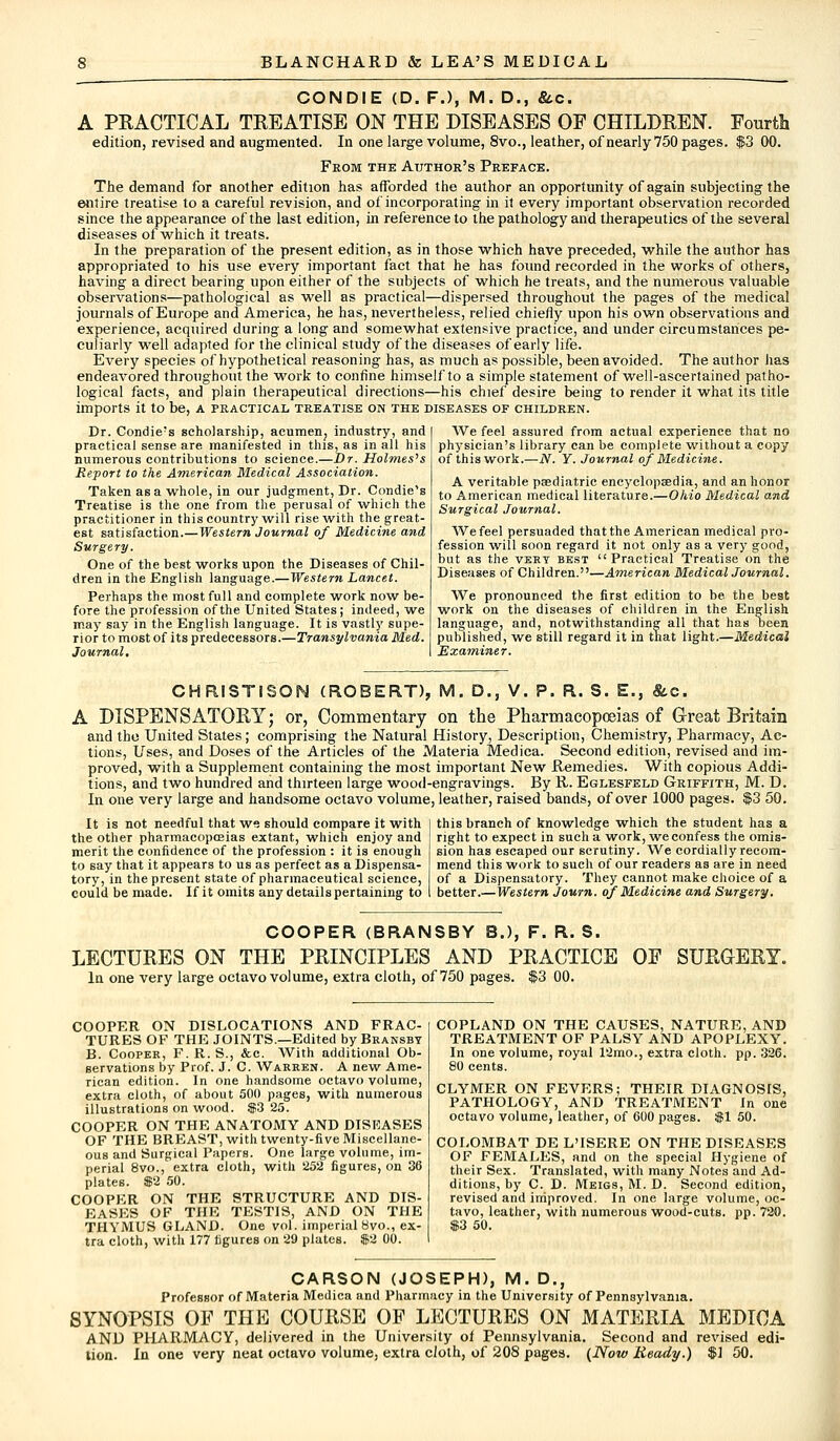 CONDIE (D. F.), M. D., &c. A PRACTICAL TREATISE ON THE DISEASES OF CHILDREN. Fourth edition, revised and augmented. In one large volume, 8vo., leather, of nearly 750 pages. $3 00. From the Author's Preface. The demand for another edition has afforded the author an opportunity of again subjecting the entire treatise to a careful revision, and of incorporating in it every important observation recorded since the appearance of the last edition, in reference to the pathology and therapeutics of the several diseases of which it treats. In the preparation of the present edition, as in those which have preceded, while the author has appropriated to his use every important fact that he has found recorded in the works of others, having a direct bearing upon either of the subjects of which he treats, and the numerous valuable observations—pathological as well as practical—dispersed throughout the pages of the medical journals of Europe and America, he has, nevertheless, relied chiefly upon his own observations and experience, acquired during a long and somewhat extensive practice, and under circumstances pe- culiarly well adapted for the clinical study of the diseases of early life. Every species of hypothetical reasoning has, as much as possible, been avoided. The author has endeavored throughout the work to confine himself to a simple statement of well-ascertained patho- logical facts, and plain therapeutical directions—his chief desire being to render it what its title imports it to be, a practical treatise on the diseases of children. Dr. Condie's scholarship, acumen., industry, and practical sense are. manifested in this, as in all his numerous contributions to science.—Dr. Holmes's Report to the American Medical Association. Taken as a whole, in our judgment, Dr. Condie's Treatise is the one from the perusal of which the practitioner in this country will rise with the great- est satisfaction.—Western Journal of Medicine and Surgery. One of the best works upon the Diseases of Chil- dren in the English language.—Western Lancet. Perhaps the most full and complete work now be- fore the profession of the United States; indeed, we may say in the English language. It is vastly supe- rior to most of its predecessors.—Transylvania Med. Journal, We feel assured from actual experience that no physician's library can be complete without a copy of this work.—N. Y. Journal of Medicine. A veritable paediatric encyclopaedia, and an honor to American medical literature.—Ohio Medical and Surgical Journal. We feel persuaded that the American medical pro- fession will soon regard it not only as a very good, but as the vert best Practical Treatise on the Diseases of Children.—American Medical Journal. We pronounced the first edition to be. the best work on the diseases of children in the English language, and, notwithstanding all that haH been published, we still regard it in that light.—Medical Examiner. GHRISTiSQN (ROBERT), M. D., V. P. R. S. E., &c. A DISPENSATORY; or, Commentary on the Pharmacopoeias of Great Britain and the United States; comprising the Natural History, Description, Chemistry, Pharmacy, Ac- tions, Uses, and Doses of the Articles of the Materia Medica. Second edition, revised and im- proved, with a Supplement containing the most important New Remedies. With copious Addi- tions, and two hundred and thirteen large wood-engravings. By It. Eglesfeld Griffith, M. D. In one very large and handsome octavo volume, leather, raised bands, of over 1000 pages. $3 50. It is not needful that ws should compare it with the other pharmacopoeias extant, which enjoy and merit the confidence of the profession : it is enough to say that it appears to us as perfect as a Dispensa- tory, in the present state of pharmaceutical science, could be made. If it omits any details pertaining to this branch of knowledge which the student has a right to expect in such a work, we confess the omis- sion has escaped our scrutiny. We cordially recom- mend this work to such of our readers as are in need of a Dispensatory. They cannot make choice of a better.—Western Journ. of Medicine and Surgery. COOPER (BRANSBY B.), F. R. S. LECTURES ON THE PRINCIPLES AND PRACTICE OF SURGERY. In one very large octavo volume, extra cloth, of 750 pages. $3 00. COOPER ON DISLOCATIONS AND FRAC- TURES OF THE JOINTS.—Edited by Bransbt B. Cooper, F. R. S., &c. With additional Ob- servations by Prof. J. C. Warren. A new Ame- rican edition. In one handsome octavo volume, extra cloth, of about 500 pages, with numerous illustrations on wood. $3 25. COOPER ON THE ANATOMY AND DISEASES OF THE BREAST, with twenty-five Miscellane- ous and Surgical Papers. One large volume, im- perial 8vo., extra cloth, with 252 figures, on 36 plates. $2 50. COOPFR ON THE STRUCTURE AND DIS- EASES OF THE TESTIS, AND ON THE THYMUS GLAND. One vol. imperial 8vo., ex- tra cloth, with 177 figures on 29 plates. $2 00. COPLAND ON THE CAUSES, NATURE, AND TREATMENT OF PALSY AND APOPLEXY. In one volume, royal 12mo., extra cloth, pp. 326. 80 cents. CLYMER ON FEVERS; THEIR DIAGNOSIS, PATHOLOGY, AND TREATMENT In one octavo volume, leather, of 600 pages. $1 50. COLOMBAT DE L'ISERE ON THE DISEASES OF FEMALES, and on the special Hygiene of their Sex. Translated, with many Notes and Ad- ditions, by C. D. Meigs, M. D. Second edition, revised and improved. In one large volume, oc- tavo, leather, with numerous wood-cuts. pp. 720. $3 50. CARSON (JOSEPH), M. D., Professor of Materia Medica and Pharmacy in the University of Pennsylvania. SYNOPSIS OP THE COURSE OF LECTURES ON MATERIA MEDICA AND PHARMACY, delivered in the University oi Pennsylvania. Second and revised edi- tion. In one very neat octavo volume, extra cloth, of 208 pages. (Now Ready.) $1 50.