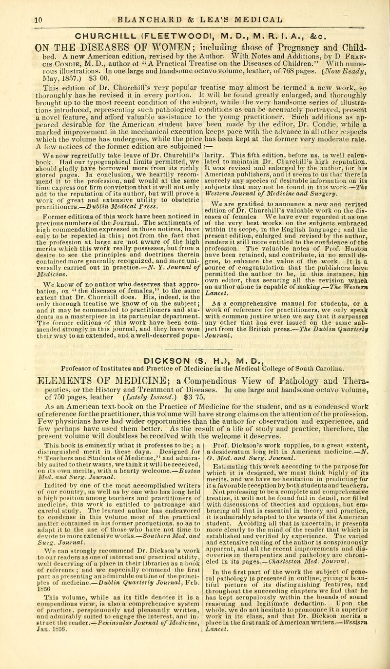 CHURCHILL (FLEETWOOD), M. D., M. R. I. A., &.C. ON THE DISEASES OF WOMEN; including those of Pregnancy and Child- bed. A new American edition, revised by the Author. With Notes and Additions, by D Fran- cis Condie, M. D., author ol  A Practical Treatise on the Diseases of Children. With nume- rous illustrations. In one large and handsome octavo volume, leather, of 768 pages. [Now Ready, May, 1857.) $3 00. This edition of Dr. Churchill's very popular treatise may almost be termed a new work, so thoroughly has he revised it in every portion. It will be found greatly enlarged, and thoroughly brought up to the most recent condition of the subject, while the very handsome series of illustra- tions introduced, representing such pathological conditions as can be accurately portrayed, present a novel feature, and afford valuable assistance to the young practitioner. Such additions as ap- peared desirable for the American student have been made by the editor, Dr. Condie, while a marked improvement in the mechanical execution keeps pace with the advance in all other respects which the volume has undergone, while the price has been kept at the former very moderate rate. A few notices of the former edition are subjoined :— We now regretfully take leave of Dr. Churchill's book. Had our typographical limits permitted, we should gladly have borrowed more from its richly stored pages. In conclusion, we heartily recom- mend it to the profession, and would at the same time express our firm conviction that it will not only add to the reputation of its author, but will prove a work of great and extensive utility to obstetric practitioners.—Dublin Medical Press. Former editions of this work have been noticed in previous numbers of the Journal. The sentiments of high commendation expressed in those notices, have only to be repeated in this; not from the fact that the profession at large are not aware of the high merits which this work really possesses, but from a desire to see the principles and doctrines therein contained more generally recognized, and more uni- versally carried out in practice.—N. Y. Journal of Medicine. We know of no author who deserves that appro- bation, on the diseases of females, to the same extent that Dr. Churchill does. His, indeed, is the only thorough treatise we know of on the subject; and it may be commended to practitioners and stu- dents as a masterpiece in its particular department. The former editions of this work have been com- mended strongly in this journal, and they have won their way to an extended, and a well-deserved popu- larity. This fifth edition, before us, is well calcu- lated to maintain Dr. Churchill's high reputation. It -was revised and enlarged by the author, for his American publishers, and it seems to us that there is scarcely any species of desirable information on its subjects that may not be found in this work.—The Western Journal of Medicine and Surgery. We are gratified to announce a new and revised edition of Dr. Churchill's valuable work on the dis- eases of females We have ever regarded it as one of the very best works on the subjects embraced within its scope, in the English language; and the present edition, enlarged and revised by the author, renders it still more entitled to the confidence of the profession. The valuable notes of Prof. Huston have been retained, and contribute, in no small de- gree, to enhance the value of the work. It is a source of congratulation that the publishers have permitted the author to be, in this instance, his own editor, thus securing all the revision which an author alone is capable of making.—The Western Lancet. Asa comprehensive manual for students, or a work of reference for practitioners, we only speak with common justice when we say that it surpasses any other that has ever issued on the same sub- ject from the British press.—The Dublin Quarterly Journal. DICKSON (S. H.), M. D., Professor of Institutes and Practice of Medicine in the Medical College of South Carolina. ELEMENTS OF MEDICINE; a Compendious View of Pathology and Thera- peutics, or the History and Treatment of Diseases. In one large and handsome octavo volume, of 750 pages, leather [Lately Issued.) $3 75. As an American text-book on the Practice of Medicine for the student, and as a condensed work of reference for the practitioner, this volume will have strong claims on the attention of the profession. Few physicians have had wider opportunities than the author for observation and experience, and few perhaps have used them better. As the result of a life of study and practice, therefore, the present volume will doubtless be received with the welcome it deserves. This book is eminently what it professes to be; a distinguished merit in these days. Designed for  Teachers and Students of Medicine, and admira- bly suited to their wants, we think it will be received, on its own merits, with a hearty welcome.—Boston Med. and Surg. Journal. Indited by one of the most accomplished writers of our country, as 'well as by one who has long held a high position among teachers and practitioners of medicine, this work is entitled to patronage and careful study. The learned author has endeavored to condense in this volume most of the practical matter contained in his former productions, so as to adapt it to the use of those who have not time to devote to more extensive works.—Southern Med. and Surg. Journal. We can strongly recommend Dr. Dickson's work to our readers as one of interest and practical utility, well deserving of a place in their libraries as a book of reference ; and we especially commend the first part as presenting an admirable outline of the princi- ples of medicine.— Dublin Quarterly Journal, Feb. 1W50 This volume, while as its title denotes it is a compendious view, is also a comprehensive system of practice, perspicuously and pleasantly written, and admirably suited to engage the interest, and in- struct the reader.—Peninsular Journal of Medicine, Jan. 1»56. Prof. Dickson's work supplies, to a great extent, a desideratum long felt in American medicine.—N. O. Med. and Surg. Journal. Estimating this work according to the purpose for which it is designed, we must think highly of its merits, and we have no hesitation in predicting for it a favorable reception by both students and teachers. Not professing to be a complete and comprehensive treatise, it will not be found full in detail, nor filled with discussions of theories and opinions, but em- bracing all that is essential in theory and practice, it is admirably adapted to the wants of the American student. Avoiding all that is uncertain, it presents more clearly to the mind of the reader that which is established and verified by experience. The varied and extensive reading of the author is conspicuously apparent, and all the recent improvements and dis- coveries in therapeutics and pathology are chroni- cled in its pages.— Charleston Med. Journal. In the first part of the work the subject of gene- ral pathology is presented in outline, ghing a btau- tiful picture of its distinguishing features, and throughout the succeeding chapters we find that he has kept scrupulously within the bounds of sound reasoning and legitimate deduction. Upon the whole, we do not hesitate to pronounce it a superior work in its class, and that Dr. Dickson merits a place in the first rank of American writers.—Western Lancet.