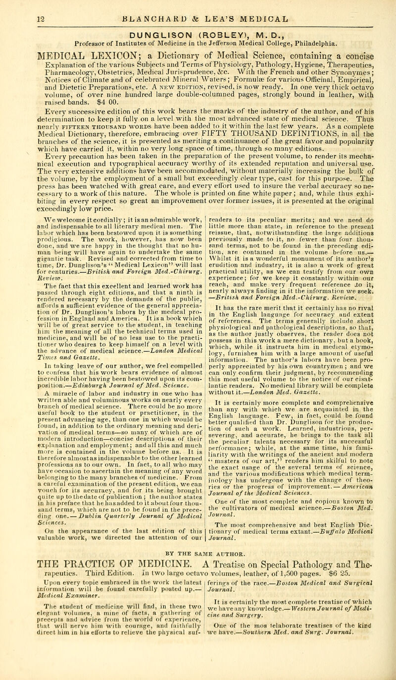 DUNGLISON (ROBLEY), M.D., Professor of Institutes of Medicine in the Jefferson Medical College, Philadelphia. MEDICAL LEXICON; a Dictionary of Medical Science, containing a concise Explanation of the various Subjects and Terms of Physiology, Pathology, Hygiene, Therapeutics, Pharmacology, Obstetrics, Medical Jurisprudence, &c. With the French and other Synonymes; Notices of Climate and of celebrated Mineral Waters; Formulae for various Officinal, Empirical, and Dietetic Preparations, etc. A new edition, revised, is now ready. In one very thick octavo volume, of over nine hundred large double-coiumned pages, strongly bound in leather, with raised bands. $4 00. Every successive edition of this work bears the marks of the industry of the author, and of his determination to keep it fully on a level with the most advanced state of medical science. Thus nearly fifteen thousand words have been added to it within the last few years. As a complete Medical Dictionary, therefore, embracing over FIFTY THOUSAND DEFINITIONS, in all the branches of the science, it is presented as meriting a continuance of the great favor and popularity which have carried it, within no very long space of time, through so many editions. Every precaution has been taken in the preparation of the present volume, to render its mecha- nical execution and typographical accuracy worthy of its extended reputation and universal use. The very extensive additions have been accommodated, without materially increasing the bulk of the volume, by the employment of a small but exceedingly clear type, cast for this purpose. The press has been watched with great care, and every effort used to insure the verbal accuracy so ne- cessary to a work of this nature. The whole is printed on fine white paper ; and, while thus exhi- biting in every respect so great an improvement over former issues, it is presented at the original exceedingly low price. We welcome it cordially ; it is an admirable work, and indispensable to all literary medical men. The labor which has been bestowed upon it is something prodigious. The work, however, has now been done, and we are hnppy in the thought that no hu- man being will have again to undertake the same gigantic task. Revised and corrected from time to time, Dr. Dunglison's  Medical Lexicon will last for centuries.—British and Foreign Med.-Chirurg. Review. The fact that this excellent and learned work has passed through eight editions, and that a ninth is rendered necessary by the demands of the public, affords a sufficient evidence of the general apprecia- tion of Dr. Dunglison's labors by the medical pro- fession in England and America. It is a book which will be of great service to the student, in teaching him the meaning of all the technical terms used in medicine, and will be of no less use to the practi- readers to its peculiar merits; and we need do little more than state, in reference to the present reissue, that, notwithstanding the large additions previously made to it, no fewer than four thou- sand terms, not to be found in the preceding edi- tion, are contained in the volume before us.— Whilst it is a wonderful monument of its author's erudition and industry, it is also a work of great practical utility, as we can testify from our own experience; for we keep it constantly within our reach, and make very frequent reference .to it, nearly always finding in it the information we seek. —British and Foreign Med.-Chirurg. Review. It has the rare merit that it certainly has no rival in the English language for accuracy and extent of references. The terms generally include short physiological and pathological descriptions, so that, as the author justly observes, the reader does not possess in this work a mere dictionary, but a book, tioner who desires to keep himself on a level withil ^ich, while it instructs him in medical etymo. the advance of medical science.—London Medical Times and Gazette. In taking leave of our author, we feel compelled to confess that his work bears evidence of almost incredible labor having been bestowed upon its com- position.—Edinburgh Journal of Med. Science. A miracle of labor and industry in one who has written able and voluminous works on nearly every branch of medical science. There could be no more useful book to the student or practitioner, in the present advancing age, than one in which would be found, in addition to the ordinary meaning and deri- vation of medical terms—so many of which are of modern introduction—concise descriptions of their explanation and employment; and all this and much more is contained in the volume before us. It is therefore almost as indispensable to the other learned professions as to our own. In fact, to all who may have occasion to ascertain the meaning of any word belonging to the many branches of medicine. From a careful examination of the present edition, we can vouch for its accuracy, and for its being brought quite up to thedate of publication ; the author states in his preface that he lias added to it about four thou- sand terms, which are not to be found in the prece- ding one. — Dublin Quarterly Journal of Medical Sciences. On the appearance of the last edition of this valuable work, we directed the attention of our logy, furnishes him with a large amount of useful information. The author's labors have been pro- perly appreciated by his own countrymen ; and we can only confirm their judgment, by recommending this most useful volume to the notice of our cisat- lantic readers. No medical library will be complete without it.—London Med. Gazette. It is certainly more complete and comprehensive than any with which we are acquainted in the English language. Few, in fact, could be found better qualified than Dr. Dunglison for the produc- tion of such a work. Learned, industrious, per- severing, and accurate, he brings to the task all the peculiar talents necessary for its successful performance; while, at the same time, his fami- liarity with the writings of the ancient and modern  masters of our art, renders him skilful to note the exact usage of the several terms of science, and the various modifications which medical term- inology has undergone with the change of theo- ries or the progress of improvement. — American Journal of the Medical Sciences. One of the most complete and copious known to the cultivators of medical science.—Boston Med. Journal. The most comprehensive and best English Dic- tionary of medical terms extant.—Buffalo Medical Journal. BY THE SAME AUTHOR. THE PRACTICE OF MEDICINE. A Treatise on Special Pathology and The rapeutics. Third Edition. In two large octavo volumes, leather, of 1,500 pages. $6 25. Upon every topic embraced in the work the latest information will be found carefully posted up.— Medical Examiner. The student of medicine will find, in these two elegant volumes, a mine of facts, a gathering of precepts and advice from the world of experience, that will nerve him with courage, and faithfully ferings of the race.—Boston Medical and Surgical Journal. It is certainly the most complete treatise of which we haveany knowledge.— Western Journal of Medi- cine and Surgery. One of the mos (elaborate treatises of the kind