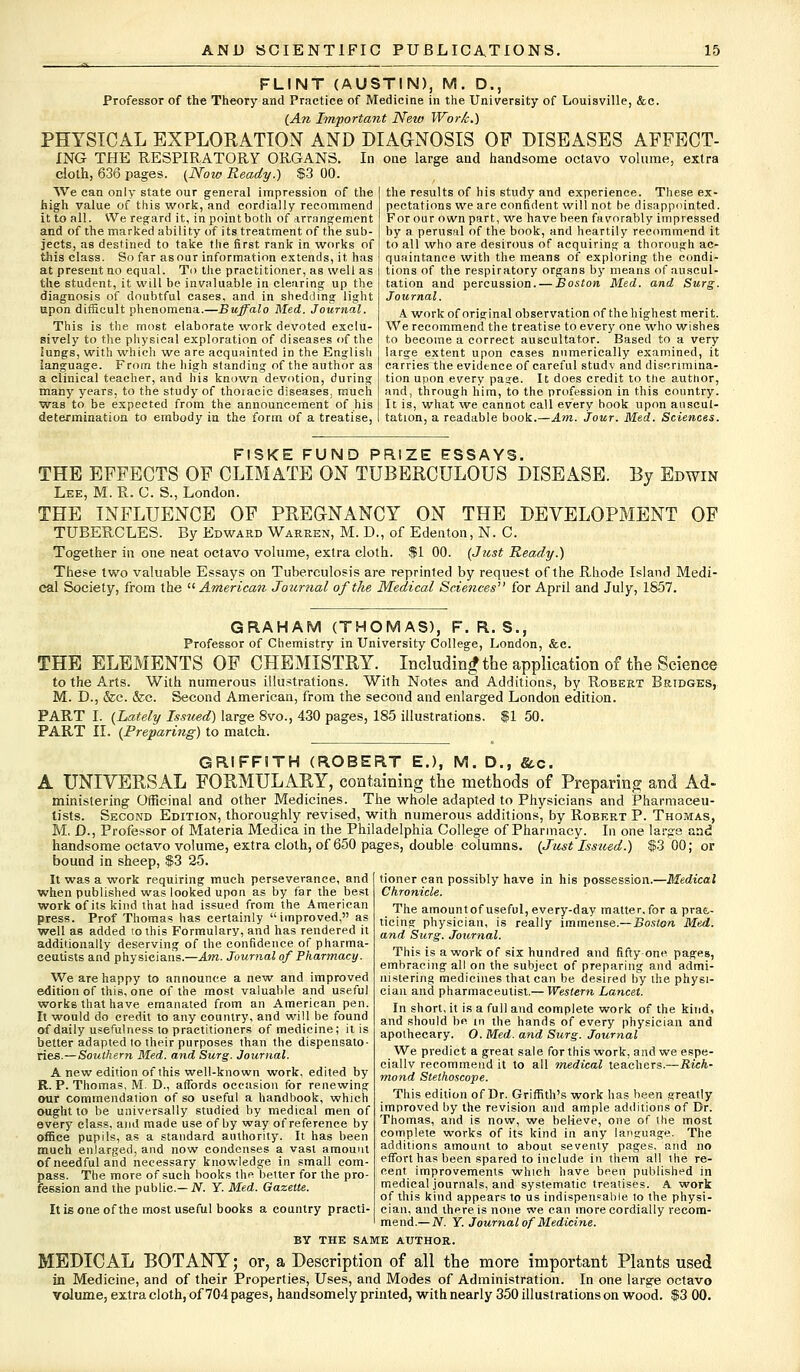 FLINT (AUSTIN), M. D., Professor of the Theory and Practice of Medicine in the University of Louisville, &c. {An Important New Work.) PHYSICAL EXPLORATION AND DIAGNOSIS OF DISEASES AFFECT- ING THE RESPIRATORY ORGANS. In one large and handsome octavo volume, extra doth, 636 pages. (Noiv Ready.) $3 00. We can only state our general impression of the high value of this work, and cordially recommend it to all. We regard it, in point both of arrangement and of the marked ability of its treatment of the sub- jects, as destined to take the first rank in works of this class. So far as our information extends, it has at present no equal. To the practitioner, as well as the student, it will be invaluable in clearing up the diagnosis of doubtful cases, and in shedding light upon difficult phenomena.—Buffalo Med. Journal. This is the most elaborate work devoted exclu- sively to the physical exploration of diseases of the lungs, with which we are acquainted in the English language. From the high standing of the author as a clinical teacher, and his known devotion, during many years, to the study of thoiacic diseases, much was to be expected from the announcement of his determination to embody in the form of a treatise, the results of his study and experience. These ex- pectations we are confident will not be disappointed. For our own part, we have been favorably impressed by a perusal of the book, and heartily recommend it to all who are desirous of acquiring a thorough ac- quaintance with the means of exploring the condi- tions of the respiratory organs by means of auscul- tation and percussion. — Boston Med. and Surg. Journal. A work of original observation of the highest merit. We recommend the treatise to every one who wishes to become a correct auscultator. Based to a very large extent upon cases numerically examined, it carries the evidence of careful study and discrimina- tion upon every page. It does credit to ttie author, and, through him, to the profession in this country. It is, what we cannot call every book upon auscul- tation, a readable book.—Am. Jour. Med. Sciences. FISKE FUND PRIZE ESSAYS. THE EFFECTS OF CLIMATE ON TUBERCULOUS DISEASE. By Edwin Lee, M. R. C. S., London. THE INFLUENCE OF PREGNANCY ON THE DEVELOPMENT OF TUBERCLES. By Edwakd Warren, M. D., of Edenton, N. C. Together in one neat octavo volume, extra cloth. $1 00. {Just Ready.) These two valuable Essays on Tuberculosis are reprinted by request of the Rhode Island Medi- cal Society, from the  American Journal of the Medical Sciences'* for April and July, 1S57. GRAHAM (THOMAS), F. R. S., Professor of Chemistry in University College, London, &c. THE ELEMENTS OF CHEMISTRY. Including the application of the Science to the Arts. With numerous illustrations. With Notes and Additions, by Robert Bridges, M. D., &c. &c. Second American, from the second and enlarged London edition. PART I. {Lately Issued) large 8vo., 430 pages, 185 illustrations. $1 50. PART II. {Preparing) to match. GRIFFITH (ROBERT E.), M. D., &c. A UNIVERSAL FORMULARY, containing the methods of Preparing and Ad- ministering Officinal and other Medicines. The whole adapted to Physicians and Pharmaceu- tists. Second Edition, thoroughly revised, with numerous additions, by Robert P. Thomas, M. D., Professor of Materia Medica in the Philadelphia College of Pharmacy. In one large and handsome octavo volume, extra cloth, of 650 pages, double columns. {Just Issued.) $3 00; or bound in sheep, $3 25. It was a work requiring much perseverance, and when published was looked upon as by far the best work of its kind that had issued from the American press. Prof Thomas has eertainly improved, as well as added to this Formulary, and has rendered it additionally deserving of the confidence of pharma- ceutists and physicians.—Am. Journal of Pharmacy. We are happy to announce a new and improved edition of this, one of the most valuable and useful works that have emanated from an American pen. It would do credit to any country, and will be found of daily usefulness to practitioners of medicine; it is better adapted to their purposes than the dispensato- ries.—Southern Med. and Surg. Journal. A new edition of this well-known work, edited by R.P.Thomas, M. D., affords occasion for renewing our commendation of so useful a handbook, which ought to be universally studied by medical men of every class, and made use of by way of reference by office pupils, as a standard authority. It has been much enlarged, and now condenses a vast amount of needful and necessary knowledge in small com- pass. The more of such books the better for the pro- fession and the public— N. Y. Med. Gazette. tioner can possibly have in his possession.—Medical Chronicle. The amountof useful, every-day matter,for a prac- ticing physician, is really immense.—Boston Med. and Surg. Journal. This is a work of six hundred and fifty-one pages, embracing all on the subject of preparing and admi- nistering medicines that can be desired by the physi- cian and pharmaceutist.— Western Lancet. In short, it is a full and complete work of the kind, and should be in the hands of every physician and apothecary. O. Med. and Surg. Journal We predict a great sale for this work, and we espe- ciallv recommend it to all medical teachers.— Rich- mond Stethoscope. This edition of Dr. Griffith's work has been greatly improved by the revision and ample additions of Dr. Thomas, and is now, we believe, one of the most complete works of its kind in any language. The additions amount to about seventy pages, and no effort has been spared to include in them all the re- cent improvements which have been published in medical journals, and systematic treatises. A work of this kind appears to us indispensable 1o the physi- cian, and there is none we can more cordially recom- mend.— JV. Y. Journal of Medicine. BY THE SAME AUTHOR. MEDICAL BOTANY; or, a Description of all the more important Plants used in Medicine, and of their Properties, Uses, and Modes of Administration. In one large octavo volume, extra cloth, of 704 pages, handsomely printed, with nearly 350 illustrations on wood. $3 00. It is one of the most useful books a country practi-