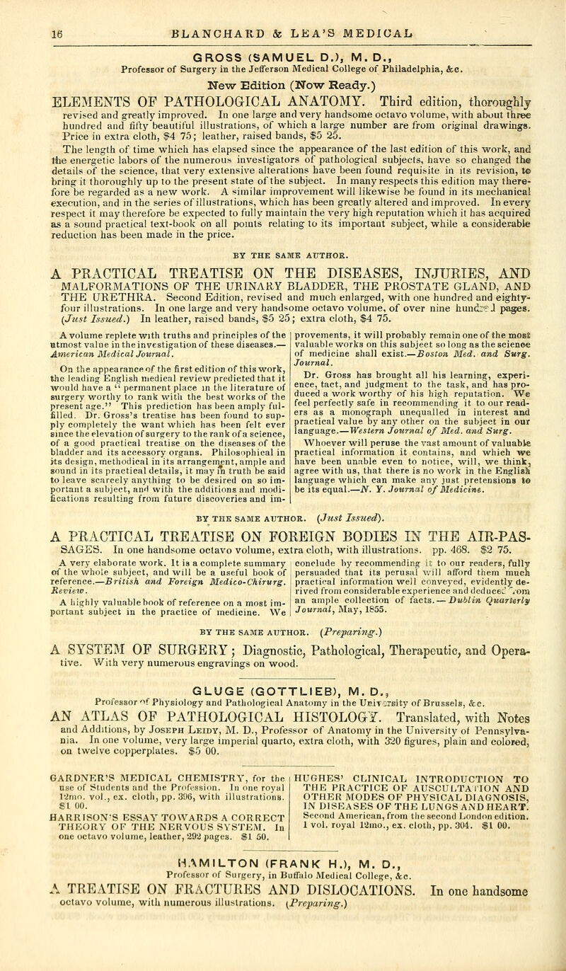 GROSS (SAMUEL D.), M. D., Professor of Surgery in the Jefferson Medical College of Philadelphia, &c. New Edition (Now Ready.) ELEMENTS OP PATHOLOGICAL ANATOMY. Third edition, thosmtghly revised and greatly improved. In one large and very handsome octavo volume, with about three hundred and fifty beautiful illustrations, of which a large number are from original drawings. Price in extra cloth, $4 75; leather, raised bands, $5 25. The length of time which has elapsed since the appearance of the last edition of this work, and the energetic labors of the numerous investigators of pathological subjects, have so changed the details of the science, that very extensive alterations have been found requisite in its revision, t© bring it thoroughly up to the present state of the subject. In many respects this edition may there- fore be regarded as a new work. A similar improvement will likewise be found in its mechanical execution, and in the series of illustrations, which has been greatly altered and improved. In every respect it may therefore be expected to fully maintain the very high reputation which it has acquired as a sound practical text-book on all points relating to its important subject, while a considerable reduction has been made in the price. BY THE SAME AUTHOR. A PRACTICAL TREATISE ON THE DISEASES, INJURIES, AND MALFORMATIONS OF THE UEINARY BLADDER, THE PROSTATE GLAND, AND THE URETHRA. Second Edition, revised and much enlarged, with one hundred and eighty- four illustrations. In one large and very handsome octavo volume, of over nine hundre.1 (Just Issued.) In leather, raised bands, $5 25; extra cloth, $4 75. A volume replete with truths and principles of the utmost value in the investigation of these diseases.— American Medical Journal. On the appearance of the first edition of this work, the leading English medical review predicted that it would have a  permanent place in the literature of surgery worthy to rank with the best works of the present age. This prediction has been amply ful- filled. Dr. Gross's treatise has been found to sup- ply completely the want which has been felt ever since the elevation of surgery to the rank of a science, of a good practical treatise on the diseases of the bladder and its accessory organs. Philosophical in its design, methodical in its arrangement, ample and sound in its practical details, it may in truth be said to leave scarcely anything to be desired on so im- portant a subject, and with the additions and modi- fications resulting from future discoveries and im- provements, it will probably remain one of the most valuable works on this subject so long as the science of medicine shall exist.—Boston Med. and Surg. Journal. Dr. Gross has brought all his learning, experi- ence, tact, and judgment to the task, and has pro- duced a work worthy of his high reputation. We feel perfectly safe in recommending it to our read- ers as a monograph unequalled in interest and practical value by any other on the subject in our language.—Western Journal of Med. and Surg. Whoever will peruse the vast amount of valuable practical information it contains, and which we have been unable even to notice, will, we think, agree with us, that there is no work in the English language which can make any just pretensions to be its equal.—N. Y. Journal of Medicine. BY THE SAME AUTHOR. (JllSt Issued). A PRACTICAL TREATISE ON FOREIGN BODIES IN THE AIR-PAS- In one handsome octavo volume, extra cloth, with illustrations, pp. 488. SAGES. A very elaborate work. It is a complete summary of the whole subject, and will be a useful book of reference.—British and Foreign Medico-Chirurg. Review. A highly valuable book of reference on a most im- portant subject in the practice of medicine. We Journal, May, 1855. 75. conclude by recommending it to our readers, fully persuaded that its perusal will afford them much practical information well conveyed, evidently de- rived from considerable experience and deduced 'Vorn an ample collection of facts. — Dublin Quarterly by the same author. (Preparing.) A SYSTEM OF SURGERY; Diagnostic, Pathological, Therapeutic, and Opera- tive. With very numerous engravings on wood. GLUGE (GOTTLIEB), M. D., Professor'if Physiology and Pathological Anatomy in the Uttivorsity of Brussels, &e. AN ATLAS OF PATHOLOGICAL HISTOLOGY. Translated, with Notes and Additions, by Joseph Leidy, M. D., Professor of Anatomy in the University of Pennsylva- nia. In one volume, very large imperial quarto, extra cloth, with 320 figures, plain and colored, on twelve copperplates. $5 00. GARDNER'S MEDICAL CHEMISTRY, for the use of Students and the Profession. In one royal I'imo. vol., ex. cloth, pp. 396, with illustrations. $1 00. HARR ISON'S ESSAY TOWARDS A CORRECT THEORY OF THE NERVOUS SYSTEM. In one octavo volume, leather, 292 pages. $1 50. HUGHES' CLINICAL INTRODUCTION TO THE PRACTICE OF AUSCULTATION AND OTHER MODES OF PHYSICAL DIAGNOSIS, IN DISEASES OF THE LUN GS AND HEART. Second American, from the second London edition. 1 vol. royal 12mo., ex. cloth, pp. 304. $1 00. HAMILTON (FRANK H.), M. D., Professor of Surgery, in Buffalo Medical College, &c. A TREATISE ON FRACTURES AND DISLOCATIONS. octavo volume, with numerous illustrations. (Preparing.) In one handsome