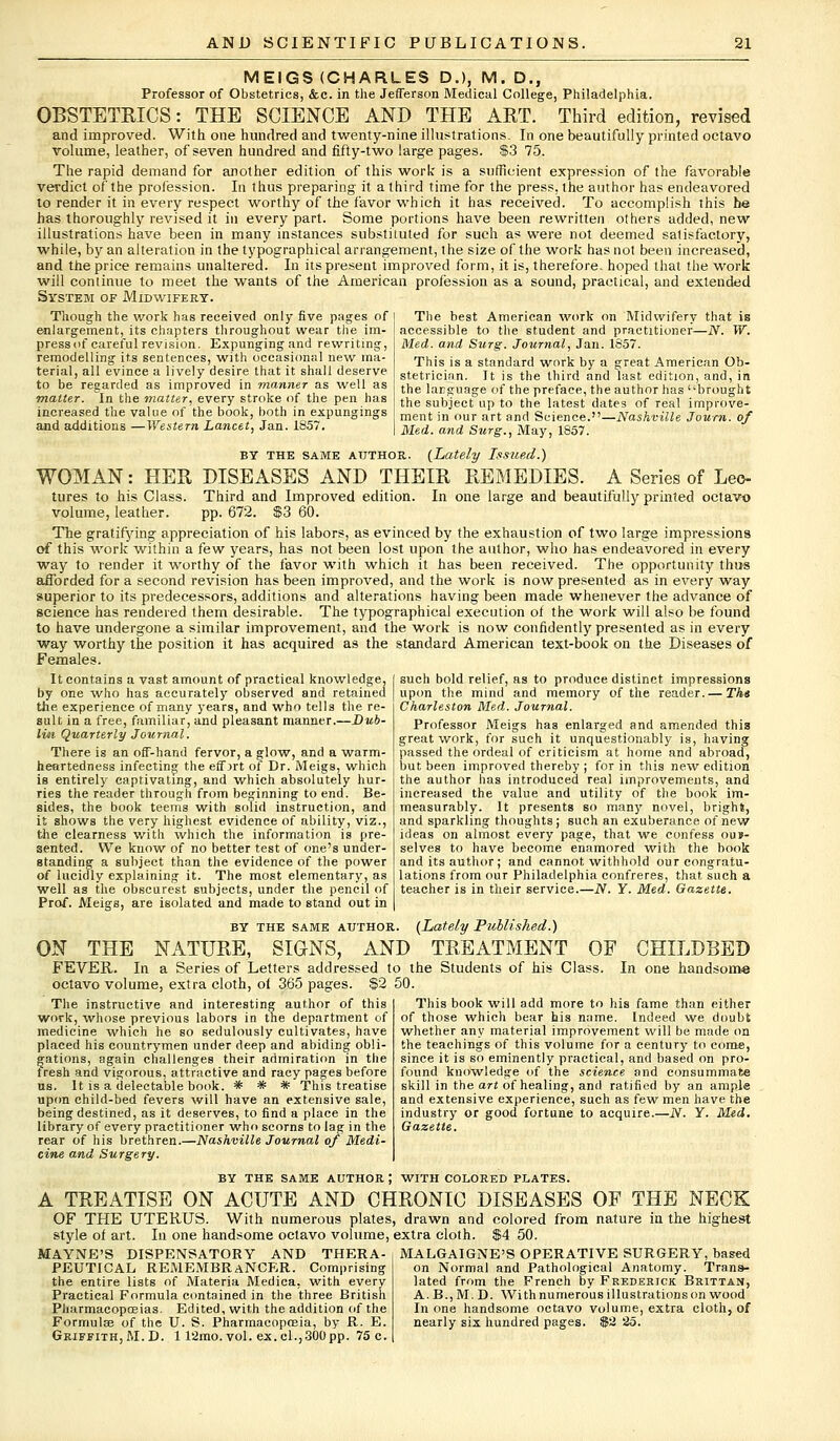 MEIGS (CHARLES D.), M. D., Professor of Obstetrics, &c. in the Jefferson Medical College, Philadelphia. OBSTETRICS: THE SCIENCE AND THE ART. Third edition, revised and improved. With one hundred and twenty-nine illustrations. In one beautifully printed octavo volume, leather, of seven hundred and fifty-two large pages. $3 75. The rapid demand for another edition of this work is a sufficient expression of the favorable verdict of the profession. In thus preparing it a third time for the press, the author has endeavored to render it in every respect worthy of the favor which it has received. To accomplish this he has thoroughly revised it in every part. Some portions have been rewritten others added, new illustrations have been in many instances substituted for such as were not deemed satisfactory, while, by an alteration in the typographical arrangement, the size of the work has not been increased, and the price remains unaltered. In its present improved form, it is, therefore, hoped that the work will continue to meet the wants of the American profession as a sound, practical, and extended System of Midwifery. Though the work has received only five pages of enlargement, its chapters throughout wear the ira- pressof careful revision. Expunging and rewriting, remodelling its sentences, with occasional new ma- terial, all evince a lively desire that it shall deserve to be regarded as improved in manner as well as matter. In the matter, every stroke of the pen has increased the value of the book, both in expungings and additions —Western Lancet, Jan. 1857, The best American work on Midwifery that is accessible to the student and practitioner—N. W. Med. and Surg. Journal, Jan. 1857. This is a standard work by a great American Ob- stetrician. It is the third and last edition, and, in the language of the preface, the author has brought the subject up to the latest dates of real improve- ment in our art and Science.—Nashville Journ. of Med. and Surg., May, 1857. BY the same author. [Lately Issued.) WOMAN: HER DISEASES AND THEIR REMEDIES. A Series of Leo- tures to his Class. Third and Improved edition. In one large and beautifully printed octavo volume, leather. pp. 672. $3 60. The gratifying appreciation of his labors, as evinced by the exhaustion of two large impressions of this work within a few years, has not been lost upon the author, who has endeavored in every way to render it worthy of the favor with which it has been received. The opportunity thus afforded for a second revision has been improved, and the work is now presented as in every way superior to its predecessors, additions and alterations having been made whenever the advance of science has rendered them desirable. The typographical execution of the work will also be found to have undergone a similar improvement, and the work is now confidently presented as in every way worthy the position it has acquired as the standard American text-book on the Diseases of Females. It contains a vast amount of practical knowledge, by one who has accurately observed and retained the experience of many years, and who tells the re- sult in a free, familiar, and pleasant manner.—Dub- lin Quarterly Journal. There is an off-hand fervor, a glow, and a warm- heartedness infecting the effort of Dr. Meigs, which is entirely captivating, and which absolutely hur- ries the reader through from beginning to end. Be- sides, the book teems with solid instruction, and it shows the very highest evidence of ability, viz., the clearness with which the information is pre- sented. We know of no better test of one's under- standing a subject than the evidence of the power of lucidly explaining it. The most elementary, as well as the obscurest subjects, under the pencil of Prof. Meigs, are isolated and made to stand out in by the same author. (Lately Published.) ON THE NATURE, SIGNS, AND TREATMENT OF CHILDBED FEVER. In a Series of Letters addressed to the Students of his Class. In one handsome octavo volume, extra cloth, of 365 pages. $2 50. This book will add more to his fame than either of those which bear his name. Indeed we doubt whether any material improvement will be made on the teachings of this volume for a century to come, since it is so eminently practical, and based on pro- found knowledge of the science and consummate such bold relief, as to produce distinct impressions upon the mind and memory of the reader. — The Charleston Med. Journal. Professor Meigs has enlarged and amended this great work, for such it unquestionably is, having passed the ordeal of criticism at home and abroad, but been improved thereby ; for in this new edition the author has introduced real improvements, and increased the value and utility of the book im- measurably. It presents so man)' novel, bright, and sparkling thoughts; such an exuberance of new ideas on almost every page, that we confess ou»- selves to have become enamored with the book and its author; and cannot withhold our congratu- lations from our Philadelphia confreres, that such a teacher is in their service.—N. Y. Med. Gazette. skill in the art of healing, and ratified by an ample and extensive experience, such as few men have the industry or good fortune to acquire.—N. Y. Med. Gazette. The instructive and interesting author of this work, whose previous labors in the department of medicine which he so sedulously cultivates, have placed his countrymen under deep and abiding obli- gations, again challenges their admiration in the fresh and vigorous, attractive and racy pages before lis. It is a delectable book. * # * This treatise upon child-bed fevers will have an extensive sale, being destined, as it deserves, to find a place in the library of every practitioner who scorns to lag in the rear of his brethren.—Nashville Journal of Medi- cine and Surgery. BY THE SAME AUTHOR ; WITH COLORED PLATES. A TREATISE ON ACUTE AND CHRONIC DISEASES OF THE NECK OF THE UTERUS. With numerous plates, drawn and colored from nature in the highest style of art. In one handsome octavo volume, extra cloth. $4 50. MAYNE'S DISPENSATORY AND THERA- PEUTICAL REMEMBRANCER. Comprising the entire lists of Materia Medica, with every Practical Formula contained in the three British Pharmacopoeias. Edited, with the addition of the Formula? of the U. S. Pharmacopceia, by R. E. Griffith, M. D. 112mo. vol. ex. el.,300 pp. 75 c. MALGAIGNE'S OPERATIVE SURGERY, based on Normal and Pathological Anatomy. Trans- lated from the French by Frederick Brittan, A. B.,M.D. With numerous illustrations on wood In one handsome octavo volume, extra cloth, of nearly six hundred pages. $2 25.