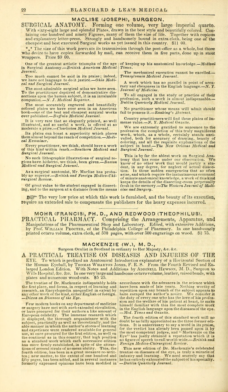 MACLISE (JOSEPH), SURGEON. SURGICAL ANATOMY. Forming one volume, very large imperial quarto. With sixty-eight large and splendid Plates, drawn in the best style and beautifully colored. Con- taining one hundred and ninety Figures, many of them the size of life. Together with copious and explanatory letter-press. Strongly and handsomely bound in extra cloth, being one of the cheapest and best executed Surgical works as yet issued in this country. $11 00. %* The size of this work prevents its transmission through the post-office as a whole, but those who desire to have copies forwarded by mail, can receive them in five parts, done up in stout wrappers. Price $9 00. One of the greatest artistic triumphs of the age in Surgical Anatomy.—British American Medical Journal. Too much cannot be said in its praise ; indeed, we have not language to do it justice.—Ohio Medi- cal and Surgical Journal. The most admirable surgical atlas we have seen. To the practitioner deprived of demonstrative dis- sections upon the human subject, it is an invaluable companion.—JV. J. Medical Reporter. The most accurately engraved and beautifully colored plates we have ever seen in an American book—one of the best and cheapest surgical works ever published.—Buffalo Medical Journal. It is very rare that so elegantly printed, so well illustrated, and so useful a work, is offered at so moderate a price.—Charleston Medical Journal. Its plates can boast a superiority which places them almost beyond the reach of competition.—Medi- cal Examiner. Every practitioner, we think, should have a work of this kind within reach.—Southern Medical and Surgical Journal. No such lithographic illustrations of surgical re- gions have hitherto, we think, been given.—Boston Medical and Surgical Journal. As a surgical anatomist, Mr. Maelise has proba- bly no superior.—British and Foreign Medico-Chi- rurgical Review. Of great value to the student engaged in dissect- ing, and to the surgeon at a distance from the means of keeping up his anatomical knowledge.—Medival Times. The mechanical execution cannot be excelled.— Transylvania Medical Journal. A work which has no parallel in point of accu- racy and cheapness in the English language.—JV. Y. Journal of Medicine. To all engaged in the study or practice of their profession, such a work is almost indispensable.— Dublin Quarterly Medical Journal. No practitioner whose means will admit should fail to possess it.—Ranking's Abstract. Country practitioners will find these plates of Im- mense value.—JV. Y. Medical Gazette. We are extremely gratified to announce to the profession the completion of this truly magnificent work, which, as a whole, certainly stands unri- valled, both for accuracy of drawing, beauty of coloring, and all the requisite explanations of the subject in hand.—The New Orleans Medical and Surgical Journal. This is by far the ablest work on Surgical Ana- tomy that has come under our observation. We know of no other work that would justify a stu- dent, in any degree, for neglect of actual dissec- tion. In those sudden emergencies that so often arise, and which require the instantaneous command of minute anatomical knowledge, a work of this kind keeps the details of the dissecting-room perpetually fresh in the memory.—The Western Journal of Medi- cine and Surgery. J$H?° The very low price at which this work is furnished, and the beauty of its execution, require an extended sale to compensate the publishers for the heavy expenses incurred. MOHR (FRANCIS), PH. D., AND REDWOOD (TH EOPH I LUS). PRACTICAL PHARMACY. Comprising the Arrangements, Apparatus, and Manipulations of the Pharmaceutical Shop and Laboratory. Edited, with extensive Additions, by Prof. William Procter, of the Philadelphia College of Pharmacy. In one handsomely printed octavo volume, extra cloth, of 570 pages, with over 500 engravings on wood. $2 75. MACKENZIE (W.), M.D., Surgeon Oculist in Scotland in ordinary to Her Majesty, &c. &c. A PRACTICAL TREATISE ON DISEASES AND INJURIES OF THE EYE. To which is prefixed an Anatomical Introduction explanatory of a Horizontal Section of the Human Eyeball, by Thomas Wharton Jones, F. R. S. From the Fourth Revised and En- larged London Edition. With Notes and Additions by Addinell Hewson, M. D., Surgeon to Wills Hospital, &c. &c. In one very large and handsome octavo volume, leather, raised bands, with plates and numerous wood-cuts. $5 25. The treatise of Dr. Mackenzie indisputably holds the first place, and forms, in respect of learning and research, an Encyclopaedia unequalled in extent by any other work of the kind, either English or foreign. —Dixon on Diseases of the Eye. Few modern books on any department of medicine or surgery have met with such extended circulation, or have procured for their authors a like amount of European celebrity. The immense research which it displayed, the thorough acquaintance with the subject, practically as well as theoretically, and the able manner in which the author's stores of learning and experience were rendered available for general use, at once procured for the first edition, as well on the continent as in this country, that high position as a standard work which each successive edition has more firmly established, in spite of the attrac- tions of several rivals of no mean ability. This, the fourth edition, has been in a great measure re-writ- ten ; new matter, to the extent of one hundred and fifty pages, has been added, and in several instances formerly expressed opinions have been modified in —Dublin Quarterly Journal accordance with the advances in the science which have been made of late years. Nothing worthy of repetition upon any branch of the subject appears to have escaped the author's notice. We consider it the duty of every one who has the love of his profes- sion and the welfare of his patient at heart, to make himself familiar with this the most complete work in the English language upon the diseases of the eye. —Med. Times and Gazette. The fourth edition of this standard work will no doubt be as fully appreciated as the three former edi- tions. It is unnecessary to say a word in its praise, for the verdict has already been passed upon it by the most competent judges, and  Mackenzie on the Eye has justly obtained a reputation which it is no figure of speech to call world-wide.—British and Foreign Medico-Chirurgical Review. This new edition of Dr. Mackenzie's celebrated treatise on diseases of the. eye, is truly a miracle of industry anil learning. We need scarcely say that he lias entirely exhausted the subject of his specialty.