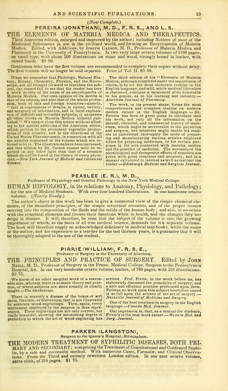 (Now Complete.) PERE1RA (JONATHAN), M. D., F. Ft. S., AND L. S. THE ELEMENTS OF MATERIA MEDICA AND THERAPEUTICS. Third American edition, enlarged and improved by the author; including Notices of most of the Medicinal Substances in use in the civilized world, and forming an Encyclopaedia of Materia Medica. Edited, with Additions, by Joseph Carson, M. D., Professor of Materia Medica and Pharmacy in the University of Pennsylvania. In two very large octavo volumes of 2100 pages, on small type, with about 500 illustrations on stone and wood, strongly bound in leather, with raised bands. $9 00. Gentlemen who have the first volume are recommended to complete their copies without delay. The first volume will no longer be sold separate. Price of Vol. II. $5 00. When we remember that Philology, Natural His- tory, Botany, Chemistry, Physics, and the Micro- scope, are all brought forward to elucidate the sub- ject, one cannot fail to see that the reader has here a work worthy of the name of an encyclopaedia of Materia Medica. Our own opinion of its merits is that of its editors, and also that of the whole profes- sion, both of this and foreign countries—namely,  that in copiousness of details, in extent, variety, and accuracy of information, and in lucid explana- tion of difficult and recondite subjects, it surpasses all other works on Materia Medica hitherto pub- lished. We cannot close this notice without allud- ing to the special additions of the American editor, which pertain to the prominent vegetable produc- tions of this country, and to the directions of the United States Pharmacopoeia, in connection with all the articles contained in the volume which are re- ferred toby it. The illustrations have been increased, and this edition by Dr. Carson cannot well be re- garded in any other light than that of a treasure which should be found in the library of every physi- cian.—New York Journal of Medical and Collateral Science. The third edition of his Elements of Materia Medica, although completed under the supervision of others, is by f;ir the most elaborate treatise in the English language, and will, while medical literature is cherished, continue a monument alike honorable to his genius, as to his learning and industry.— American Journal of Pharmacy. The work, in its present shape, forms the most comprehensive and complete treatise on materia medica extant in the English language. — Dr. Pereira has been at great pains to introduce into his work, not only all the information on the natural, chemical, and commercial history of medi- cines, which might be serviceable to the physician and surgeon, but whatever might enable his read- ers to understand thoroughly the mode of prepar- ing and manufacturing various articles employed either for preparing medicines, or for certain pur- poses in the arts connected with materia medica and the practice of medicine. The accounts of the physiological and therapeutic effects of remedies are given with great clearness and accuracy, and in a manner calculated to interest as well as instruct the reader.— Edinburgh Medical and Surgical Journal. PEASLEE (E. R.), M. D., Professor of Physiology and General Pathology in the New York Medical College. HUMAN HISTOLOGY, in its relations to Anatomy, Physiology, and Pathology; for the use of Medical Students. With over four hundred illustrations. In one handsome octavo volume. (Nearly Ready.) The author's object in this work has been to give a connected view oi the simple chemical ele- ments, of the immediate principles, of the simple structural elements, and of the proper tissues entering into the composition of the fluids and the solids of the human body; and also, to associate with the structural elements and tissues their functions while in health, and the changes they un- dergo in disease. It will, therefore, be seen that the subject of the volume is one, the growing importance of which, as the basis of all true medical science, demands for it a separate volume. The book will therefore supply an acknowledged deficiency in medical text-books, while the name erf the author, and his experience as a teacher for the last thirteen years, is a guarantee that it will be thoroughly adapted to the use of the student. PIRRIE (WILLIAM), F. R. S. E., Professor of Surgery in the University of Aberdeen. THE PRINCIPLES AND PRACTICE OF SURGERY. Edited by John Neill, M. D., Professor of Surgery in the Penna. Medical College, Surgeon to the Pennsylvania Hospital, &c. In one very handsome octavo volume, leather, of 780 pages, with 316 illustrations. $3 75. We know of no other surgical work of a reason- able size, wherein there is so much theory and prac- tice, or where subjects are more soundly or clearly taught.—The Stethoscope. There is scarcely a disease of the bones or soft parts, fracture, or dislocation, that is not illustrated by accurate wood-engravings. Then, again, every instrument employed by the surgeon is thus repre- sented. These engravings are not only correct, but really beautiful, showing the astonishing degree of perfection to which the art of wood-engraving has arrived. Prof. Pirrie, in the work before us, has elaborately discussed the principles of surgery, and a safe and effectual practice predicated upon them. Perhaps no work upon this subject heretofore issued is so full upon the science of the art of surgery.— Nashville Journal of Medicine and Surgery. One of the best treatises on surgery in the English language.—Canada Med. Journal. Our impression is, that, as a manual for students, Pirrie's is the best work extant.— Western Med. and Surg. Journal. PARKER (LANGSTON), Surgeon to the Queen's Hospital, Birmingham. THE MODERN TREATMENT OF SYPHILITIC DISEASES, BOTH PRI- MARY AND SECONDARY; comprising the Treatment of Constitutional and Confirmed Syphi- lis, by a safe and successful method. With numerous Cases, Formulse, and Clinical Observa- tions. From the Third and entirely rewritten London edition. In one neat octavo volume, extra cloth, of 316 pages. $175.